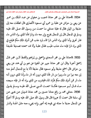 ‫ﻭﻛ‬ ‫ﺩﺟﻞ‬ ‫ﺑﻞ‬ ‫ﺧﻮﺍﺭﻕ‬ ‫ﻟﻴﺲ‬ ‫ﺍﻟﺪﺟﺎﻝ‬ ‫ﺍﻟﻤﺴﻴﺢ‬
‫ﺍﻟﺒﻨﺪﺍﺭﻱ‬ ‫ﺍﻟﻐﻔﺎﺭ‬ ‫ﻋﺒﺪ‬ ‫ﺳﻠﻴﻤﺎﻥ‬ ‫ﺍﻟﻐﻔﺎﺭ‬ ‫ﻋﺒﺪ‬ ‫ﻟﻠﺪﻛﺘﻮﺭ‬ ‫ﻟﻠﺠﺎﻥ‬ ‫ﻭﺗﺴﺨﻴﺮ‬ ‫ﺬﺏ‬
123
8. 2934
‫ﲻـﲑ‬ ‫ـﻦ‬ ‫اﳌـ‬ ‫ﻋﺒـﺪ‬ ‫ﻋﻦ‬ ‫ان‬‫ﻮ‬‫ﺻﻔ‬ ‫ﻦ‬ ‫ﺷﻌﯿﺐ‬ ‫ﺪﺛﻨﺎ‬ ‫ﲩﺮ‬ ‫ﻦ‬ ‫ﲇ‬ ‫ﺪﺛﻨﺎ‬
‫ٕﱃ‬‫ا‬ ‫ﻣﻌﻪ‬ ‫اﻧﻄﻠﻘﺖ‬ ‫ﻗﺎل‬ ‫ﻧﺼﺎري‬ٔ ‫ا‬ ‫ﻣﺴﻌﻮد‬ ‫ﰊ‬ٔ ‫ﲻﺮو‬ ‫ﻦ‬ ‫ﺔ‬ ‫ﻋﻘ‬ ‫ﻋﻦ‬ ‫اش‬‫ﺮ‬‫ﺣ‬ ‫ﻦ‬ ‫ﺑﻌﻲ‬‫ر‬ ‫ﻋﻦ‬
‫ﻋﻘ‬ ‫ﻓﻘﺎل‬ ‫ن‬ ‫اﻟ‬ ‫ﻦ‬ ‫ﺬﯾﻔﺔ‬
‫ﻠﯿـﻪ‬ ‫ﷲ‬ ‫ﺻـﲆ‬ ‫ﷲ‬ ‫رﺳـﻮل‬ ‫ﻣـﻦ‬ ‫ﲰﻌـﺖ‬ ‫ﻣـﺎ‬ ‫ـﺪﺛﲏ‬ ‫ﺔ‬
‫ﻣﺎء‬ ‫اﻟﻨﺎس‬ ‫اﻩ‬‫ﺮ‬ ‫ي‬ ‫ا‬ ‫ﻣﺎ‬ٔ ‫ﻓ‬ ‫ا‬‫ر‬ ‫و‬ ‫ﻣﺎء‬ ‫ﻣﻌﻪ‬ ‫ن‬ٕ‫ا‬‫و‬ ‫ﳜﺮج‬ ‫ﺎل‬ ‫ا‬ ‫ٕن‬‫ا‬ ‫ﻗﺎل‬ ‫ﺎل‬ ‫ا‬ ‫ﰲ‬ ‫وﺳﲅ‬
‫ﰲ‬ ‫ﻓﻠﯿﻘـﻊ‬ ‫ﲂ‬ ‫ﻣ‬ ‫ذ‬ ‫درك‬ٔ ‫ﳁﻦ‬ ‫ﺬب‬ ‫رد‬ ‫ﳁﺎء‬ ‫ا‬‫ر‬ ‫اﻟﻨﺎس‬ ‫اﻩ‬‫ﺮ‬ ‫ي‬ ‫ا‬ ‫ﻣﺎ‬ٔ‫و‬ ‫ﲢﺮق‬ ‫ﺎر‬ ‫ﻓ‬
‫ﺗﺼـﺪ‬ ‫ﲰﻌﺘـﻪ‬ ‫ﻗـﺪ‬ ٔ‫و‬ ‫ـﺔ‬ ‫ﻋﻘ‬ ‫ﻓﻘـﺎل‬ ‫ﻃﯿـﺐ‬ ‫ـﺬب‬ ‫ﻣـﺎء‬ ‫ٕﻧـﻪ‬‫ﺎ‬‫ﻓ‬ ‫ا‬‫ر‬ ‫اﻩ‬‫ﺮ‬ ‫ي‬ ‫ا‬
‫ﳊﺬﯾﻔـﺔ‬ ‫ﯾﻘﺎ‬
9. 2935
‫ﻗـﺎل‬ ‫ﲩـﺮ‬ ‫ـﻦ‬‫ﻻ‬ ‫اﻠﻔـﻆ‬‫و‬ ‫اﻫﲓ‬‫ﺮ‬ ٕ‫ا‬ ‫ﻦ‬ ‫ﲮﻖ‬ٕ‫ا‬‫و‬ ‫اﻟﺴﻌﺪي‬ ‫ﲩﺮ‬ ‫ﻦ‬ ‫ﲇ‬ ‫ﺪﺛﻨﺎ‬
‫ﺑﻌﻲ‬‫ر‬ ‫ﻋﻦ‬ ‫ﻫﻨﺪ‬ ‫ﰊ‬ٔ ‫ﻦ‬ ‫ﻧﻌﲓ‬ ‫ﻋﻦ‬ ‫اﳌﻐﲑة‬ ‫ﻋﻦ‬ ‫ﺟﺮﺮ‬ ‫ﺪﺛﻨﺎ‬ ‫ﲩﺮ‬ ‫ﻦ‬‫ا‬ ‫وﻗﺎل‬ ‫ﱪ‬ ٔ ‫ٕﲮﻖ‬‫ا‬
‫ـﻪ‬ ‫ﻣ‬ ‫ـﲅ‬ ٔ ‫ـﺎل‬ ‫ا‬ ‫ﻣﻊ‬ ‫ﲟﺎ‬ ٔ ‫ﺬﯾﻔﺔ‬ ‫ﻓﻘﺎل‬ ‫ﻣﺴﻌﻮد‬ ‫ﺑﻮ‬ٔ‫و‬ ‫ﺬﯾﻔﺔ‬ ‫ﳣﻊ‬‫ﺟ‬‫ا‬ ‫ﻗﺎل‬ ‫اش‬‫ﺮ‬‫ﺣ‬ ‫ﻦ‬
‫ﻣ‬ ‫ا‬‫ﺮ‬‫وﳖ‬ ‫ﻣﺎء‬ ‫ﻣﻦ‬ ‫ا‬‫ﺮ‬‫ﳖ‬ ‫ﻣﻌﻪ‬ ‫ٕن‬‫ا‬
‫ﻧـﻪ‬ٔ ‫ﺮون‬ ‫ي‬ ‫ا‬ ‫ﻣﺎ‬ٔ‫و‬ ‫ﻣﺎء‬ ‫ر‬ ‫ﻧﻪ‬ٔ ‫ﺮون‬ ‫ي‬ ‫ا‬ ‫ﻣﺎ‬ٔ ‫ﻓ‬ ‫ر‬ ‫ﻦ‬
‫ﺪﻩ‬ ‫ﺳﯿ‬ ‫ٕﻧﻪ‬‫ﺎ‬‫ﻓ‬ ‫ر‬ ‫ﻧﻪ‬ٔ ‫اﻩ‬‫ﺮ‬ ‫ي‬ ‫ا‬ ‫ﻣﻦ‬ ‫ﴩب‬ ‫ﻓﻠ‬ ‫اﳌﺎء‬ ‫اد‬‫ر‬ٔ ‫ﻓ‬ ‫ﲂ‬ ‫ﻣ‬ ‫ذ‬ ‫درك‬ٔ ‫ﳁﻦ‬ ‫ر‬ ‫ﻣﺎء‬
‫ــﻮل‬‫ـ‬‫ﯾﻘ‬ ‫ــﲅ‬‫ـ‬‫وﺳ‬ ‫ــﻪ‬‫ـ‬‫ﻠﯿ‬ ‫ﷲ‬ ‫ــﲆ‬‫ـ‬‫ﺻ‬ ‫ــﱯ‬‫ـ‬‫اﻟﻨ‬ ‫ــﺖ‬‫ـ‬‫ﲰﻌ‬ ‫ــﺬا‬‫ـ‬‫ﻫﻜ‬ ‫ــﻌﻮد‬‫ـ‬‫ﻣﺴ‬ ‫ــﻮ‬‫ـ‬‫ﺑ‬ٔ ‫ــﺎل‬‫ـ‬‫ﻗ‬ ‫ــﺎء‬‫ـ‬‫ﻣ‬
. 2936
‫ﻋـﻦ‬ ‫ﳛـﲕ‬ ‫ﻋـﻦ‬ ‫ﺎن‬ ‫ﺷـ‬ ‫ﺪﺛﻨﺎ‬ ‫ﶊﺪ‬ ‫ﻦ‬ ‫ﺣﺴﲔ‬ ‫ﺪﺛﻨﺎ‬ ‫اﻓﻊ‬‫ر‬ ‫ﻦ‬ ‫ﶊﺪ‬ ‫ﺪﺛﲏ‬
‫ﱪﰼ‬ ٔ ‫ﻻ‬ٔ ‫وﺳﲅ‬ ‫ﻠﯿﻪ‬ ‫ﷲ‬ ‫ﺻﲆ‬ ‫ﷲ‬ ‫رﺳﻮل‬ ‫ﻗﺎل‬ ‫ﻗﺎل‬ ‫ﻫﺮﺮة‬ ٔ ‫ﲰﻌﺖ‬ ‫ﻗﺎل‬ ‫ﺳﻠﻤﺔ‬ ‫ﰊ‬ٔ
‫اﻟﻨـﺎر‬‫و‬ ‫اﳉﻨـﺔ‬ ‫ـﻞ‬ ‫ﻣ‬ ‫ﻣﻌـﻪ‬ ‫ﳚـﻲء‬ ‫ﻧـﻪ‬ٕ‫ا‬‫و‬ ‫ﻋﻮر‬ٔ ‫ٕﻧﻪ‬‫ا‬ ‫ﻗﻮﻣﻪ‬ ‫ﻧﱯ‬ ‫ﺪﺛﻪ‬ ‫ﻣﺎ‬ ‫ﺪﯾﺜﺎ‬ ‫ﺎل‬ ‫ا‬ ‫ﻋﻦ‬
 