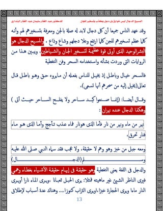 ‫ﻭﻛ‬ ‫ﺩﺟﻞ‬ ‫ﺑﻞ‬ ‫ﺧﻮﺍﺭﻕ‬ ‫ﻟﻴﺲ‬ ‫ﺍﻟﺪﺟﺎﻝ‬ ‫ﺍﻟﻤﺴﻴﺢ‬
‫ﺍﻟﺒﻨﺪﺍﺭﻱ‬ ‫ﺍﻟﻐﻔﺎﺭ‬ ‫ﻋﺒﺪ‬ ‫ﺳﻠﻴﻤﺎﻥ‬ ‫ﺍﻟﻐﻔﺎﺭ‬ ‫ﻋﺒﺪ‬ ‫ﻟﻠﺪﻛﺘﻮﺭ‬ ‫ﻟﻠﺠﺎﻥ‬ ‫ﻭﺗﺴﺨﻴﺮ‬ ‫ﺬﺏ‬
13
‫ﲑﱒ‬ ‫ﺴ‬ ‫ﺑ‬ ‫ﻓﺔ‬‫ﺮ‬‫وﻣﻌ‬ ‫ﳉﻦ‬ ‫ﺻ‬ ‫ﻻﺑﺪ‬ ‫ﺎل‬ ‫د‬ ‫ﰻ‬ ‫ن‬ٔ ‫ﲨﯿﻌﺎ‬ ‫اﻟﻨﺎس‬ ‫ﻋﻬﺪ‬ ‫وﻗﺪ‬
‫ﻧـﻪ‬ٔ‫و‬ ‫ﳍﻢ‬
‫ﲑﱒ‬ ‫ﺴ‬ ‫ﻋﻈﻢ‬ ‫ﳇﲈ‬
، ‫وذاع‬ ‫وﺷﺎع‬ ‫ﻠﻬﻢ‬ ‫د‬ ‫ﻼ‬ ‫و‬ ‫ﺗﻔﻊ‬‫ر‬‫ا‬ ‫ﳇﲈ‬ ‫ﻠﺠﻦ‬
‫ﻫﻮ‬ ‫ﺎل‬ ‫ا‬ ‫ﺴﯿﺢ‬‫ﳌ‬‫ا‬‫و‬
‫ﺸـﯿﺎﻃﲔ‬‫ﻟ‬‫ا‬‫و‬ ‫اﳉـﺎن‬ ‫ﲑ‬ ‫ﺴـ‬ ‫ﻟ‬ ‫ﳰـﺔ‬‫ﻋﻈ‬ ‫ﻗﻮة‬ ‫وﰏ‬ٔ ‫ى‬ ‫ا‬ ‫ﺪ‬ ‫اﻟﻮﺣ‬‫ﴩ‬ ‫ﻟ‬‫ا‬
،
‫ﻣـﻦ‬ ‫ﻫـﺬا‬ ‫ﯾﺒـﲔ‬‫و‬
‫اﻟﺮوا‬
‫ﺘﻐﻄﯿﺔ‬‫ﻟ‬‫ا‬ ‫وﻓﻦ‬ ‫اﻟﺴﺤﺮ‬ ‫ﺪاﻣﻪ‬ ‫اﺳﺘ‬‫و‬ ‫ﻧﻪ‬ٔ ‫ﺸ‬ ‫وردت‬ ‫اﻟﱴ‬ ‫ت‬
‫ﺑ‬ ‫ـﺎس‬‫ـ‬‫ﻠﻨ‬ ‫ـﻞ‬‫ـ‬‫ﳜﯿ‬ ‫ٕذ‬‫ا‬ ‫ـﻞ‬‫ـ‬‫ﻃ‬ ‫و‬ ‫ـﺎل‬‫ـ‬ ‫ﺧ‬ ‫ـﺤﺮ‬‫ـ‬‫ﻓﺎﻟﺴ‬
‫ـ‬‫ـ‬‫ﻔﻌ‬
‫ـﺎل‬‫ـ‬‫ﻗ‬ ‫ـﻞ‬‫ـ‬‫ﻃ‬ ‫ـﻮ‬‫ـ‬‫وﻫ‬ ‫ـﻖ‬‫ـ‬‫ﺣ‬ ‫ﺮوﻩ‬‫ـﺎ‬‫ـ‬‫ﻣ‬ ‫ن‬ٔ
‫ﺗﻌﺎﱃ‬
)
‫ﺴﻌﻰ‬ ‫ﳖﺎ‬ٔ ‫ﲮﺮﱒ‬ ‫ﻣﻦ‬ ‫ٕﻟﯿﻪ‬‫ا‬ ‫ﳜﯿﻞ‬
(
،
‫ـــﺎ‬‫ـ‬‫ﯾﻀ‬ٔ ‫ـــﺎل‬‫ـ‬‫وﻗ‬
:
)
‫ﰏ‬ٔ ‫ـــﺚ‬‫ـ‬ ‫ﺣ‬ ‫ـــﺎﺣﺮ‬‫ـ‬‫اﻟﺴ‬ ‫ـــﺢ‬‫ـ‬‫ﯾﻔﻠ‬ ‫وﻻ‬ ‫ـــﺎﺣﺮ‬‫ـ‬‫ﺳ‬ ‫ـــﺪ‬‫ـ‬‫ﯿ‬ ‫ا‬‫ﻮ‬‫ـــﻨﻌ‬‫ـ‬‫ﺻ‬ ‫ـــﺎ‬‫ـ‬‫ٕﳕ‬‫ا‬
(
‫وﻫﻜﺬا‬
‫ﺎل‬ ‫ا‬
‫ﻋﻨﺪﻩ‬
‫ان‬‫ﺮ‬‫ﳖ‬
:
‫ﳖﺮ‬
‫ﻣﻦ‬
‫ﻣﺎء‬
‫وﳖﺮ‬
‫ﻣﻦ‬
‫ر‬
‫ﻣﺎ‬ٔ ‫ﻓ‬
‫ى‬ ‫ا‬
‫ر‬ ‫ﻫﻮ‬
‫ﳁﺎء‬
‫ـﺬب‬
‫ﺟﺞ‬ٔ ‫ﺗـ‬
‫ﻣـﺎ‬ٔ‫و‬
‫ى‬ ‫ا‬
‫ﻫـﻮ‬
‫ﻣـﺎء‬
‫ﺎر‬ ‫ﻓ‬
‫ﲢﺮق‬
،
‫وﻣﻌﻪ‬
‫ﻞ‬ ‫ﺟ‬
‫ﻣﻦ‬
‫ﱫ‬
‫وﻫﻮ‬
‫وﱒ‬
‫ﻻ‬
،‫ﻘﺔ‬ ‫ﺣﻘ‬
‫وﻻ‬
‫ﲺﺐ‬
‫ﻓﻘﺪ‬
‫ﺳﲈﻩ‬
‫اﻟﻨـﱯ‬
‫ﺻـﲆ‬
‫ﷲ‬
‫ﻠﯿـﻪ‬
‫وﺳــــــــــــــــــــــــــــــــــــــــــــــــــــــﲅ‬
)
‫ــــــــــــــــــــــــــــــــــــــــــــــــــــــﺎل‬ ‫ا‬
(
‫ا‬‫و‬
‫ﺘﻐﻄﯿﺔ‬‫ﻟ‬‫ا‬ ‫ﯾﻌﲎ‬ ‫اﻠﻐﺔ‬ ‫ﰱ‬ ‫ﻞ‬
‫ﺑﻐﻄـﺎء‬ ‫ﺷـﯿﺎء‬ٔ ‫ا‬ ‫ﻘـﺔ‬ ‫ﺣﻘ‬ ‫ٕﲠـﺎم‬‫ا‬ ‫ﰱ‬ ‫ﻘـﺔ‬ ‫ﺣﻘ‬ ‫وﻫﻮ‬
‫وﳘـﻲ‬
‫ﲑ‬ ‫اﻟﺸ‬ ‫اﻟﻨﺎﻇﺮ‬ ‫ﻓﲑى‬
‫ﳁﺜﻼ‬ ‫ﯿﺘﻪ‬‫ﻫ‬‫ﻣﺎ‬
:
‫ﺮى‬
‫وـﺮى‬ٔ ‫ا‬‫ر‬ ‫اﳌـﺎء‬ ‫وـﺮى‬، ‫ﺛﻌﺒـﺎ‬ ‫اﳊﺒـﻞ‬
‫ﻛﻨﻮزا‬ ‫اب‬‫ﱰ‬‫اﻟ‬ ‫اوﺮى‬،‫ا‬‫ﱫ‬ ‫ﺎرة‬ ‫اﳊ‬ ‫وﺮى‬ ‫ﻣﺎءا‬ ‫اﻟﻨﺎر‬
....
‫ٕﻃﻼق‬‫ﻻ‬ ‫ﺳﺒﺎب‬ٔ ‫ﺪة‬ ‫وﻫﻨﺎك‬
 