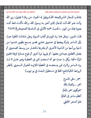 ‫ﻭﻛ‬ ‫ﺩﺟﻞ‬ ‫ﺑﻞ‬ ‫ﺧﻮﺍﺭﻕ‬ ‫ﻟﻴﺲ‬ ‫ﺍﻟﺪﺟﺎﻝ‬ ‫ﺍﻟﻤﺴﻴﺢ‬
‫ﺍﻟﺒﻨﺪﺍﺭﻱ‬ ‫ﺍﻟﻐﻔﺎﺭ‬ ‫ﻋﺒﺪ‬ ‫ﺳﻠﻴﻤﺎﻥ‬ ‫ﺍﻟﻐﻔﺎﺭ‬ ‫ﻋﺒﺪ‬ ‫ﻟﻠﺪﻛﺘﻮﺭ‬ ‫ﻟﻠﺠﺎﻥ‬ ‫ﻭﺗﺴﺨﻴﺮ‬ ‫ﺬﺏ‬
19
‫اﻟﻨﺎس‬ ‫ﺎل‬ ‫ا‬ ‫ﳜﺎﻃﺐ‬
)
‫ﷲ‬ ‫ﺒﻌﺜﻪ‬ ‫ﻓ‬
(
‫ﺚ‬ ‫اﳋﺒ‬ ‫ﯾﻘﻮل‬‫و‬،
:
‫ﺑﻚ؟‬‫ر‬ ‫ﻣﻦ‬
‫ﻘـﻮل‬ ‫ﻓ‬
:
‫ﷲ‬ ‫رﰉ‬
‫ﺎل‬ ‫ا‬ ‫ﻧﺖ‬ٔ،‫ﷲ‬ ‫ﺪو‬ ‫ﻧﺖ‬ٔ‫و‬
،‫ﷲ‬ ‫رﺳـﻮل‬ ‫ﺑـﻪ‬ ‫ـﱪ‬ ٔ ‫ى‬ ‫ا‬
‫ﺷـﺪ‬ٔ ‫ﻗـﻂ‬ ‫ﻣﺎﻛﻨـﺖ‬ ‫وﷲ‬
‫اﻟﯿﻮم‬ ‫ﻣﻦ‬ ‫ﻚ‬ ‫ﻓ‬ ‫ﺑﺼﲑة‬
...
‫ﺮﰴ‬‫ﺔ‬ ‫اﻟﺼﺤﯿ‬ ‫ﺴﻠﺴ‬‫ﻟ‬‫ا‬ ‫ﰱ‬ ‫ﻟﺒﺎﱐ‬ٔ ‫ا‬ ‫ﲷﻨﻪ‬ ‫اﳊﺪﯾﺚ‬
/
٢٤٥٧
‫ﻗﻠﺖ‬
‫اﳌﺪون‬
:
‫اﻟﯿﻮم‬ ‫اﻩ‬‫ﺮ‬ ‫ﻫﺬا‬ ‫ﻞ‬ ‫وﻣ‬
‫ﰱ‬
‫اﻟﺘﻠﻔﺰة‬ ‫ﺷﺎﺷﺎت‬ ‫ﲆ‬ ‫و‬ ‫اﻟﺴﲑك‬ ‫ﻟﻌﺎب‬ٔ
‫ﺚ‬ ‫ﺣ‬
‫ﻣـﻦ‬ ‫ﻗـﺪﻣﳱﺎ‬ ‫ﺑﻈﻬـﻮر‬ ‫ﺴـﻤﺢ‬ ‫ﻗﺼـﲑ‬ ‫ﺧﺸﱯ‬ ‫ﺻﻨﺪوق‬ ‫ﰱ‬ ‫ﯾﻀﻌﻬﺎ‬‫و‬ ‫ة‬ٔ‫ﻣﺮ‬ٕ ‫اﻟﺴﺎﺣﺮ‬ ‫ﰏ‬ٔ ‫ﯾ‬
‫ﰒ‬ ‫اﻟﺼـﻨﺪوق‬ ‫وﺳـﻂ‬ ‫ﻣـﻦ‬ ‫ﺸـﺎر‬ ‫ﳌ‬ ‫ﴩـﻫﺎ‬ ‫ﯾ‬ ‫ﰒ‬ ‫ﺧـﺮى‬ٔ ‫ا‬ ‫ـﺔ‬ ‫اﻟﻨﺎﺣ‬ ‫ﻣﻦ‬ ‫ﺳﻬﺎ‬ٔ‫ور‬ ‫ﺔ‬ ‫ﺣ‬
‫ﻘـﻮم‬ ‫ﻓ‬ ‫ﻟﱪﻫﺔ‬ ‫ﺴﺘﺎرة‬ ‫ﯾﻠﻮح‬ ‫ﰒ‬ ‫ﺧﺮى‬ٔ ‫ﻣﺮة‬ ‫ﯾﻘﺮﲠﲈ‬ ‫ﰒ‬، ‫ﺑﻌﻀﻬﲈ‬ ‫ﺑﻌﯿﺪاﻋﻦ‬ ‫اﻟﻘﻄﻌﲔ‬ ‫ﯾﻔﺼﻞ‬
‫ﻟـﺚ‬ ‫ﺎﻣـﻞ‬ ‫وﻫـﻮ‬ ‫ﺘﻐﻄﯿـﺔ‬‫ﻟ‬‫ا‬ ‫ﰱ‬ ‫اﳉﻦ‬ ‫ﺪم‬ ‫اﺳﺘ‬ ‫ﻧﻪ‬ٔ ‫ﻫﻮ‬ ‫ﺪث‬ ‫ﻣﺎ‬ ‫وﰻ‬، ‫ﳰﺔ‬‫ﺳﻠ‬ ‫ة‬ٔ‫اﳌﺮ‬
‫ا‬ ‫ﺘﻐﻄﯿﺔ‬‫ﻟ‬‫ا‬ ‫ﰱ‬ ‫ﺪﻣﻪ‬ ‫ﺴﺘ‬ ‫ﳓﻦ‬ ‫اﻩ‬‫ﺮ‬‫وﻻ‬ ‫اﻟﺴﺎﺣﺮ‬ ‫اﻩ‬‫ﺮ‬
‫اﻟﺴـﺤﺮي‬ ‫ﻠﺨﯿـﺎل‬ ‫ﻟﻼزﻣـﻪ‬
.
]
‫ﻧﻈـﺮ‬‫ا‬
‫اﻟﺘﺎﻟﯿﺔ‬ ‫اﻟﺮواﺑﻂ‬
:
)
‫ﺗﯿﻮب‬ ‫ﯾﻮ‬ ‫ﰲ‬ ‫اﻟﺒﺤﺚ‬ ‫ﺘﻄﯿﻞ‬‫ﻣﺴ‬ ‫ﰲ‬ ‫اﶺ‬ ‫ﺿﻊ‬
(
‫ﲮﺮ‬
..
‫اﳌﴪح‬ ‫ﲆ‬
‫ﲮﺮ‬
..
‫اﻟﻌﯿﺎذ‬‫و‬
‫ﲮﺮ‬
‫ﻟﻌﺎﱂ‬ ‫ﲮﺮ‬ ‫ﻗﻮى‬ٔ
‫اﻟﻌﺎﱂ‬ ‫ﰱ‬ ‫ﺳﺎﺣﺮ‬ ‫ﻋﻈﻢ‬ٔ
|
‫ﻘﻲ‬ ‫اﳊﻘ‬ ‫اﻟﺴﺤﺮ‬ ‫ﺗﻌﲅ‬
 