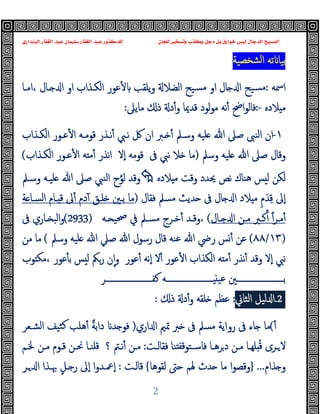 ‫ﻭﻛ‬ ‫ﺩﺟﻞ‬ ‫ﺑﻞ‬ ‫ﺧﻮﺍﺭﻕ‬ ‫ﻟﻴﺲ‬ ‫ﺍﻟﺪﺟﺎﻝ‬ ‫ﺍﻟﻤﺴﻴﺢ‬
‫ﺍﻟﺒﻨﺪﺍﺭﻱ‬ ‫ﺍﻟﻐﻔﺎﺭ‬ ‫ﻋﺒﺪ‬ ‫ﺳﻠﻴﻤﺎﻥ‬ ‫ﺍﻟﻐﻔﺎﺭ‬ ‫ﻋﺒﺪ‬ ‫ﻟﻠﺪﻛﺘﻮﺭ‬ ‫ﻟﻠﺠﺎﻥ‬ ‫ﻭﺗﺴﺨﻴﺮ‬ ‫ﺬﺏ‬
2
‫ﺸﺨﺼﯿﺔ‬‫ﻟ‬‫ا‬ ‫ﺗﻪ‬ ‫ﺑﯿﺎ‬
‫اﲰﻪ‬
:
‫او‬ ‫ﺎل‬ ‫ا‬ ‫ﺴﯿﺢ‬‫ﻣ‬
‫اﻣـﺎ‬، ‫ـﺎل‬ ‫ا‬ ‫او‬ ‫اﻟﻜـﺬاب‬ ‫ﻋﻮر‬ٔ ‫ﯾﻠﻘﺐ‬‫و‬ ‫اﻟﻀﻼ‬ ‫ﺴﯿﺢ‬‫ﻣ‬
‫ﻼدﻩ‬ ‫ﻣ‬
:-
‫اﰣ‬‫ﻮ‬‫ﻓﺎﻟ‬
ٔ
‫و‬ ‫ﻗﺪﳝﺎ‬ ‫ﻟﻮد‬‫ﻮ‬‫ﻣ‬ ‫ﻧﻪ‬
ٔ
‫ﻣﺎﯾﲆ‬ ‫ذ‬ ‫د‬
:
١
-
‫وﺳـﲅ‬ ‫ﻠﯿﻪ‬ ‫ﷲ‬ ‫ﺻﲆ‬ ‫اﻟﻨﱮ‬ ‫ان‬
ٔ
‫ﻧـﱯ‬ ‫ﰻ‬ ‫ان‬ ‫ـﱪ‬
ٔ
‫ﻗﻮﻣـﻪ‬ ‫ﻧـﺬر‬
ٔ ‫ا‬
‫اﻟﻜـﺬاب‬ ‫ﻋـﻮر‬
‫وﺳﲅ‬ ‫ﻠﯿﻪ‬ ‫ﷲ‬ ‫ﺻﲆ‬ ‫وﻗﺎل‬
)
‫ﰱ‬ ‫ﻧﱯ‬ ‫ﻼ‬ ‫ﻣﺎ‬
‫ﻗﻮﻣﻪ‬
ٕ‫ا‬
‫ﻻ‬
‫ﻧﺬر‬‫ا‬
ٔ ‫ا‬ ‫ﻪ‬ ‫ﻣ‬ٔ
‫ﻋـﻮر‬
‫اﻟﻜـﺬاب‬
(
‫ﻼدﻩ‬ ‫ﻣ‬ ‫وﻗﺖ‬ ‫ﳛﺪد‬ ‫ﻧﺺ‬ ‫ﻫﻨﺎك‬ ‫ﺲ‬ ‫ﻟ‬ ‫ﻟﻜﻦ‬

‫وﻗﺪ‬
‫ﻟﻮ‬
‫وﺳـﲅ‬ ‫ﻠﯿـﻪ‬ ‫ﷲ‬ ‫ﺻﲆ‬ ‫اﻟﻨﱯ‬ ‫ح‬
ٕ‫ا‬
ِ‫ﻗ‬ ‫ﱃ‬
َ‫ﺪ‬
ِ‫م‬
‫ﻓﻘﺎل‬ ‫ﻣﺴﲅ‬ ‫ﺪﯾﺚ‬ ‫ﰱ‬ ‫ﺎل‬ ‫ا‬ ‫ﻼد‬ ‫ﻣ‬
)
‫ﻣﺎ‬
‫ﺔ‬ ‫اﻟﺴـﺎ‬ ‫ـﺎم‬ ‫ﻗ‬ ‫ﱃ‬ٔ ‫دم‬ٓ ‫ﻠـﻖ‬ ‫ﺑـﲔ‬
‫ـﺮ‬‫ـ‬‫ﻣ‬ٔ
ً‫ا‬
ٔ
‫ـﺎل‬‫ـ‬ ‫ا‬ ‫ـﻦ‬‫ـ‬‫ﻣ‬ ‫ـﱪ‬‫ـ‬‫ﻛ‬
(
‫ـﻪ‬‫ـ‬ ‫ﲱﯿ‬ ‫ﰲ‬ ‫ـﲅ‬‫ـ‬‫ﻣﺴ‬ ‫ـﺮج‬‫ـ‬‫ﺧ‬ٔ ‫ـﺪ‬‫ـ‬‫وﻗ‬،
(2933)
‫ـﺎ‬‫ـ‬ ‫اﻟﺒ‬‫و‬
‫ﰱ‬ ‫ري‬
)
١٣
/
٨٨
(
‫رﴈ‬ ‫ﺲ‬ٔ ‫ﻋﻦ‬
‫ﷲ‬
‫ﷲ‬ ‫رﺳﻮل‬ ‫ﻗﺎل‬ ‫ﻋﻨﻪ‬
‫ﺻﲇ‬
‫ﷲ‬
‫وﺳﲅ‬ ‫ﻠﯿﻪ‬
(
‫ﻣﺎ‬
‫ﻣﻦ‬
‫ﻧﱯ‬
‫ٕﻻ‬‫ا‬
‫ﻪ‬ ‫ﻣ‬ٔ ‫ﻧﺬر‬ٔ ‫وﻗﺪ‬
‫ا‬
‫ﻟﻜﺬ‬
‫ا‬
‫ب‬
‫ا‬
‫ﻋﻮر‬ٔ
ٔ
‫ﻻ‬
‫ﻋﻮر‬ٔ ‫ٕﻧﻪ‬‫ا‬
‫ﻮب‬ ‫ﻣﻜ‬، ‫ﻋﻮر‬ٔ ‫ﺑ‬ ‫ﺲ‬ ‫ﻟ‬ ‫رﲂ‬ ‫ن‬ٕ‫ا‬‫و‬
‫ـــــــــــــــــــــــﺮ‬‫ـ‬‫ﻛﻔ‬ ‫ـــــــــــــــــــــــﻪ‬‫ـ‬ ‫ﻋﯿ‬ ‫ـــــــــــــــــــــــﲔ‬‫ـ‬‫ﺑ‬
2
.
‫ﻟﯿﻞ‬ ‫ا‬
‫اﻟﺜﺎ‬
‫ﱐ‬
:
‫ذ‬ ‫د‬ٔ‫و‬ ‫ﻠﻘﻪ‬ ‫ﻋﻈﻢ‬
:
ٔ
(
‫ﻣﺎ‬
‫ﺎ‬
‫ﰱ‬ ‫ء‬
‫روا‬
‫اري‬ ‫ا‬ ‫ﲤﲓ‬ ‫ﱪ‬ ‫ﰱ‬ ‫ﻣﺴﲅ‬ ‫ﯾﺔ‬
)
‫ﺪ‬ ‫ﻓﻮ‬
‫دا‬
ً‫ﺔ‬‫ﺑ‬
‫اﻟﺸـﻌﺮ‬ ‫ﺜﯿﻒ‬‫ﻛ‬ ‫ﻫﻠﺐ‬ٔ
‫ﻻ‬
ُ‫ﻗ‬ ‫ـﺮى‬
‫ـﺎ‬‫ـ‬‫ﺮﻫ‬‫د‬ ‫ﻣـﻦ‬ ‫ـﺎ‬‫ـ‬‫ﻠﻬ‬
‫ﻓﺎ‬
‫ـﺖ‬‫ـ‬‫ﻓﻘﺎﻟ‬ ‫ﻨﺎ‬ ‫ﻗﻔ‬‫ﺳـﺘﻮ‬
:
‫ﻣـﻦ‬
ٔ
‫؟‬ ‫ـﱲ‬‫ـ‬‫ﻧ‬
‫ـﻢ‬‫ـ‬‫ﳋ‬ ‫ـﻦ‬‫ـ‬‫ﻣ‬ ‫ﻗـﻮم‬ ‫ـﻦ‬‫ـ‬‫ﳓ‬ ‫ﻗﻠﻨـﺎ‬
‫ﺬام‬ ‫و‬
...
}
‫ﻟﻘﻮﻫﺎ‬ ‫ﺣﱴ‬ ‫ﳍﻢ‬ ‫ﺪث‬ ‫ﻣﺎ‬ ‫ا‬‫ﻮ‬‫وﻗﺼ‬
{
‫ﻗﺎﻟـﺖ‬
:
ٍ‫ـﻞ‬ ‫ر‬ ‫ٕﱃ‬‫ا‬ ‫ا‬‫و‬‫ٕﲻـﺪ‬‫ا‬
‫ـﺮ‬ ‫ا‬ ‫ﲠـﺬا‬
 