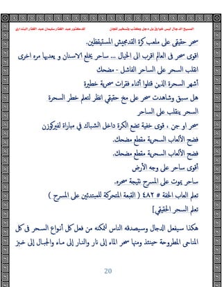 ‫ﻭﻛ‬ ‫ﺩﺟﻞ‬ ‫ﺑﻞ‬ ‫ﺧﻮﺍﺭﻕ‬ ‫ﻟﻴﺲ‬ ‫ﺍﻟﺪﺟﺎﻝ‬ ‫ﺍﻟﻤﺴﻴﺢ‬
‫ﺍﻟﺒﻨﺪﺍﺭﻱ‬ ‫ﺍﻟﻐﻔﺎﺭ‬ ‫ﻋﺒﺪ‬ ‫ﺳﻠﻴﻤﺎﻥ‬ ‫ﺍﻟﻐﻔﺎﺭ‬ ‫ﻋﺒﺪ‬ ‫ﻟﻠﺪﻛﺘﻮﺭ‬ ‫ﻟﻠﺠﺎﻥ‬ ‫ﻭﺗﺴﺨﻴﺮ‬ ‫ﺬﺏ‬
20
‫اﻟﻘﺪﳎ‬ ‫ﺮة‬ ‫ﻣﻠﻌﺐ‬ ‫ﲆ‬ ‫ﻘﻰ‬ ‫ﺣﻘ‬ ‫ﲮﺮ‬
‫ﻘﻈﲔ‬ ‫اﳌﺴ‬ ‫ﺶ‬
.
‫ا‬ ‫اﻟﻌﺎﱂ‬ ‫ﰱ‬ ‫ﲮﺮ‬ ‫اﻗﻮى‬
‫اﳋﯿﺎل‬ ‫اﱃ‬ ‫ﻗﺮب‬
...
‫اﺧﺮى‬ ‫ﻣﺮﻩ‬ ‫ﯾﻌﺪﳞﺎ‬ ‫و‬ ‫ﺳﻨﺎن‬ ‫ﳜﻠﻊ‬ ‫ﺳﺎﺣﺮ‬
‫اﻟﻔﺎﺷﻞ‬ ‫اﻟﺴﺎﺣﺮ‬ ‫ﲆ‬ ‫اﻟﺴﺤﺮ‬ ‫ﻧﻘﻠﺐ‬‫ا‬
-
‫ﻚ‬ ‫ﻣﻀ‬
‫ﺧﻄﲑة‬ ‫ﯾﺔ‬‫ﺮ‬‫ﲮ‬ ‫ات‬‫ﺮ‬‫ﻓﻘ‬ ‫ﺛﻨﺎء‬ٔ ‫ا‬‫ﻮ‬‫ﻠ‬ ‫ﻗ‬ ‫ﻦ‬ ‫ا‬ ‫اﻟﺴﺤﺮة‬ ‫ﺷﻬﺮ‬ٔ
‫اﻟﺴﺤﺮة‬ ‫ﺧﻄﺮ‬ ‫ﻟﺘﻌﲅ‬ ‫ﻧﻈﺮ‬‫ا‬ ‫ﻘﻲ‬ ‫ﺣﻘ‬ ‫ﻣﺦ‬ ‫ﲆ‬ ‫ﲮﺮ‬ ‫وﺷﺎﻫﺪت‬ ‫ﺳﺒﻖ‬ ‫ﻫﻞ‬
‫اﻟﺴﺎﺣﺮ‬ ‫ﲆ‬ ‫ﯾﻨﻘﻠﺐ‬ ‫اﻟﺴﺤﺮ‬
‫ا‬ ‫ﲮﺮ‬
‫ﺟﻦ‬ ‫و‬
،
‫ﻟﻔﲑﻮزن‬ ‫اة‬‫ر‬‫ﺎ‬ ‫ﻣ‬ ‫ﰲ‬ ‫ﺸﺒﺎك‬‫ﻟ‬‫ا‬ ‫ﻞ‬ ‫دا‬ ‫اﻟﻜﺮة‬ ‫ﺗﻀﻊ‬ ‫ﺔ‬ ‫ﺧﻔ‬ ‫ﻗﻮى‬
‫ﻚ‬ ‫ﻣﻀ‬ ‫ﻣﻘﻄﻊ‬ ‫ﯾﺔ‬‫ﺮ‬‫اﻟﺴﺤ‬ ‫ﻟﻌﺎب‬ٔ ‫ا‬ ‫ﻓﻀﺢ‬
.
‫ﻚ‬ ‫ﻣﻀ‬ ‫ﻣﻘﻄﻊ‬ ‫ﯾﺔ‬‫ﺮ‬‫اﻟﺴﺤ‬ ‫ﻟﻌﺎب‬ٔ ‫ا‬ ‫ﻓﻀﺢ‬
.
‫رض‬ٔ ‫ا‬ ‫ﻪ‬ ‫و‬ ‫ﲆ‬ ‫ﺳﺎﺣﺮ‬ ‫ﻗﻮى‬ٔ
‫ﲮﺮﻩ‬ ‫ﺔ‬ ‫ﻧ‬ ‫ﴪح‬‫ﳌ‬‫ا‬ ‫ﲆ‬ ‫ﳝﻮت‬ ‫ﺳﺎﺣﺮ‬
.
‫اﳋﻔﺔ‬ ‫اﻟﻌﺎب‬ ‫ﺗﻌﲅ‬
#
٤٨٢
)
‫ﺒﺘ‬‫ﻠﻤ‬ ‫اﳌﺘﺤﺮﻛﺔ‬ ‫ﻌﺔ‬ ‫اﻟﻘ‬
‫ﴪح‬‫ﳌ‬‫ا‬ ‫ﲆ‬ ‫ﺪﺋﲔ‬
(
‫ﻘﻲ‬ ‫اﳊﻘ‬ ‫اﻟﺴﺤﺮ‬ ‫ﺗﻌﲅ‬
[
‫ﰻ‬ ‫ﰱ‬ ‫اﻟﺴـﺤﺮ‬ ‫اع‬‫ﻮ‬‫ﻧـ‬ٔ ‫ﰻ‬ ‫ﻓﻌﻞ‬ ‫ﻣﻦ‬ ‫ﻪ‬ ‫ﳣﻜ‬ ‫اﻟﻨﺎس‬ ‫وﺳﯿﺼﺪﻗﻪ‬ ‫ﺎل‬ ‫ا‬ ‫ﺳﯿﻔﻌﻞ‬ ‫ﻫﻜﺬا‬
‫ـﱫ‬ ‫ٕﱃ‬‫ا‬ ‫اﳉﺒـﺎل‬‫و‬ ‫ﻣـﺎء‬ ‫ٕﱃ‬‫ا‬ ‫اﻟﻨـﺎر‬‫و‬ ‫ر‬ ‫ٕﱃ‬‫ا‬ ‫اﳌﺎء‬ ‫ﲮﺮ‬ ‫وﻣﳯﺎ‬ ‫ﻨﺌﺬ‬ ‫ﺣ‬ ‫ﺔ‬ ‫اﳌﻄﺮو‬ ‫اﳌﻨﺎ‬
 