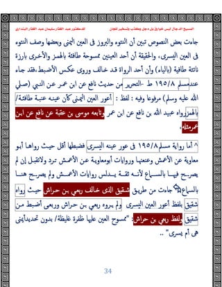 ‫ﻭﻛ‬ ‫ﺩﺟﻞ‬ ‫ﺑﻞ‬ ‫ﺧﻮﺍﺭﻕ‬ ‫ﻟﻴﺲ‬ ‫ﺍﻟﺪﺟﺎﻝ‬ ‫ﺍﻟﻤﺴﻴﺢ‬
‫ﺍﻟﺒﻨﺪﺍﺭﻱ‬ ‫ﺍﻟﻐﻔﺎﺭ‬ ‫ﻋﺒﺪ‬ ‫ﺳﻠﻴﻤﺎﻥ‬ ‫ﺍﻟﻐﻔﺎﺭ‬ ‫ﻋﺒﺪ‬ ‫ﻟﻠﺪﻛﺘﻮﺭ‬ ‫ﻟﻠﺠﺎﻥ‬ ‫ﻭﺗﺴﺨﻴﺮ‬ ‫ﺬﺏ‬
34
‫ن‬ٔ ‫ﺗﺒﲔ‬ ‫اﻟﻨﺼﻮص‬ ‫ﺑﻌﺾ‬ ‫ﺎءت‬
‫اﻟﱪوز‬‫و‬ ‫ﻨﺘﻮء‬‫ﻟ‬‫ا‬
‫ﻨﺘﻮء‬‫ﻟ‬‫ا‬ ‫وﺻﻒ‬ ‫ﺑﻌﻀﻬﺎ‬‫و‬ ‫ﳰﲎ‬‫ا‬ ‫اﻟﻌﲔ‬ ‫ﰱ‬
،‫ﴪى‬ ‫ﻟ‬‫ا‬ ‫اﻟﻌﲔ‬ ‫ﰱ‬
‫ﳍﻤـﺰ‬ ‫ﺔ‬ ‫ﻃﺎﻓ‬ ‫ﺔ‬ ‫ﳑﺴﻮ‬ ‫ﯿﻨﲔ‬‫ﻟﻌ‬‫ا‬ ‫ﺪ‬ ٔ ‫ن‬ٔ ‫ﻘﺔ‬ ‫اﳊﻘ‬‫و‬
‫رزة‬ ‫ﺧـﺮى‬ٔ ‫ا‬‫و‬
‫ﺔ‬ ‫ﻃﺎﻓ‬ ‫ﺗﺌﺔ‬
)
‫ﻟﯿﺎء‬
(
‫ـﺎء‬ ‫ﻓﻘﺪ‬،‫ﺿـﺒﻂ‬ٔ ‫ا‬ ‫ﻋﻜـﺲ‬ ‫وروى‬ ‫ـﺎﻟﻒ‬ ‫ﻗـﺪ‬ ‫اﻟﺮواة‬ ‫ﺪ‬ ٔ ‫ن‬ٔ‫و‬
‫ﻋﻨﺪ‬
‫ﻣﺴﲅ‬
٨
/
١٩٥
‫ط‬
-
‫اﻟﺘﺤﺮﺮ‬
‫اﻟﻨـﱯ‬ ‫ﻋـﻦ‬ ‫ﲻـﺮ‬ ‫ﻦ‬‫ا‬ ‫ﻋﻦ‬ ‫ﻓﻊ‬ ‫ﺪﯾﺚ‬ ‫ﻣﻦ‬
)
‫ﺻـﲇ‬
‫ﷲ‬
‫وﺳﲅ‬ ‫ﻠﯿﻪ‬
(
‫ﻪ‬ ‫وﻓ‬ ‫ﺎ‬ ‫ﻓﻮ‬‫ﺮ‬‫ﻣ‬
:
‫ﻟﻔﻆ‬
:
‫ﻋﻮر‬ٔ
‫اﻟﻌﲔ‬
‫ﳰـﲎ‬‫ا‬
‫ن‬ٔ
‫ﯿﻨـﻪ‬‫ﻋ‬
‫ﻨﺒـﺔ‬‫ﻋ‬
‫ـﺔ‬ ‫ﻃﺎﻓ‬
/
‫ﳍﻤﺰ‬
‫ﲻﺮ‬ ‫ﻦ‬‫ا‬ ‫ﻋﻦ‬ ‫ﻓﻊ‬ ‫ﻦ‬ ‫ﷲ‬ ‫ﺒﯿﺪ‬‫ﻋ‬ ‫اﻩ‬‫و‬‫ر‬
‫ـﻦ‬‫ا‬ ‫ﻋﻦ‬ ‫ﻓﻊ‬ ‫ﻋﻦ‬ ‫ﺔ‬ ‫ﻋﻘ‬ ‫ﻦ‬ ‫ﻣﻮﳻ‬ ‫ﺑﻌﻪ‬ ‫و‬
‫ﲻﺮﻣ‬
،
^
‫ﻣﺎ‬ٔ
‫رواﯾﺔ‬
‫ﻣﺴﲅ‬
٨
/
١٩٥
‫ﰱ‬
‫ﻋﻮ‬
‫ر‬
‫ﯿﻨﻪ‬‫ﻋ‬
‫ﴪى‬ ‫ﻟ‬‫ا‬
‫ﺑـﻮ‬ٔ ‫رواﻫـﺎ‬ ‫ـﺚ‬ ‫ﺣ‬ ‫ﻗﻞ‬ٔ ‫ﺒﻄﻬﺎ‬‫ﻓﻀ‬
‫ا‬‫و‬‫ور‬ ‫وﻋﻨﻌﳯـﺎ‬ ‫ﲻﺶ‬ٔ ‫ا‬ ‫ﻋﻦ‬ ‫ﻣﻌﺎوﯾﺔ‬
‫ﱂ‬ ‫ٕن‬‫ا‬ ‫ـﻞ‬ ‫وﻻﺗﻘ‬ ‫ـﺮد‬ ‫ﲻـﺶ‬ٔ ‫ا‬ ‫ﻋـﻦ‬ ‫ﯾـﺔ‬‫و‬‫ﺑﻮﻣﻌﺎ‬ٔ ‫ت‬
‫ﻫﻨـــﺎ‬ ‫ـــح‬‫ﴫ‬‫ﯾ‬ ‫وﱂ‬ ‫ﲻـــﺶ‬ٔ ‫ا‬ ‫ت‬ ‫روا‬ ‫ﯾـــﺪﻟﺲ‬ ‫ﺛﻘـــﺔ‬ ‫ﻧـــﻪ‬ٔ ‫ﻟﺴـــﲈع‬ ‫ﻓﳱـــﺎ‬ ‫ـــح‬‫ﴫ‬‫ﯾ‬
‫ﻟﺴﲈع‬

‫ﯾـﻖ‬‫ﺮ‬‫ﻃ‬ ‫ﻣﻦ‬ ‫ﺎءت‬
‫اش‬‫ﺮ‬‫ﺣـ‬ ‫ـﻦ‬ ‫ﺑﻌـﻲ‬‫ر‬ ‫ـﺎﻟﻒ‬ ‫ى‬ ‫ا‬ ‫ﻖ‬ ‫ﺷـﻘ‬
‫ـﺚ‬ ‫ﺣ‬
‫رواﻩ‬
‫ﻖ‬ ‫ﺷﻘ‬
‫ﺑﻠﻔﻆ‬
‫ﴪى‬ ‫ﻟ‬‫ا‬ ‫اﻟﻌﲔ‬ ‫ﻋﻮر‬ٔ
‫وﱂ‬
‫ـﺮوﻩ‬
‫ﺑﻌـﻲ‬‫ر‬
‫ـﻦ‬
‫اش‬‫ﺮ‬‫ﺣـ‬
‫ورﺑﻌـﻰ‬
‫ﺿـﺒﻂ‬ٔ
‫ﻣـﻦ‬
‫ﻖ‬ ‫ﺷﻘ‬
‫اش‬‫ﺮ‬‫ﺣ‬ ‫ﻦ‬ ‫ﺑﻌﻲ‬‫ر‬ ‫ﻟﻔﻆ‬‫و‬
:
"
‫اﻟﻌ‬ ‫ﳑﺴﻮح‬
‫ﻠﯿﻈﺔ‬ ‫ﻇﻔﺮة‬ ‫ﻠﳱﺎ‬ ‫ﲔ‬
/
‫ﳝﲎ‬ٔ‫ﲢﺪﯾﺪ‬ ‫ﺑﺪون‬
‫ﴪى‬ ‫م‬ٔ ‫ﱓ‬
"
..
 