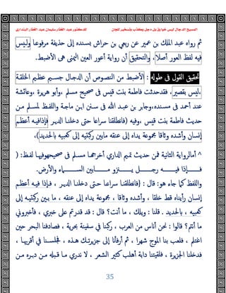 ‫ﻭﻛ‬ ‫ﺩﺟﻞ‬ ‫ﺑﻞ‬ ‫ﺧﻮﺍﺭﻕ‬ ‫ﻟﻴﺲ‬ ‫ﺍﻟﺪﺟﺎﻝ‬ ‫ﺍﻟﻤﺴﻴﺢ‬
‫ﺍﻟﺒﻨﺪﺍﺭﻱ‬ ‫ﺍﻟﻐﻔﺎﺭ‬ ‫ﻋﺒﺪ‬ ‫ﺳﻠﻴﻤﺎﻥ‬ ‫ﺍﻟﻐﻔﺎﺭ‬ ‫ﻋﺒﺪ‬ ‫ﻟﻠﺪﻛﺘﻮﺭ‬ ‫ﻟﻠﺠﺎﻥ‬ ‫ﻭﺗﺴﺨﻴﺮ‬ ‫ﺬﺏ‬
35
‫ـﺎ‬ ‫ﻓﻮ‬‫ﺮ‬‫ﻣ‬ ‫ﺬﯾﻔﺔ‬ ‫ٕﱃ‬‫ا‬ ‫ﺴﻨﺪﻩ‬ ‫اش‬‫ﺮ‬‫ﺣ‬ ‫ﻦ‬ ‫ﺑﻌﻲ‬‫ر‬ ‫ﻋﻦ‬ ‫ﲻﲑ‬ ‫ﻦ‬ ‫اﳌ‬ ‫ﻋﺒﺪ‬ ‫رواﻩ‬ ‫ﰒ‬
‫ﺲ‬ ‫ﻟـ‬‫و‬
‫ﻪ‬ ‫ﻓ‬
‫ﻟﻔﻆ‬
‫اﻟﻌﻮر‬
‫ﺻﻼ‬ٔ
،
‫ﻖ‬ ‫اﻟﺘﺤﻘ‬‫و‬
‫ﺿﺒﻂ‬ٔ ‫ا‬ ‫ﱓ‬ ‫ﳰﲎ‬‫ا‬ ‫اﻟﻌﲔ‬ ‫ﻋﻮر‬ٔ ‫رواﯾﺔ‬ ‫ن‬ٔ
.
‫ﻖ‬ ‫ﲢﻘ‬
‫اﻟﻘﻮل‬
‫ﰱ‬
‫ﻃﻮ‬
:
‫ﺿﺒﻂ‬ٔ ‫ا‬
‫ﻣﻦ‬
‫اﻟﻨﺼـﻮص‬
‫ن‬ٔ
‫ـﺎل‬ ‫ا‬
‫ﺟﺴـﲓ‬
‫ﻋﻈـﲓ‬
‫اﳋﻠﻘـﺔ‬
‫ﺲ‬ ‫ﻟ‬،
‫ﺑﻘﺼﲑ‬
،
‫ﺸﺔ‬‫ﺎ‬ ‫و‬، ‫ﻫﺮﺮة‬ ‫ﺑﻮ‬ٔ‫و‬، ‫ﻣﺴﲅ‬ ‫ﲱﯿﺢ‬ ‫ﰱ‬ ‫ﺲ‬ ‫ﻗ‬ ‫ﺖ‬ ‫ﺑ‬ ‫ﻓﺎﻃﻤﺔ‬ ‫ﺪﺛﺖ‬ ‫ﻓﻘﺪ‬
‫ﻣـﻦ‬ ‫ﳌﺴـﲅ‬ ‫اﻠﻔـﻆ‬‫و‬ ‫ـﺔ‬ ‫ﻣﺎ‬ ‫ـﻦ‬‫ا‬ ‫ﺳـﲍ‬ ‫ﰱ‬ ‫ﷲ‬ ‫ﻋﺒـﺪ‬ ‫ﻦ‬ ‫ﺮ‬‫ﺎ‬ ‫و‬،‫ﺴﻨﺪﻩ‬‫ﻣ‬ ‫ﰱ‬ ‫ﲪﺪ‬ٔ ‫ﻋﻨﺪ‬
‫ﻪ‬ ‫وﻓ‬، ‫ﺲ‬ ‫ﻗ‬ ‫ﺖ‬ ‫ﺑ‬ ‫ﻓﺎﻃﻤﺔ‬ ‫ﺪﯾﺚ‬
)
‫ـﺮ‬ ‫ا‬ ‫ﻠﻨـﺎ‬ ‫د‬ ‫ﺣﱴ‬ ‫ﺎ‬ ‫ا‬‫ﴎ‬ ‫ﺎ‬ ‫ﻧﻄﻠﻘ‬‫ﺎ‬‫ﻓ‬
‫ـﻪ‬ ‫ٕذاﻓ‬‫ﺎ‬‫ﻓ‬
‫ﻋﻈـﻢ‬ٔ
‫ﺴﺎن‬ ٕ‫ا‬
‫ﺷﺪﻩ‬ٔ‫و‬
‫ﻗﺎ‬ ‫و‬
‫ﺔ‬ ‫ﶍﻮ‬
‫ﯾﺪاﻩ‬
‫ٕﱃ‬‫ا‬
‫ﻋﻨﻘﻪ‬
‫ﻣﺎﺑﲔ‬
‫ﻪ‬ ‫رﺒ‬
‫ٕﱃ‬‫ا‬
‫ﺒﯿﻪ‬‫ﻌ‬
‫ﳊﺪﯾﺪ‬
(
،
^
‫ﻟﻔـﻆ‬ ‫ﯿﺤﻬﻮﻓﳱـﺎ‬‫ﲱ‬ ‫ﰱ‬ ‫ﻣﺴـﲅ‬ ‫ـﺎ‬ ‫ﺧﺮ‬ٔ ‫اري‬ ‫ا‬ ‫ﲤـﲓ‬ ‫ﺪﯾﺚ‬ ‫ﳁﻦ‬ ‫ﻧﯿﺔ‬‫ﺎ‬‫اﻟﺜ‬ ‫ﻣﺎﻟﺮواﯾﺔ‬ٔ
:
)
‫رض‬ٔ ‫ا‬‫و‬ ‫ــــــــﲈء‬‫ـ‬‫اﻟﺴ‬ ‫ــــــــﺎﺑﲔ‬‫ـ‬‫ﻣ‬ ‫ــــــــﲋو‬‫ـ‬‫ﯾ‬ ‫ــــــــﻞ‬‫ـ‬ ‫ر‬ ‫ــــــــﻪ‬‫ـ‬ ‫ﻓ‬ ‫ٕذا‬‫ﺎ‬‫ــــــــ‬‫ـ‬‫ﻓ‬
.
‫ﻫﻮ‬ ‫ﺎء‬ ‫ﻛﲈ‬ ‫اﻠﻔﻆ‬‫و‬
:
‫ﻗﺎل‬
:
}
، ‫ـﺮ‬ ‫ا‬ ‫ﻠﻨـﺎ‬ ‫د‬ ‫ﺣـﱴ‬ ‫ـﺎ‬ ‫ا‬‫ﴎ‬ ‫ـﺎ‬ ‫ﻧﻄﻠﻘ‬‫ﺎ‬‫ﻓ‬
‫ﻋﻈـﻢ‬ٔ ‫ـﻪ‬ ‫ﻓ‬ ‫ٕذا‬‫ﺎ‬‫ﻓـ‬
‫ﯾﺪاﻩ‬ ‫ﺔ‬ ‫ﶍﻮ‬ ، ‫ﻗﺎ‬ ‫و‬ ‫ﺷﺪﻩ‬ٔ‫و‬ ، ‫ﻠﻘﺎ‬ ‫ﻗﻂ‬ ‫ﯾﻨﺎﻩ‬ٔ‫ر‬ ‫ﺴﺎن‬ ٕ‫ا‬
‫ٕﱃ‬‫ا‬ ‫ـﻪ‬ ‫رﺒ‬ ‫ﺑـﲔ‬ ‫ﻣﺎ‬ ، ‫ﻋﻨﻘﻪ‬ ‫ٕﱃ‬‫ا‬
‫ﳊﺪﯾﺪ‬ ، ‫ﺒﯿﻪ‬‫ﻌ‬
.
‫ﻗﻠﻨﺎ‬
:
‫ﻗﺎل‬ ‫ﻧﺖ؟‬ٔ ‫ﻣﺎ‬ ، ‫ﯾ‬‫و‬
:
‫ﱪوﱐ‬ ٔ ‫ﻓ‬ ، ‫ﱪي‬ ‫ﲆ‬ ‫ﻗﺪرﰎ‬ ‫ﻗﺪ‬
‫ا‬‫ﻮ‬‫ﻗﺎﻟ‬ ‫ﻧﱲ؟‬ٔ ‫ﻣﺎ‬
:
‫ﲔ‬ ‫اﻟﺒﺤﺮ‬ ‫ﺎ‬ ‫ﻓﺼﺎدﻓ‬ ، ‫ﯾﺔ‬‫ﺮ‬‫ﲝ‬ ‫ﻨﺔ‬ ‫ﺳﻔ‬ ‫ﰲ‬ ‫ﺒﻨﺎ‬‫ر‬ ، ‫اﻟﻌﺮب‬ ‫ﻣﻦ‬ ‫س‬ ٔ ‫ﳓﻦ‬
‫ﻗﺮﲠـﺎ‬ٔ ‫ﰲ‬ ‫ﺴـﻨﺎ‬‫ﲾﻠ‬ ، ‫ﻫـﺬﻩ‬ ‫ﺗـﻚ‬‫ﺮ‬‫ﺟﺰ‬ ‫ٕﱃ‬‫ا‬ ٔ ‫ﻓ‬‫ر‬ٔ ‫ﰒ‬ ، ‫ا‬‫ﺮ‬‫ﺷﻬ‬ ‫اﳌﻮج‬ ‫ﺑﻨﺎ‬ ‫ﻓﻠﻌﺐ‬ ، ‫اﻏﺘﲅ‬
،
‫ﻣـﻦ‬ ‫ـﺮﻩ‬‫د‬ ‫ﻣـﻦ‬ ‫ﻗـ‬ ‫ﻣـﺎ‬ ‫ﻧﺪري‬ ‫ﻻ‬ ، ‫اﻟﺸﻌﺮ‬ ‫ﻛﺜﲑ‬ ‫ﻫﻠﺐ‬ٔ ‫داﺑﺔ‬ ‫ﺘﻨﺎ‬ ‫ﻓﻠﻘ‬ ، ‫اﳉﺰﺮة‬ ‫ﻠﻨﺎ‬ ‫ﻓﺪ‬
 