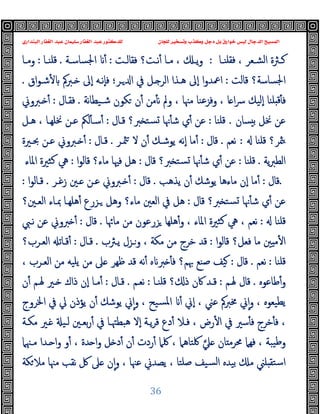 ‫ﻭﻛ‬ ‫ﺩﺟﻞ‬ ‫ﺑﻞ‬ ‫ﺧﻮﺍﺭﻕ‬ ‫ﻟﻴﺲ‬ ‫ﺍﻟﺪﺟﺎﻝ‬ ‫ﺍﻟﻤﺴﻴﺢ‬
‫ﺍﻟﺒﻨﺪﺍﺭﻱ‬ ‫ﺍﻟﻐﻔﺎﺭ‬ ‫ﻋﺒﺪ‬ ‫ﺳﻠﻴﻤﺎﻥ‬ ‫ﺍﻟﻐﻔﺎﺭ‬ ‫ﻋﺒﺪ‬ ‫ﻟﻠﺪﻛﺘﻮﺭ‬ ‫ﻟﻠﺠﺎﻥ‬ ‫ﻭﺗﺴﺨﻴﺮ‬ ‫ﺬﺏ‬
36
‫ـﺎ‬‫ـ‬‫ﻓﻘﻠﻨ‬ ، ‫ـﻌﺮ‬‫ـ‬‫اﻟﺸ‬ ‫ـﱶة‬‫ـ‬‫ﻛ‬
:
‫ـﺖ‬‫ـ‬‫ﻓﻘﺎﻟ‬ ‫ـﺖ؟‬‫ـ‬‫ﻧ‬ٔ ‫ـﺎ‬‫ـ‬‫ﻣ‬ ، ‫ـ‬‫ـ‬‫ﯾ‬‫و‬
:
‫ـﺔ‬‫ـ‬‫اﳉﺴﺎﺳ‬ ٔ
.
‫ـﺎ‬‫ـ‬‫ﻗﻠﻨ‬
:
‫ـﺎ‬‫ـ‬‫وﻣ‬
‫ﻗﺎﻟﺖ‬ ‫اﳉﺴﺎﺳﺔ؟‬
:
‫ـﺮ‬ ‫ا‬ ‫ﰲ‬ ‫ـﻞ‬ ‫اﻟﺮ‬ ‫ﻫـﺬا‬ ‫ٕﱃ‬‫ا‬ ‫ا‬‫و‬‫اﲻﺪ‬
‫؛‬
‫اق‬‫ﻮ‬‫ﺷـ‬ٔ ‫ـﱪﰼ‬ ‫ٕﱃ‬‫ا‬ ‫ٕﻧـﻪ‬‫ﺎ‬‫ﻓ‬
.
‫و‬ ، ‫ﻣﳯﺎ‬ ‫وﻓﺰﻋﻨﺎ‬ ، ‫ﺎ‬ ‫ا‬‫ﴎ‬ ‫ٕﻟﯿﻚ‬‫ا‬ ‫ﻠﻨﺎ‬ ‫ﻗ‬ٔ ‫ﻓ‬
‫ﻧﺔ‬‫ﺎ‬‫ﺷـﯿﻄ‬ ‫ﻜﻮن‬ ‫ن‬ٔ ‫ﻣﻦ‬ٔ ‫ﻧ‬ ‫ﱂ‬
.
‫ﻓﻘـﺎل‬
:
‫ـﱪوﱐ‬ ٔ
‫ﺴﺎن‬ ‫ﺑ‬ ‫ﳔﻞ‬ ‫ﻋﻦ‬
.
‫ﻗﻠﻨﺎ‬
:
‫ﻗـﺎل‬ ‫ﱪ؟‬ ‫ﺴﺘ‬ ‫ﳖﺎ‬ٔ ‫ﺷ‬ ‫ي‬ٔ ‫ﻋﻦ‬
:
‫ﻫـﻞ‬ ، ‫ﳔﻠﻬـﺎ‬ ‫ﻋـﻦ‬ ‫ﻟﲂ‬ٔ ‫ﺳـ‬ٔ
‫ﻗﻠﻨﺎ‬ ‫ﳥﺮ؟‬
:
‫ﻧﻌﻢ‬
.
‫ﻗﺎل‬
:
‫ﳥـﺮ‬ ‫ﻻ‬ ‫ن‬ٔ ‫ﯾﻮﺷـﻚ‬ ‫ٕﻧﻪ‬‫ا‬ ‫ﻣﺎ‬ٔ
.
‫ﻗـﺎل‬
:
‫ﲝـﲑة‬ ‫ﻋـﻦ‬ ‫ـﱪوﱐ‬ ٔ
‫ﯾﺔ‬‫ﱪ‬‫اﻟﻄ‬
.
‫ﻗﻠﻨﺎ‬
:
‫ﻗﺎل‬ ‫ﱪ؟‬ ‫ﺴﺘ‬ ‫ﳖﺎ‬ٔ ‫ﺷ‬ ‫ي‬ٔ ‫ﻋﻦ‬
:
‫ا‬‫ﻮ‬‫ﻗﺎﻟ‬ ‫ﻣﺎء؟‬ ‫ﻓﳱﺎ‬ ‫ﻫﻞ‬
:
‫ﻛﺜﲑ‬ ‫ﱔ‬
‫اﳌﺎء‬ ‫ة‬
.
‫ﻗﺎل‬
:
‫ﯾﺬﻫﺐ‬ ‫ن‬ٔ ‫ﯾﻮﺷﻚ‬ ‫ﻣﺎءﻫﺎ‬ ‫ٕن‬‫ا‬ ‫ﻣﺎ‬ٔ
.
‫ﻗﺎل‬
:
‫زﻏـﺮ‬ ‫ـﲔ‬ ‫ﻋـﻦ‬ ‫ـﱪوﱐ‬ ٔ
.
‫ا‬‫ﻮ‬‫ﻗـﺎﻟ‬
:
‫ﻗﺎل‬ ‫ﱪ؟‬ ‫ﺴﺘ‬ ‫ﳖﺎ‬ٔ ‫ﺷ‬ ‫ي‬ٔ ‫ﻋﻦ‬
:
‫اﻟﻌـﲔ؟‬ ‫ﲟـﺎء‬ ‫ﻫﻠﻬـﺎ‬ٔ ‫ـﺰرع‬ ‫وﻫﻞ‬ ‫ﻣﺎء؟‬ ‫اﻟﻌﲔ‬ ‫ﰲ‬ ‫ﻫﻞ‬
‫ﻗﻠﻨﺎ‬
:
‫ﻣﺎﲛﺎ‬ ‫ﻣﻦ‬ ‫ﺰرﻋﻮن‬ ‫ﻫﻠﻬﺎ‬ٔ‫و‬ ، ‫اﳌﺎء‬ ‫ﻛﺜﲑة‬ ‫ﱔ‬ ، ‫ﻧﻌﻢ‬
.
‫ﻗﺎل‬
:
‫ﻧـﱯ‬ ‫ﻋﻦ‬ ‫ﱪوﱐ‬ ٔ
‫ا‬‫ﻮ‬‫ﻗﺎﻟ‬ ‫ﻓﻌﻞ؟‬ ‫ﻣﺎ‬ ‫ﲔ‬ ‫ﻣ‬ٔ ‫ا‬
:
‫ﻗﺪ‬
‫ﯾـﱶب‬ ‫وـﺰل‬ ، ‫ﻣﻜﺔ‬ ‫ﻣﻦ‬ ‫ﺧﺮج‬
.
‫ﻗـﺎل‬
:
‫اﻟﻌـﺮب؟‬ ‫ﻗـﺎﺗ‬ٔ
‫ﻗﻠﻨﺎ‬
:
‫ﻧﻌﻢ‬
.
‫ﻗﺎل‬
:
، ‫اﻟﻌـﺮب‬ ‫ﻣﻦ‬ ‫ﯾﻠﯿﻪ‬ ‫ﻣﻦ‬ ‫ﲆ‬ ‫ﻇﻬﺮ‬ ‫ﻗﺪ‬ ‫ﻧﻪ‬ٔ ‫ﻩ‬ ‫ﱪ‬ ٔ ‫ﻓ‬ ‫ﲠﻢ؟‬ ‫ﺻﻨﻊ‬ ‫ﯿﻒ‬
‫ﻃﺎﻋﻮﻩ‬ٔ‫و‬
.
‫ﳍـﻢ‬ ‫ﻗﺎل‬
:
‫ﻗﻠﻨـﺎ‬ ‫؟‬ ‫ذ‬ ‫ﰷن‬ ‫ﻗـﺪ‬
:
‫ﻧﻌـﻢ‬
.
‫ﻗـﺎل‬
:
‫ن‬ٔ ‫ﳍـﻢ‬ ‫ـﲑ‬ ‫ذاك‬ ‫ٕن‬‫ا‬ ‫ﻣـﺎ‬ٔ
‫ﱄ‬ ‫ﯾﺆذن‬ ‫ن‬ٔ ‫ﯾﻮﺷﻚ‬ ‫ﱐ‬ٕ‫ا‬‫و‬ ، ‫ﺴﯿﺢ‬‫ﳌ‬‫ا‬ ٔ ‫ٕﱐ‬‫ا‬ ، ‫ﻋﲏ‬ ‫ﳐﱪﰼ‬ ‫ﱐ‬ٕ‫ا‬‫و‬ ، ‫ﯾﻄﯿﻌﻮﻩ‬
‫اﳋﺮوج‬ ‫ﰲ‬
‫ﺧﺮج‬ٔ ‫ﻓ‬ ،
‫ﻣﻜـﺔ‬ ‫ـﲑ‬ ‫ﻟـﯿ‬ ‫ﺑﻌـﲔ‬‫ر‬ٔ ‫ﰲ‬ ‫ﻫﺒﻄﳤـﺎ‬ ‫ٕﻻ‬‫ا‬ ‫ﯾـﺔ‬‫ﺮ‬‫ﻗ‬ ‫دع‬ٔ ‫ﻓـﻼ‬ ، ‫رض‬ٔ ‫ا‬ ‫ﰲ‬ ‫ﺳﲑ‬ٔ ‫ﻓ‬
‫ﲇ‬ ‫ﺎن‬ ‫ﳏﺮﻣ‬ ‫ﻓﻬﲈ‬ ، ‫ﯿﺒﺔ‬‫ﻃ‬‫و‬
‫ﻣـﳯﲈ‬ ‫ـﺪا‬ ‫ا‬‫و‬ ‫و‬ٔ ، ‫ﺪة‬ ‫ا‬‫و‬ ‫ﻞ‬ ‫د‬ٔ ‫ن‬ٔ ‫ردت‬ٔ ‫ﳇﲈ‬ ، ‫ﳇﺘﺎﻫﲈ‬
‫ﻜﺔ‬‫ﻣﻼ‬ ‫ﻣﳯﺎ‬ ‫ﻧﻘﺐ‬ ‫ﰻ‬ ‫ﲆ‬ ‫ن‬ٕ‫ا‬‫و‬ ، ‫ﻋﳯﺎ‬ ‫ﯾﺼﺪﱐ‬ ، ‫ﺻﻠﺘﺎ‬ ‫ﺴﯿﻒ‬‫ﻟ‬‫ا‬ ‫ﺑﯿﺪﻩ‬ ‫ﻣ‬ ‫ﻠﲏ‬ ‫اﺳﺘﻘ‬
 