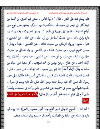 ‫ﻭﻛ‬ ‫ﺩﺟﻞ‬ ‫ﺑﻞ‬ ‫ﺧﻮﺍﺭﻕ‬ ‫ﻟﻴﺲ‬ ‫ﺍﻟﺪﺟﺎﻝ‬ ‫ﺍﻟﻤﺴﻴﺢ‬
‫ﺍﻟﺒﻨﺪﺍﺭﻱ‬ ‫ﺍﻟﻐﻔﺎﺭ‬ ‫ﻋﺒﺪ‬ ‫ﺳﻠﻴﻤﺎﻥ‬ ‫ﺍﻟﻐﻔﺎﺭ‬ ‫ﻋﺒﺪ‬ ‫ﻟﻠﺪﻛﺘﻮﺭ‬ ‫ﻟﻠﺠﺎﻥ‬ ‫ﻭﺗﺴﺨﻴﺮ‬ ‫ﺬﺏ‬
38
، ‫اﳌﻨﱪ‬ ‫ﲆ‬ ‫ﻗﻌﺪ‬ ‫وﺳﲅ‬ ‫ﻠﯿﻪ‬
‫ﻓﻘﺎل‬
: "
‫ﻣﻦ‬ ‫ﺳﺎ‬ ٔ ‫ن‬ٔ ‫اري‬ ‫ا‬ ‫ﲤﲓ‬ ‫ﺪﺛﲏ‬ ، ‫اﻟﻨﺎس‬ ‫ﳞﺎ‬ٔ
‫ﻣـﻦ‬ ‫ﻟـﻮح‬ ‫ـﲆ‬ ‫ﺑﻌﻀﻬﻢ‬ ‫ﻓﺮﺐ‬ ، ‫ﲠﻢ‬ ‫ﴪت‬‫ﻜ‬‫ﻓﺎ‬ ، ‫ﳍﻢ‬ ‫ﻨﺔ‬ ‫ﺳﻔ‬ ‫ﰲ‬ ‫اﻟﺒﺤﺮ‬ ‫ﰲ‬ ‫ا‬‫ﻮ‬‫ﻧ‬‫ﰷ‬ ‫ﻗﻮﻣﻪ‬
‫اﻟﺒﺤﺮ‬ ‫ﰲ‬ ‫ﺟﺰﺮة‬ ‫ٕﱃ‬‫ا‬ ‫ا‬‫ﻮ‬‫ﳀﺮﺟ‬ ، ‫ﻨﺔ‬ ‫ﻟﺴﻔ‬‫ا‬ ‫اح‬‫ﻮ‬‫ﻟ‬ٔ
. "
‫ﺑـﻮ‬ٔ ‫رواﻩ‬ ‫وﻗـﺪ‬ ، ‫اﳊـﺪﯾﺚ‬ ‫وﺳﺎق‬
‫ﻋ‬ ، ‫ﳎﺎ‬ ‫ﻋﻦ‬ ، ‫ﺎ‬ ‫ﰊ‬ٔ ‫ﻦ‬ ‫ٕﺳﲈﻋﯿﻞ‬‫ا‬ ‫ﺪﯾﺚ‬ ‫ﻣﻦ‬ ، ‫ﻪ‬ ‫ﻣﺎ‬ ‫ﻦ‬‫ا‬‫و‬ ‫داود‬
، ‫اﻟﺸـﻌﱯ‬ ‫ﻦ‬
‫ﺑﻨﺤﻮﻩ‬ ، ‫ﻋﳯﺎ‬
.
‫وﻗـﺎل‬ ، ‫ﻋﳯـﺎ‬ ، ‫اﻟﺸـﻌﱯ‬ ‫ﻋـﻦ‬ ، ‫ـﺎدة‬ ‫ﻗ‬ ‫ﺪﯾﺚ‬ ‫ﻣﻦ‬ ‫اﻟﱰﻣﺬي‬ ‫اﻩ‬‫و‬‫ور‬
:
‫اﻟﺸﻌﱯ‬ ‫ﻋﻦ‬ ، ‫ﺎدة‬ ‫ﻗ‬ ‫ﺪﯾﺚ‬ ‫ﻣﻦ‬ ، ‫ﯾﺐ‬‫ﺮ‬‫ﻏ‬ ‫ﲱﯿﺢ‬ ‫ﺣﺴﻦ‬
.
‫ﺪﯾﺚ‬ ‫ﻣﻦ‬ ‫ﺴﺎﰄ‬ ‫ﻟ‬‫ا‬ ‫اﻩ‬‫و‬‫ور‬
‫رواﻩ‬ ‫وﻛﺬ‬ ، ‫ﺑﻨﺤﻮﻩ‬ ‫ﻋﳯﺎ‬ ، ‫اﻟﺸﻌﱯ‬ ‫ﻋﻦ‬ ، ‫ﻫﻨﺪ‬ ‫ﰊ‬ٔ ‫ﻦ‬ ‫داود‬ ‫ﻋﻦ‬ ، ‫ﺳﻠﻤﺔ‬ ‫ﻦ‬ ‫ﺣﲈد‬
‫ﶊ‬ ‫ﻦ‬ ‫ﯾﻮﺲ‬ ‫وﻋﻦ‬ ، ‫ﻋﻔﺎن‬ ‫ﻋﻦ‬ ، ‫ﲪﺪ‬ٔ ‫ٕﻣﺎم‬‫ﻻ‬‫ا‬
‫ـﻦ‬ ‫ﺣـﲈد‬ ‫ﻋـﻦ‬ ‫ﻣـﳯﲈ‬ ‫ﰻ‬ ، ‫اﳌـﺆدب‬ ‫ﺪ‬
‫ﺑﻪ‬ ‫ﺳﻠﻤﺔ‬
‫وﻗﺎل‬
‫ٕﻣﺎم‬‫ﻻ‬‫ا‬
‫ﲪﺪ‬ٔ
:
‫ﻗـﺎل‬ ، ‫ـﺎﻣﺮ‬ ‫ﻋـﻦ‬ ، ‫ﳎـﺎ‬ ‫ﺛﻨـﺎ‬ ، ‫ﺳـﻌﯿﺪ‬ ‫ﻦ‬ ‫ﳛﲕ‬ ‫ﺛﻨﺎ‬
:
‫ﻋﻬـﺪ‬ ‫ـﲆ‬ ‫ﻃﻠﻘﻬـﺎ‬ ‫ـﺎ‬ ‫زو‬ ‫ن‬ٔ ‫ﲏ‬ ‫ﲿـﺪﺛ‬ ، ‫ﺲ‬ ‫ﻗـ‬ ‫ﺖ‬ ‫ﺑ‬ ‫ﻓﺎﻃﻤﺔ‬ ‫ﺖ‬ ‫ﺗ‬ٔ ‫ﻓ‬ ، ‫اﳌﺪﯾﻨﺔ‬ ‫ﻗﺪﻣﺖ‬
‫ﯾﺔ‬‫ﴎ‬ ‫ﰲ‬ ‫وﺳﲅ‬ ‫ﻠﯿﻪ‬ ‫ﷲ‬ ‫ﺻﲆ‬ ‫ﷲ‬ ‫رﺳﻮل‬ ‫ﻌﺜﻪ‬ ‫ﻓ‬ ‫وﺳﲅ‬ ‫ﻠﯿﻪ‬ ‫ﷲ‬ ‫ﺻﲆ‬ ‫ﷲ‬ ‫رﺳﻮل‬
..
‫اﳊﺪﯾﺚ‬
(
‫ﻟﻔﻈﻪ‬‫و‬ ،‫ﺴﻨﺪﻩ‬‫ﻣ‬ ‫ﰱ‬ ‫ﲪﺪ‬ٔ‫و‬ ‫ﺎﻣﺮ‬ ‫ﻦ‬ ‫ﻫﺸﺎم‬ ‫ﻋﻦ‬ ‫ﻪ‬ ‫ﲱﯿ‬ ‫ﰱ‬ ‫ﻣﺴﲅ‬ ‫ﺧﺮج‬ٔ‫و‬،
"
‫ـﺎل‬ ‫ا‬ ‫ﻣﻦ‬ ‫ﻛﱪ‬ٔ ‫ﻠﻖ‬ ‫ﺔ‬ ‫اﻟﺴﺎ‬ ‫ﺎم‬ ‫ﻗ‬ ‫ٕﱃ‬‫ا‬ ‫دم‬ٓ ‫ﻣﺎﺑﲔ‬
/
‫ﻨـﺔ‬ ‫ﻟﻔ‬‫ا‬ ‫ﺸـﻤﻞ‬ ‫ـﺎم‬ ‫ﻫﻨـﺎ‬ ‫اﻟﻜـﱪ‬‫و‬
‫اﳋﻠﻘﺔ‬‫و‬
،
^
‫ﻟﻔﻆ‬ ‫ﻣﺎ‬ٔ
:
‫ﺴﯿﺢ‬‫ﳌ‬‫ا‬
‫ﺎل‬ ‫ا‬
‫ﻗﺼﲑ‬
‫ﲿﺞ‬ٔ
‫ﺟﻌﺪ‬
‫ﻋﻮر‬ٔ
‫ﻣﻄﻤﻮس‬
‫اﻟﻌﲔ‬
(
‫ﺑﻮ‬ٔ ‫رواﻩ‬ ‫ﻓﻘﺪ‬
‫داود‬
‫ﲪﺪ‬ٔ‫و‬ ‫اﻟﺼﺎﻣﺖ‬ ‫ﻦ‬ ‫ﻋﺒﺎدة‬ ‫ﻋﻦ‬ ‫ﻪ‬ ‫ﺳ‬ ‫ﰱ‬
‫ﰱ‬
‫ﺿﻌﻒ‬ ‫ٕﺳﻨﺎدﻩ‬‫ا‬ ‫وﰱ‬ ‫ﺴﻨﺪﻩ‬‫ﻣ‬
 