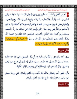 ‫ﻭﻛ‬ ‫ﺩﺟﻞ‬ ‫ﺑﻞ‬ ‫ﺧﻮﺍﺭﻕ‬ ‫ﻟﻴﺲ‬ ‫ﺍﻟﺪﺟﺎﻝ‬ ‫ﺍﻟﻤﺴﻴﺢ‬
‫ﺍﻟﺒﻨﺪﺍﺭﻱ‬ ‫ﺍﻟﻐﻔﺎﺭ‬ ‫ﻋﺒﺪ‬ ‫ﺳﻠﻴﻤﺎﻥ‬ ‫ﺍﻟﻐﻔﺎﺭ‬ ‫ﻋﺒﺪ‬ ‫ﻟﻠﺪﻛﺘﻮﺭ‬ ‫ﻟﻠﺠﺎﻥ‬ ‫ﻭﺗﺴﺨﻴﺮ‬ ‫ﺬﺏ‬
39
‫د‬
-
‫اﳓﺒﺎس‬
‫اﻟﻘﻄﺮ‬
‫ﻨﺒﺎت‬‫ﻟ‬‫ا‬‫و‬
:
‫ﯾﻠﻘﻰ‬ ،‫ﲺﺎف‬ ‫ات‬‫ﻮ‬‫ﺳﻨ‬ ‫ﺛﻼث‬ ‫ﺎل‬ ‫ا‬ ‫ﯾﺪي‬ ‫ﺑﲔ‬ ‫ﺳﺘﻜﻮن‬
ً ‫وﺮ‬ ‫ﺷﺪة‬ ‫ﻓﳱﺎ‬ ‫اﻟﻨﺎس‬
‫ﺘﺤﻤﯿـﺪ‬‫ﻟ‬‫ا‬‫و‬ ‫ﺢ‬ ‫ﺴـ‬ ‫ﻠ‬ ‫ﻓﳱﺎ‬ ‫اﻟﻨﺎس‬ ‫ﯾﻔﺰع‬ ،‫ﻧﺒﺎت‬ ‫وﻻ‬ ،‫ﻣﻄﺮ‬ ‫ﻓﻼ‬ ‫؛‬
‫ـﺎﱓ‬‫ـ‬‫ﺗﻨ‬ ‫ٕذ‬‫ا‬ ‫؛‬ ‫ـﺬ‬‫ـ‬‫ﻛ‬ ‫ﱒ‬ ‫ـ‬‫ـ‬‫ﯿ‬ ‫ﻓ‬ ،‫اب‬‫ـ‬‫ـ‬‫ﴩ‬‫ﻟ‬‫ا‬‫و‬ ‫ـﺎم‬‫ـ‬‫اﻟﻄﻌ‬ ‫ـﺪل‬‫ـ‬‫ﺑ‬ ‫ـﳯﻢ‬‫ـ‬‫ﻋ‬ ‫ـﺰئ‬‫ـ‬‫ﳚ‬ ‫ﺣﱴ‬،‫ـﻞ‬‫ـ‬‫ﳤﻠﯿ‬‫ا‬‫و‬
‫ﻇﻬﺮ‬ ً‫ﺎ‬‫ٕﻟﻬ‬‫ا‬ ‫ن‬ٔ ‫ﺳﲈﻋﻬﻢ‬ٔ
ً ‫ر‬ ‫ﺑـﻪ‬ ‫ـﱰف‬ ٔ ‫ﳁﻦ‬،‫اﳌـﺎء‬ ‫ﳖـﺎر‬ٔ‫و‬ ‫اﳋﱫ‬ ‫ﺎل‬ ‫ﺟ‬ ‫وﻣﻌﻪ‬
‫ﻃﻌﻤـﻪ‬ٔ ‫؛‬
‫ﻋﻨـﺪ‬ ‫ﻓﺎﳌﻌﺼـﻮم‬ ،‫اب‬‫ـ‬‫ﴩ‬‫ﻟ‬‫ا‬‫و‬ ‫اﻟﻄﻌﺎم‬ ‫ﻌﻪ‬ ‫ﻣ‬ ‫ﻛﺬﺑﻪ؛‬ ‫وﻣﻦ‬ ،‫وﺳﻘﺎﻩ‬
‫ذ‬
‫ﷲ‬ ‫ﻋﺼـﻤﻪ‬ ‫ﻣـﻦ‬
‫ﺳﲅ‬ ‫و‬ ‫ﻠﯿﻪ‬ ‫ﷲ‬ ‫ﺻﲆ‬ ‫اﳌﺼﻄﻔﻰ‬ ‫وﺻﺎ‬ ‫ﳊﻈﳤﺎ‬ ‫ﺮ‬‫ﺗﺬ‬‫و‬
:
‫ﻟﻦ‬
‫ـﺮوا‬
‫رـﲂ‬
‫ﺣـﱴ‬
،‫ا‬‫ﻮ‬‫ﺗـ‬‫ﻮ‬‫ﲤ‬
‫ﻧﱲ‬ٔ‫و‬
‫ﺮون‬
‫ﻫﺬا‬
‫ﻓﺎك‬ٔ ‫ا‬
‫ﺎل‬ ‫ا‬
‫وﱂ‬
‫ا‬‫ﻮ‬‫ﺗ‬‫ﻮ‬‫ﲤ‬
‫ﺑﻌﺪ‬
‫ﻪ‬ ‫ﺧﺮو‬ ‫ﻣﲀن‬
‫رو‬
‫اﻟﱰﻣ‬‫و‬ ‫ﲪﺪ‬ٔ ‫ى‬
‫ﻗﺎل‬ ‫ﻋﻨﻪ؛‬ ‫ﷲ‬ ‫رﴈ‬ ‫اﻟﺼﺪﯾﻖ‬ ‫ﻜﺮ‬ ‫ﰊ‬ٔ ‫ﻋﻦ‬ ‫ﺔ‬ ‫ﻣﺎ‬ ‫ﻦ‬‫ا‬‫و‬ ‫اﳊﺎﰼ‬‫و‬ ‫ﺬي‬
:
‫ـﺎل‬‫ـ‬‫ﻓﻘ‬ ،‫ـﲅ‬‫ـ‬‫ﺳ‬ ‫و‬ ‫ـﻪ‬‫ـ‬‫ﻠﯿ‬ ‫ﷲ‬ ‫ـﲆ‬‫ـ‬‫ﺻ‬ ‫ﷲ‬ ‫ـﻮل‬‫ـ‬‫رﺳ‬ ‫ـﺪﺛﻨﺎ‬‫ـ‬
:
‫رض‬ٔ ‫ـﻦ‬‫ـ‬‫ﻣ‬ ‫ـﺮج‬‫ـ‬‫ﳜ‬ ‫ـﺎل‬‫ـ‬ ‫ا‬ ‫ٕن‬‫ا‬
‫ﻟﻬﺎ‬ ‫ﯾﻘﺎل‬ ،‫ﴩق‬‫ﳌ‬
:
‫ﻗﺔ‬‫ﺮ‬‫ﻄ‬ُ‫ﳌ‬‫ا‬ ‫ﺎن‬ ‫ا‬ ‫وﺟﻮﻫﻬﻢ‬ ‫ن‬ٔ ‫ام‬‫ﻮ‬‫ﻗ‬ٔ ‫ﻌﻪ‬ ‫ﯾ‬ ،‫ﺧﺮﺳﺎن‬
‫اﻟﻌ‬‫و‬ ‫اﻟﺸﺎم‬ ‫ﺑﲔ‬ ‫ﻜﻮن‬ ‫ﲅ‬ ٔ ‫وﷲ‬ ‫اﺷﳤﺎرﻩ‬‫و‬ ‫ﻣﺮﻩ‬ٔ ‫ﻇﻬﻮر‬ ‫ول‬ٔ‫و‬
‫ﻣﺴـﲅ‬ ‫رواﯾـﺔ‬ ‫ﻓﻔﻲ‬ ‫اق؛‬‫ﺮ‬
‫ﲰﻌﺎن‬ ‫ﻦ‬ ‫اس‬‫ﻮ‬‫ﻧ‬ ‫ﻋﻦ‬
:
‫اق‬‫ﺮ‬‫اﻟﻌ‬‫و‬ ‫اﻟﺸﺎم‬ ‫ﺑﲔ‬ ‫ﺎرج‬ ‫ٕﻧﻪ‬‫ا‬
‫ﺎل‬ ‫ا‬ ‫ﻫﻼك‬
 