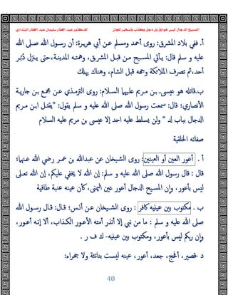 ‫ﻭﻛ‬ ‫ﺩﺟﻞ‬ ‫ﺑﻞ‬ ‫ﺧﻮﺍﺭﻕ‬ ‫ﻟﻴﺲ‬ ‫ﺍﻟﺪﺟﺎﻝ‬ ‫ﺍﻟﻤﺴﻴﺢ‬
‫ﺍﻟﺒﻨﺪﺍﺭﻱ‬ ‫ﺍﻟﻐﻔﺎﺭ‬ ‫ﻋﺒﺪ‬ ‫ﺳﻠﻴﻤﺎﻥ‬ ‫ﺍﻟﻐﻔﺎﺭ‬ ‫ﻋﺒﺪ‬ ‫ﻟﻠﺪﻛﺘﻮﺭ‬ ‫ﻟﻠﺠﺎﻥ‬ ‫ﻭﺗﺴﺨﻴﺮ‬ ‫ﺬﺏ‬
40
ٔ.
‫ﻓ‬
‫ﻔ‬
‫ﺑﻼد‬ ‫ﻲ‬
‫ﴩق‬‫ﳌ‬‫ا‬
:
‫ﻫﺮـﺮة‬ ‫ﰊ‬ٔ ‫ﻋـﻦ‬ ‫وﻣﺴﲅ‬ ‫ﲪﺪ‬ٔ ‫روى‬
:
‫ﷲ‬ ‫ﺻـﲆ‬ ‫ﷲ‬ ‫رﺳـﻮل‬ ‫ن‬ٔ
‫ﻗﺎل‬ ‫ﺳﲅ‬ ‫و‬ ‫ﻠﯿﻪ‬
:
‫ـﺮ‬ُ ُ‫د‬ ‫ﯾـﲋل‬ ‫ﺣﱴ‬،‫اﳌﺪﯾﻨـﺔ‬ ‫وﳘﺘـﻪ‬ ،‫ﴩـق‬‫ﳌ‬‫ا‬ ‫ـﻞ‬ ‫ﻗ‬ ‫ﻣـﻦ‬ ‫ﺴـﯿﺢ‬‫ﳌ‬‫ا‬ ‫ﰐ‬ٔ ‫ﯾـ‬
‫ا‬ ‫ﻞ‬ ‫ﻗ‬ ‫ﻪ‬ ‫و‬ ‫ﻜﺔ‬‫اﳌﻼ‬ ‫ﺗﴫف‬ ‫ﰒ‬،‫ﺪ‬ ٔ
‫ﳞ‬ ‫وﻫﻨﺎك‬ ،‫ﻟﺸﺎم‬
‫ب‬
.
‫اﻟﺴـﻼم‬ ‫ﻠـﳱﲈ‬ ‫ﻣـﺮﱘ‬ ‫ـﻦ‬ ‫ﴗـ‬ ‫ﻫﻮ‬ ‫ﻗﺎﺗ‬
:
‫ﯾـﺔ‬‫ر‬‫ﺎ‬ ‫ـﻦ‬ ‫ﶍـﻊ‬ ‫ﻋـﻦ‬ ‫اﻟﱰﻣـﺬي‬ ‫روى‬
‫ﻗﺎل‬ ‫ﻧﺼﺎري؛‬ٔ ‫ا‬
:
‫ﯾﻘﻮل‬ ‫ﺳﲅ‬ ‫و‬ ‫ﻠﯿﻪ‬ ‫ﷲ‬ ‫ﺻﲆ‬ ‫ﷲ‬ ‫رﺳﻮل‬ ‫ﲰﻌﺖ‬
" :
‫ﻣـﺮﱘ‬ ‫ـﻦ‬‫ا‬ ‫ـﻞ‬ ‫ﯾﻘ‬
‫ﺑﺒﺎب‬ ‫ﺎل‬ ‫ا‬
"
‫اﻟﺴﻼم‬ ‫ﻠﯿﻪ‬ ‫ﻣﺮﱘ‬ ‫ﻦ‬ ‫ﴗ‬ ‫ٕﻻ‬‫ا‬ ‫ﺪ‬ ‫ا‬ ‫ﻠﯿﻪ‬ ‫ﺴﻠﻂ‬ ‫ﻟﻦ‬‫و‬
‫ﺔ‬ ‫اﳋﻠﻘ‬ ‫ﺻﻔﺎﺗﻪ‬
ٔ
.
‫ﻋﻮر‬ٔ
‫اﻟﻌﲔ‬
‫و‬ٔ
‫ا‬
‫ﯿﻨﲔ‬‫ﻟﻌ‬
:
‫ﻋـﳯﲈ؛‬ ‫ﷲ‬ ‫رﴈ‬ ‫ﲻـﺮ‬ ‫ﻦ‬ ‫ﻋﺒﺪﷲ‬ ‫ﻋﻦ‬ ‫ﺎن‬ ‫ﺸﯿ‬‫ﻟ‬‫ا‬ ‫روى‬
‫ﻗﺎل‬
:
‫ﺳﲅ‬ ‫و‬ ‫ﻠﯿﻪ‬ ‫ﷲ‬ ‫ﺻﲆ‬ ‫ﷲ‬ ‫رﺳﻮل‬ ‫ﻗﺎل‬
:
‫ﺗﻌـﲆ‬ ‫ﷲ‬ ‫ٕن‬‫ا‬ ،‫ﻠﯿﲂ‬ ‫ﳜﻔﻲ‬ ‫ﻻ‬ ‫ﷲ‬ ‫ٕن‬‫ا‬
‫ﺔ‬ ‫ﻃﺎﻓ‬ ‫ﻨﺒﺔ‬‫ﻋ‬ ‫ﯿﻨﻪ‬‫ﻋ‬ ‫ن‬ٔ ،‫ﳰﲎ‬‫ا‬ ‫ﲔ‬ ‫ﻋﻮر‬ٔ ‫ﺎل‬ ‫ا‬ ‫ﺴﯿﺢ‬‫ﳌ‬‫ا‬ ‫ن‬ٕ‫ا‬‫و‬ ،‫ﻋﻮر‬ٔ ‫ﺑ‬ ‫ﺲ‬ ‫ﻟ‬
‫ب‬
.
‫ﻮب‬ ‫ﻣﻜ‬
‫ﺑﲔ‬
‫ﻪ‬ ‫ﻋﯿ‬
‫ﰷﻓﺮ‬
:
‫ﻗـﺎل‬ ‫ـﺲ؛‬ٔ ‫ﻋـﻦ‬ ‫ﺎن‬ ‫ﺸـﯿ‬‫ﻟ‬‫ا‬ ‫روى‬
:
‫رﺳـ‬ ‫ﻗـﺎل‬
‫ﷲ‬ ‫ﻮل‬
‫ﺳﲅ‬ ‫و‬ ‫ﻠﯿﻪ‬ ‫ﷲ‬ ‫ﺻﲆ‬
:
،‫ﻋـﻮر‬ٔ ‫ٕﻧـﻪ‬‫ا‬ ‫ﻻ‬ٔ ،‫اﻟﻜـﺬاب‬ ‫ﻋـﻮر‬ٔ ‫ا‬ ‫ﻪ‬ ‫ﻣ‬ٔ ‫ﻧﺬر‬ٔ ‫ٕﻻ‬‫ا‬ ‫ﻧﱯ‬ ‫ﻣﻦ‬ ‫ﻣﺎ‬
‫ﻪ‬ ‫ﻋﯿ‬ ‫ﺑﲔ‬ ‫ﻮب‬ ‫وﻣﻜ‬ ،‫ﻋﻮر‬ٔ ‫ﺑ‬ ‫ﺲ‬ ‫ﻟ‬ ‫رﲂ‬ ‫ن‬ٕ‫ا‬‫و‬
-
‫ر‬ ‫ف‬ ‫ك‬
.
‫د‬
-
‫اء‬‫ﺮ‬‫ﲧ‬ ‫وﻻ‬ ‫ﺑﻨﺎﺗﺌﺔ‬ ‫ﺴﺖ‬ ‫ﻟ‬ ‫ﯿﻨﻪ‬‫ﻋ‬ ،‫ﻋﻮر‬ٔ ،‫ﺟﻌﺪ‬ ،‫ﲿﺞ‬ٔ ،‫ﻗﺼﲑ‬
:
 