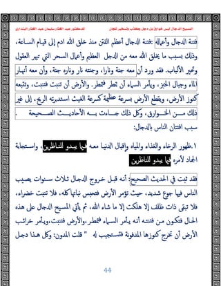 ‫ﻭﻛ‬ ‫ﺩﺟﻞ‬ ‫ﺑﻞ‬ ‫ﺧﻮﺍﺭﻕ‬ ‫ﻟﻴﺲ‬ ‫ﺍﻟﺪﺟﺎﻝ‬ ‫ﺍﻟﻤﺴﻴﺢ‬
‫ﺍﻟﺒﻨﺪﺍﺭﻱ‬ ‫ﺍﻟﻐﻔﺎﺭ‬ ‫ﻋﺒﺪ‬ ‫ﺳﻠﻴﻤﺎﻥ‬ ‫ﺍﻟﻐﻔﺎﺭ‬ ‫ﻋﺒﺪ‬ ‫ﻟﻠﺪﻛﺘﻮﺭ‬ ‫ﻟﻠﺠﺎﻥ‬ ‫ﻭﺗﺴﺨﻴﺮ‬ ‫ﺬﺏ‬
44
‫ﻨﺔ‬ ‫ﻓ‬
‫ﺎل‬ ‫ا‬
‫ﻋﲈ‬ٔ‫و‬
:
،‫ﺔ‬ ‫اﻟﺴـﺎ‬ ‫ـﺎم‬ ‫ﻗ‬ ‫ٕﱃ‬‫ا‬ ‫ادم‬ ‫ﷲ‬ ‫ﻠﻖ‬ ‫ﺬ‬ ‫ﻣ‬ ‫اﻟﻔﱳ‬ ‫ﻋﻈﻢ‬ٔ ‫ﺎل‬ ‫ا‬ ‫ﻨﺔ‬ ‫ﻓ‬
‫ﻣﻦ‬ ‫ﻣﻌﻪ‬ ‫ﷲ‬ ‫ﳜﻠﻖ‬ ‫ﻣﺎ‬ ‫ﺐ‬ ‫ﺴ‬ ‫وذ‬
‫اﻟﻌﻈﲓ‬ ‫ﻞ‬ ‫ا‬
‫اﻟﺴﺤﺮ‬ ‫ﻋﲈل‬ٔ‫و‬
‫اﻟﻌﻘﻮل‬ ‫ﳢﺮ‬ ‫اﻟﱵ‬
‫ﻟﺒﺎب‬ٔ ‫ا‬ ‫وﲢﲑ‬
.
‫ن‬ٔ ‫ورد‬ ‫ﻓﻘﺪ‬
‫ﻣﻌﻪ‬
‫ﺔ‬ ‫ﺟ‬
،‫ا‬‫ر‬ ‫و‬
‫ﺘﻪ‬ ‫ﺟ‬‫و‬
‫ر‬
‫رﻩ‬ ‫و‬
،‫ﺔ‬ ‫ﺟ‬
ٔ‫و‬
‫ن‬
‫ﻣﻌﻪ‬
‫ﳖـﺎر‬ٔ
‫اﳌﺎء‬
‫ﺎل‬ ‫وﺟ‬
،‫اﳋﱫ‬
‫ﻣﺮ‬ٔ ‫ﯾ‬‫و‬
‫اﻟﺴﲈء‬
‫ن‬ٔ
‫ﲤﻄﺮ‬
‫ﳣﻄﺮ‬‫ﻓ‬
.
‫رض‬ٔ ‫ا‬‫و‬
‫ن‬ٔ
‫ﺖ‬ ‫ﺗﻨ‬
،‫ﺖ‬ ‫ﻨ‬ ‫ﻓ‬
‫ﻌﻪ‬ ‫ﺗ‬‫و‬
‫ﻛﻨﻮز‬
،‫رض‬ٔ ‫ا‬
‫ﯾﻘﻄﻊ‬‫و‬
‫رض‬ٔ ‫ا‬
‫ﺔ‬‫ﴪ‬
‫ﳰﺔ‬‫ﻋﻈ‬
‫ﺔ‬‫ﴪ‬
‫اﻟﻐﯿﺚ‬
‫ﺗﻪ‬‫ﺮ‬‫اﺳﺘﺪ‬
،‫اﻟﺮﱖ‬
‫ٕﱃ‬‫ا‬
‫ﲑ‬
‫ذ‬
‫ــــﻦ‬‫ـ‬‫ﻣ‬
،‫ارق‬‫ﻮ‬‫ــــ‬‫ـ‬‫اﳋ‬
‫وﰻ‬
‫ذ‬
‫ــــﺎءت‬‫ـ‬
‫ــــﻪ‬‫ـ‬‫ﺑ‬
‫ــــﺚ‬‫ـ‬‫ﺎدﯾ‬ ٔ ‫ا‬
‫ﺔ‬ ‫ــــﺤﯿ‬‫ـ‬‫اﻟﺼ‬
.
‫ﺎل‬ ‫اﻟﻨﺎس‬ ‫ﺘﺎن‬ ‫ﻓ‬‫ا‬ ‫ﺐ‬ ‫ﺳ‬
:
١
.
‫ﺎء‬ ‫اﻟﺮ‬ ‫ﻇﻬﻮر‬
‫اﻟﻐ‬‫و‬
‫ﻣﻌـﻪ‬ ‫ﻧﯿـﺎ‬ ‫ا‬ ‫ﺎل‬ ‫ﻗ‬ٕ‫ا‬‫و‬ ‫اﳌﯿﺎﻩ‬‫و‬ ‫ﺬاء‬
‫ﻠﻨـﺎﻇﺮﻦ‬ ‫ﯾﺒـﺪو‬ ‫ﻓـ‬
‫ﺎﺑﺔ‬ ‫اﺳـﺘ‬‫و‬ ،
‫ﻣﺮﻩ‬ٔ ‫اﶺﺎد‬
‫ﻠﻨﺎﻇﺮ‬ ‫ﯾﺒﺪو‬ ‫ﻓ‬
‫ﻦ‬
‫ﻓﻘﺪ‬
‫ﺖ‬ ‫ﺛ‬
‫ﰲ‬
‫اﳊﺪﯾﺚ‬
‫اﻟﺼﺤﯿﺢ‬
:
‫ﺐ‬ ‫ﯾﺼـ‬ ‫ات‬‫ﻮ‬‫ﺳـﻨ‬ ‫ﺛـﻼث‬ ‫ـﺎل‬ ‫ا‬ ‫ﺧـﺮوج‬ ‫ـﻞ‬ ‫ﻗ‬ ‫ﻧـﻪ‬ٔ
‫ﺚ‬ ‫ﺣ‬ ،‫ﺷﺪﯾﺪ‬ ‫ﺟﻮع‬ ‫ﻓﳱﺎ‬ ‫اﻟﻨﺎس‬
‫ﺗﺆﻣﺮ‬
،‫اء‬‫ﴬ‬‫ﺧ‬ ‫ﺖ‬ ‫ﺗﻨ‬ ‫ﻓﻼ‬ ،‫ﳇﻪ‬ ‫ﻧﺒﺎﲥﺎ‬ ‫ﺲ‬ ‫ﻓ‬ ‫رض‬ٔ ‫ا‬
‫ﻣﺎ‬ ‫ٕﻻ‬‫ا‬ ‫ﻫﻠﻜﺖ‬ ‫ٕﻻ‬‫ا‬ ‫ﻇﻠﻒ‬ ‫ذات‬ ‫ﺗﺒﻘﻰ‬ ‫ﻓﻼ‬
‫ﻫﺬﻩ‬ ‫ﲆ‬ ‫ﺎل‬ ‫ا‬ ‫ﺴﯿﺢ‬‫ﳌ‬‫ا‬ ‫ﰐ‬ٔ ‫ﯾ‬ ‫ﰒ‬ ،‫ﷲ‬ ‫ﺷﺎء‬
‫ـﺐ‬‫ـ‬‫اﺋ‬‫ﺮ‬‫ﺧ‬ ‫ﻣﺮ‬ٔ ‫ـ‬‫ـ‬‫ﯾ‬‫و‬،‫ﺖ‬ ‫ﻨ‬ ‫ﻓ‬ ‫رض‬ٔ ‫ا‬‫و‬،‫ـﺮ‬‫ـ‬‫ﳣﻄ‬‫ﻓ‬ ‫ـﲈء‬‫ـ‬‫اﻟﺴ‬ ‫ﻣﺮ‬ٔ ‫ـ‬‫ـ‬‫ﯾ‬ ‫ـﻪ‬‫ـ‬‫ﻧ‬ٔ ‫ـﻪ‬‫ـ‬‫ﻨﺘ‬ ‫ﻓ‬ ‫ـﻦ‬‫ـ‬‫ﻣ‬ ‫ـﻮن‬‫ـ‬‫ﻜ‬ ‫ﻓ‬ ‫ـﺎل‬‫ـ‬‫اﳊ‬
‫ﺘﺠﯿﺐ‬‫ﺴ‬ ‫ﻓ‬ ‫ﻧﺔ‬‫ﻮ‬‫اﳌﺪﻓ‬ ‫ﻛﻨﻮزﻫﺎ‬ ‫ﲣﺮج‬ ‫ن‬ٔ ‫رض‬ٔ ‫ا‬
"
‫اﳌﺪون‬ ‫ﻗﻠﺖ‬
:
‫ـﻞ‬ ‫د‬ ‫ﻫـﺬا‬ ‫وﰻ‬
 