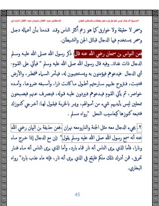 ‫ﻭﻛ‬ ‫ﺩﺟﻞ‬ ‫ﺑﻞ‬ ‫ﺧﻮﺍﺭﻕ‬ ‫ﻟﻴﺲ‬ ‫ﺍﻟﺪﺟﺎﻝ‬ ‫ﺍﻟﻤﺴﻴﺢ‬
‫ﺍﻟﺒﻨﺪﺍﺭﻱ‬ ‫ﺍﻟﻐﻔﺎﺭ‬ ‫ﻋﺒﺪ‬ ‫ﺳﻠﻴﻤﺎﻥ‬ ‫ﺍﻟﻐﻔﺎﺭ‬ ‫ﻋﺒﺪ‬ ‫ﻟﻠﺪﻛﺘﻮﺭ‬ ‫ﻟﻠﺠﺎﻥ‬ ‫ﻭﺗﺴﺨﻴﺮ‬ ‫ﺬﺏ‬
45
‫ـﻞ‬ ‫د‬ ‫ﻋـﲈ‬ٔ ‫ن‬ٔ ‫ﺑـ‬ ‫ﺎ‬ ‫ﻗـﺪﻣ‬ ‫وﻗـﺪ‬ ‫اﻟﻨﺎس‬ ‫ﻛﱶ‬ٔ ‫زﰪ‬ ‫ﻫﻮ‬ ‫ﻛﲈ‬ ‫ارق‬‫ﻮ‬‫ﺧ‬ ‫وﻻ‬ ‫ﻘﺔ‬ ‫ﺣﻘ‬ ‫ﻻ‬ ‫وﲮﺮ‬
‫ﺴ‬ ‫وﲮﺮ‬
‫ﺸﯿﻄﺎن‬‫ﻟ‬‫ا‬‫و‬ ‫اﳉﻦ‬ ‫ﺎﺋﻞ‬ ‫ﻗ‬ ‫ﺎل‬ ‫ا‬ ‫ﻓﳱﺎ‬ ‫ﺪم‬ ‫ﺘ‬
.
‫ﻗﺎل‬ ‫ﻋﻨﻪ‬ ‫ﷲ‬ ‫رﴈ‬ ‫ﲰﻌﺎن‬ ‫ﻦ‬ ‫اس‬‫ﻮ‬‫اﻟﻨ‬ ‫ﻓﻌﻦ‬
:
‫وﺳـﲅ‬ ‫ﻠﯿـﻪ‬ ‫ﷲ‬ ‫ﺻـﲆ‬ ‫ﷲ‬ ‫رﺳﻮل‬ ‫ﺮ‬‫ذ‬
‫ﺪاة‬ ‫ذات‬ ‫ﺎل‬ ‫ا‬
..
‫وﺳﲅ‬ ‫ﻠﯿﻪ‬ ‫ﷲ‬ ‫ﺻﲆ‬ ‫ﷲ‬ ‫رﺳﻮل‬ ‫ﻗﺎل‬ ‫ﻪ‬ ‫وﻓ‬
"
‫اﻟﻘـﻮم‬ ‫ﲆ‬ ‫ﰐ‬ٔ ‫ﻓ‬
-
‫ﺎل‬ ‫ا‬ ‫ي‬ٔ
-
‫رض‬ٔ ‫ا‬‫و‬ ،‫ﳣﻄـﺮ‬‫ﻓ‬ ‫اﻟﺴـﲈء‬ ‫ﻣﺮ‬ٔ ‫ـ‬ ‫ﻓ‬ ، ‫ﯿﺒﻮن‬‫ﺴﺘﺠ‬‫و‬ ‫ﺑﻪ‬ ‫ﻮن‬ ‫ﺆﻣ‬ ‫ﻓ‬ ‫ﺪﻋﻮﱒ‬ ‫ﻓ‬
‫ﻓ‬
‫ـﺪﻩ‬‫ـ‬‫ﻣ‬ٔ‫و‬ ،‫ـﺎ‬‫ـ‬ ‫ﴐو‬ ‫ـﺒﻐﻪ‬‫ـ‬‫ﺳ‬ٔ‫و‬ ،‫ا‬‫ر‬‫ذ‬ ‫ـﺖ‬‫ـ‬‫ﻧ‬‫ﰷ‬ ‫ـﺎ‬‫ـ‬‫ﻣ‬ ‫ـﻮل‬‫ـ‬‫ﻃ‬ٔ ‫ـﺎرﺣﳤﻢ‬‫ـ‬‫ﺳ‬ ‫ـﳱﻢ‬‫ـ‬‫ﻠ‬ ‫ـﱰوح‬‫ـ‬‫ﻓ‬ ،‫ـﺖ‬‫ـ‬ ‫ﻨ‬
‫ﺼـﺒﺤﻮن‬ ‫ﻓ‬ ‫ﻋـﳯﻢ‬ ‫ﻨﴫـف‬ ‫ﻓ‬ ، ‫ﻗـﻮ‬ ‫ﻠﯿـﻪ‬ ‫ﻓـﲑدون‬ ‫ـﺪﻋﻮﱒ‬ ‫ﻓ‬ ‫اﻟﻘـﻮم‬ ‫ﰐ‬ٔ ‫ﯾ‬ ‫ﰒ‬ ،‫اﴏ‬‫ﻮ‬‫ﺧ‬
‫ﻟﻬـﺎ‬ ‫ﻘـﻮل‬ ‫ﻓ‬ ‫ﺑـﺔ‬‫ﺮ‬‫ﳋ‬ ‫وﳝـﺮ‬ ،‫اﳍﻢ‬‫ﻮ‬‫ﻣـ‬ٔ ‫ﻣﻦ‬ ‫ﳾء‬ ‫ﯾﺪﳞﻢ‬ٔ ‫ﺑ‬ ‫ﺲ‬ ‫ﻟ‬ ‫ﻠﲔ‬ ‫ﳑ‬
:
‫ﻛﻨـﻮزك‬ ‫ﺧـﺮ‬ٔ
‫ﻞ‬ ‫اﻟﻨ‬ ‫ﺐ‬ ‫ﯿﻌﺎﺳ‬ ‫ﻛﻨﻮزﻫﺎ‬ ‫ﺘﺒﻌﻪ‬ ‫ﻓ‬
"
‫ﻣﺴﲅ‬ ‫رواﻩ‬
.
٢
.
‫ا‬ ‫ﳚﻲء‬
‫ان‬‫ﺮ‬‫ﳖ‬ ‫اﻟﻨﺎروﻣﻌﻪ‬‫و‬ ‫اﳉﻨﺔ‬ ‫ﻞ‬ ‫ﻣ‬ ‫ﻣﻌﻪ‬ ‫ﺎل‬
‫ﻓﻌﻦ‬،
‫ﺬﯾﻔﺔ‬
‫ﻦ‬
‫ن‬ ‫اﻟ‬
‫رﴈ‬
‫ﷲ‬
‫ﻋﻨﻪ‬
‫ﻧﻪ‬ٔ
‫ﲰﻊ‬
‫رﺳﻮل‬
‫ﷲ‬
‫ﺻﲆ‬
‫ﷲ‬
‫ﻠﯿﻪ‬
‫وﺳﲅ‬
‫ﯾﻘﻮل‬
: "
‫ﻣـﺎء‬ ‫ﺧـﺮج‬ ‫ٕذا‬‫ا‬ ‫ﺎل‬ ‫ا‬ ‫ﻣﻊ‬ ‫ٕن‬‫ا‬
‫ـﺎر‬ ‫ﻓ‬ ‫ﻣـﺎء‬ ‫ﻧﻪ‬ٔ ‫اﻟﻨﺎس‬ ‫ﺮى‬ ‫ي‬ ‫ا‬ ‫ﻣﺎ‬ٔ‫و‬ ،‫رد‬ ‫ﳁﺎء‬ ‫ر‬ ‫ﻧﻪ‬ٔ ‫اﻟﻨﺎس‬ ‫ﺮى‬ ‫ي‬ ‫ا‬ ‫ﻣﺎ‬ٔ ‫ﻓ‬ ،‫ا‬‫ر‬ ‫و‬
‫ﺮ‬ ‫ي‬ ‫ا‬ ‫ﰲ‬ ‫ﻓﻠﯿﻘﻊ‬ ‫ﲂ‬ ‫ﻣ‬ ‫ذ‬ ‫درك‬ٔ ‫ﳁﻦ‬ ،‫ﲢﺮق‬
‫رد‬ ‫ﺬب‬ ‫ﻣﺎء‬ ‫ٕﻧﻪ‬‫ﺎ‬‫ﻓ‬ ،‫ر‬ ‫ﻧﻪ‬ٔ ‫ى‬
"
‫رواﻩ‬
‫ﺎري‬ ‫اﻟﺒ‬
.
 