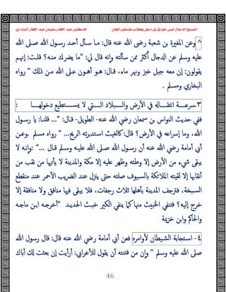 ‫ﻭﻛ‬ ‫ﺩﺟﻞ‬ ‫ﺑﻞ‬ ‫ﺧﻮﺍﺭﻕ‬ ‫ﻟﻴﺲ‬ ‫ﺍﻟﺪﺟﺎﻝ‬ ‫ﺍﻟﻤﺴﻴﺢ‬
‫ﺍﻟﺒﻨﺪﺍﺭﻱ‬ ‫ﺍﻟﻐﻔﺎﺭ‬ ‫ﻋﺒﺪ‬ ‫ﺳﻠﻴﻤﺎﻥ‬ ‫ﺍﻟﻐﻔﺎﺭ‬ ‫ﻋﺒﺪ‬ ‫ﻟﻠﺪﻛﺘﻮﺭ‬ ‫ﻟﻠﺠﺎﻥ‬ ‫ﻭﺗﺴﺨﻴﺮ‬ ‫ﺬﺏ‬
46
^
‫ﻗﺎل‬ ‫ﻋﻨﻪ‬ ‫ﷲ‬ ‫رﴇ‬ ‫ﺷﻌﺒﺔ‬ ‫ﻦ‬ ‫اﳌﻐﲑة‬ ‫وﻋﻦ‬
:
‫ﷲ‬ ‫ﺻـﲆ‬ ‫ﷲ‬ ‫رﺳـﻮل‬ ‫ـﺪ‬ ٔ ‫ل‬ٔ ‫ﺳـ‬ ‫ﻣـﺎ‬
‫ﱄ‬ ‫ﻗﺎل‬ ‫ﻧﻪ‬ٕ‫ا‬‫و‬ ‫ﻟﺘﻪ‬ٔ ‫ﺳ‬ ‫ﳑﻦ‬ ‫ﻛﱶ‬ٔ ‫ﺎل‬ ‫ا‬ ‫ﻋﻦ‬ ‫وﺳﲅ‬ ‫ﻠﯿﻪ‬
" :
‫ﻗﻠـﺖ‬ ‫ـﻪ؟‬ ‫ﻣ‬ ‫ﯾﴬـك‬ ‫ﻣﺎ‬
:
‫ٕﳖـﻢ‬‫ا‬
‫ﻟﻮن‬‫ﻮ‬‫ﯾﻘ‬
:
‫ﻗـﺎل‬ ،‫ﻣﺎء‬ ‫وﳖﺮ‬ ‫ﱫ‬ ‫ﻞ‬ ‫ﺟ‬ ‫ﻣﻌﻪ‬ ‫ٕن‬‫ا‬
:
‫ذ‬ ‫ﻣـﻦ‬ ‫ﷲ‬ ‫ـﲆ‬ ‫ﻫـﻮن‬ٔ ‫ﻫـﻮ‬
"
‫رواﻩ‬
‫وﻣﺴﲅ‬ ‫ﺎري‬ ‫اﻟﺒ‬
.
٣
.
‫ــــﺔ‬‫ـ‬‫ﴎ‬
‫ــــﺎ‬‫ـ‬‫اﻧﺘﻘ‬
‫ﰲ‬
‫رض‬ٔ ‫ا‬
‫ــــﺒﻼد‬‫ـ‬‫اﻟ‬‫و‬
‫ــــﱵ‬‫ـ‬‫اﻟ‬
‫ﻻ‬
‫ﺘﻄﯿﻊ‬‫ــــ‬‫ـ‬‫ﺴ‬
‫ــــﺎ‬‫ـ‬‫ﻟﻬ‬‫ﻮ‬‫دﺧ‬
:
‫ﻋﻨﻪ‬ ‫ﷲ‬ ‫رﴈ‬ ‫ﲰﻌﺎن‬ ‫ﻦ‬ ‫اس‬‫ﻮ‬‫اﻟﻨ‬ ‫ﺪﯾﺚ‬ ‫ﻓﻔﻲ‬
-
‫ﯾﻞ‬‫ﻮ‬‫اﻟﻄ‬
-
‫ﻗـﺎل‬
..." :
‫ﻗﻠﻨـﺎ‬
:
‫رﺳـﻮل‬
‫ﻗﺎل‬ ‫رض؟‬ٔ ‫ا‬ ‫ﰲ‬ ‫ﻪ‬ ‫ا‬‫ﴎ‬ٕ‫ا‬ ‫وﻣﺎ‬ ،‫ﷲ‬
:
‫اﻟﺮﱖ‬ ‫ﺗﻪ‬‫ﺮ‬‫اﺳﺘﺪ‬ ‫ﰷﻟﻐﯿﺚ‬
" ...
‫ﻣﺴﲅ‬ ‫رواﻩ‬
.
‫وﻋـﻦ‬
‫ﺻـﲆ‬ ‫ﷲ‬ ‫رﺳـﻮل‬ ‫ن‬ٔ ‫ﻋﻨﻪ‬ ‫ﷲ‬ ‫رﴈ‬ ‫ﻣﺎﻣﺔ‬ٔ ‫ﰊ‬ٔ
‫ﻗـﺎل‬ ‫وﺳـﲅ‬ ‫ﻠﯿـﻪ‬ ‫ﷲ‬
: "...
‫ﻻ‬ ‫ﻧـﻪ‬ٕ‫ا‬‫و‬
‫ﻣﻦ‬ ‫ﻧﻘﺐ‬ ‫ﻣﻦ‬ ‫ﳱﺎ‬ٔ ‫ﯾ‬ ‫ﻻ‬ ‫اﳌﺪﯾﻨﺔ‬‫و‬ ‫ﻣﻜﺔ‬ ‫ٕﻻ‬‫ا‬ ‫ﻠﯿﻪ‬ ‫وﻇﻬﺮ‬ ‫وﻃﺌﻪ‬ ‫ٕﻻ‬‫ا‬ ‫رض‬ٔ ‫ا‬ ‫ﻣﻦ‬ ‫ﳾء‬ ‫ﯾﺒﻘﻰ‬
‫ﻘﻄﻊ‬ ‫ﻣ‬ ‫ﻋﻨﺪ‬ ‫ﲪﺮ‬ٔ ‫ا‬ ‫ﯾﺐ‬‫ﴬ‬‫اﻟ‬ ‫ﻋﻨﺪ‬ ‫ﯾﲋل‬ ‫ﺣﱴ‬ ‫ﺻﻠﺘﻪ‬ ‫ﺴﯿﻮف‬‫ﻟ‬ ‫ﻜﺔ‬‫اﳌﻼ‬ ‫ﺘﻪ‬ ‫ﻟﻘ‬ ‫ٕﻻ‬‫ا‬ ‫ﻧﻘﺎﲠﺎ‬ٔ
‫ﺎﻓﻘﺔ‬ ‫ﻣ‬ ‫وﻻ‬ ‫ﺎﻓﻖ‬ ‫ﻣ‬ ‫ﻓﳱﺎ‬ ‫ﯾﺒﻘﻰ‬ ‫ﻓﻼ‬ ،‫رﺟﻔﺎت‬ ‫ﺛﻼث‬ ‫ﻫﻠﻬﺎ‬ٔ ‫ﺑ‬ ‫اﳌﺪﯾﻨﺔ‬ ‫ﻓﱰﺟﻒ‬ ،‫ﺔ‬ ‫ﺴﺒ‬‫ﻟ‬‫ا‬
‫ٕﻻ‬‫ا‬
‫اﳊﺪﯾـﺪ‬ ‫ـﺚ‬ ‫ﺧ‬ ‫اﻟﻜﲑ‬ ‫ﯾﻨﻔﻲ‬ ‫ﻛﲈ‬ ‫ﻣﳯﺎ‬ ‫ﺚ‬ ‫اﳋﺒ‬ ‫ﻨﻔﻲ‬ ‫ﻓ‬ ‫ٕﻟﯿﻪ؟‬‫ا‬ ‫ﺧﺮج‬
"
‫ـﻪ‬ ‫ﻣﺎ‬ ‫ـﻦ‬‫ا‬ ‫ـﻪ‬ ‫ﺧﺮ‬ٔ
‫ﺧﺰﳝﺔ‬ ‫ﻦ‬‫ا‬‫و‬ ‫اﳊﺎﰼ‬‫و‬
٤
-
‫ﺎﺑﺔ‬ ‫اﺳﺘ‬
‫ﺸﯿﻄﺎن‬‫ﻟ‬‫ا‬
‫اﻣﺮﻩ‬‫و‬ٔ
‫ﻗﺎل‬ ‫ﻋﻨﻪ‬ ‫ﷲ‬ ‫رﴈ‬ ‫ﻣﺎﻣﺔ‬ٔ ‫ﰊ‬ٔ ‫ﻓﻌﻦ‬
:
‫ﷲ‬ ‫رﺳﻮل‬ ‫ﻗﺎل‬
‫وﺳﲅ‬ ‫ﻠﯿﻪ‬ ‫ﷲ‬ ‫ﺻﲆ‬
"
‫اﰊ‬‫ﺮ‬‫ﻋ‬ٔ ‫ﻟ‬ ‫ﯾﻘﻮل‬ ‫ن‬ٔ ‫ﻨﺘﻪ‬ ‫ﻓ‬ ‫ﻣﻦ‬ ‫ن‬ٕ‫ا‬‫و‬
:
‫ك‬ ٔ ‫ﺑﻌﺜﺖ‬ ‫ٕن‬‫ا‬ ‫ﯾﺖ‬ٔ‫ر‬ٔ
 