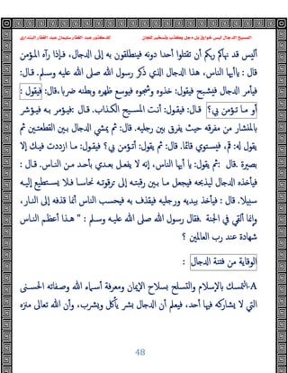 ‫ﻭﻛ‬ ‫ﺩﺟﻞ‬ ‫ﺑﻞ‬ ‫ﺧﻮﺍﺭﻕ‬ ‫ﻟﻴﺲ‬ ‫ﺍﻟﺪﺟﺎﻝ‬ ‫ﺍﻟﻤﺴﻴﺢ‬
‫ﺍﻟﺒﻨﺪﺍﺭﻱ‬ ‫ﺍﻟﻐﻔﺎﺭ‬ ‫ﻋﺒﺪ‬ ‫ﺳﻠﻴﻤﺎﻥ‬ ‫ﺍﻟﻐﻔﺎﺭ‬ ‫ﻋﺒﺪ‬ ‫ﻟﻠﺪﻛﺘﻮﺭ‬ ‫ﻟﻠﺠﺎﻥ‬ ‫ﻭﺗﺴﺨﻴﺮ‬ ‫ﺬﺏ‬
48
‫ا‬‫ﻮ‬‫ﻠ‬ ‫ﺗﻘ‬ ‫ن‬ٔ ‫رﲂ‬ ‫ﳖﺎﰼ‬ ‫ﻗﺪ‬ ‫ﺲ‬ ‫ﻟ‬ٔ
‫ﻧﻪ‬‫و‬‫د‬ ‫ﺪا‬ ٔ
‫اﳌـﺆﻣﻦ‬ ‫ﻩ‬ٓ‫ر‬ ‫ٕذا‬‫ﺎ‬‫ﻓـ‬ ،‫ﺎل‬ ‫ا‬ ‫ٕﱃ‬‫ا‬ ‫ﺑﻪ‬ ‫ﻨﻄﻠﻘﻮن‬ ‫ﻓ‬
‫ﻗﺎل‬
:
‫وﺳـﲅ‬ ‫ﻠﯿﻪ‬ ‫ﷲ‬ ‫ﺻﲆ‬ ‫ﷲ‬ ‫رﺳﻮل‬ ‫ﺮ‬‫ذ‬ ‫ي‬ ‫ا‬ ‫ﺎل‬ ‫ا‬ ‫ﻫﺬا‬ ،‫اﻟﻨﺎس‬ ‫ﳞﺎ‬ٔ
.
‫ﻗـﺎل‬
:
‫ﻘﻮل‬ ‫ﻓ‬ ‫ﺸﺒﺢ‬ ‫ﻓ‬ ‫ﺎل‬ ‫ا‬ ‫ﻣﺮ‬ٔ ‫ﻓ‬
:
‫ﴐ‬ ‫ﺑﻄﻨﻪ‬‫و‬ ‫ﻇﻬﺮﻩ‬ ‫ﻮﺳﻊ‬ ‫ﻓ‬ ‫وﴭﻮﻩ‬ ‫ﺬوﻩ‬
،
‫ﻗﺎل‬
:
‫ﻘﻮل‬ ‫ﻓ‬
:
‫و‬ٔ
‫ﻣـﺎ‬
‫ﺗـﺆﻣﻦ‬
‫ﰊ؟‬
‫ﻗـﺎل‬
:
‫ﻘـﻮل‬ ‫ﻓ‬
:
‫اﻟﻜـﺬاب‬ ‫ﺴـﯿﺢ‬‫ﳌ‬‫ا‬ ‫ﻧـﺖ‬ٔ
.
‫ﻗـﺎل‬
:
‫ﺑـ‬ ‫ـﺆﻣﺮ‬ ‫ﻓ‬
‫ـﺆﴍ‬ ‫ﻓ‬ ‫ﻪ‬
‫ﻠﯿﻪ‬ ‫ر‬ ‫ﺑﲔ‬ ‫ﯾﻔﺮق‬ ‫ﺚ‬ ‫ﺣ‬ ‫ﻗﻪ‬‫ﺮ‬‫ﻣﻔ‬ ‫ﻣﻦ‬ ‫ﺸﺎر‬ ‫ﳌ‬
.
‫ﻗﺎل‬
:
‫ﰒ‬ ‫اﻟﻘﻄﻌﺘـﲔ‬ ‫ﺑـﲔ‬ ‫ﺎل‬ ‫ا‬ ‫ﳝﴚ‬ ‫ﰒ‬
‫ﯾﻘﻮل‬
:
‫ﻗﺎﲚﺎ‬ ‫ﺴﺘﻮي‬ ‫ﻓ‬ ،‫ﰴ‬
.
‫ﻗﺎل‬
:
‫ﯾﻘﻮل‬ ‫ﰒ‬
:
‫ﻘـﻮل‬ ‫ﻓ‬ ‫ﰊ؟‬ ‫ﺗـﺆﻣﻦ‬ٔ
:
‫ٕﻻ‬‫ا‬ ‫ـﻚ‬ ‫ﻓ‬ ‫ازددت‬ ‫ﻣـﺎ‬
‫ﺑﺼﲑة‬
.
‫ﻗﺎل‬
:
‫ﯾﻘﻮل‬ ‫ﰒ‬
:
‫اﻟﻨـﺎس‬ ‫ﻣـﻦ‬ ‫ـﺪ‬ ٔ ‫ﺑ‬ ‫ﺑﻌـﺪي‬ ‫ﯾﻔﻌـﻞ‬ ‫ﻻ‬ ‫ٕﻧﻪ‬‫ا‬ ،‫اﻟﻨﺎس‬ ‫ﳞﺎ‬ٔ
.
‫ﻗـﺎل‬
:
‫ﺠ‬ ‫ﻓ‬ ‫ﻟﯿﺬﲝﻪ‬ ‫ﺎل‬ ‫ا‬ ‫ﺬﻩ‬ ٔ ‫ﻓ‬
‫ٕﻟﯿـﻪ‬‫ا‬ ‫ﺘﻄﯿﻊ‬‫ﺴـ‬ ‫ﻓـﻼ‬ ‫ﳓﺎﺳـﺎ‬ ‫ﺗـﻪ‬‫ﻮ‬‫ﻗ‬‫ﺮ‬ ‫ٕﱃ‬‫ا‬ ‫ﺘـﻪ‬ ‫ﻗ‬‫ر‬ ‫ﺑـﲔ‬ ‫ﻣـﺎ‬ ‫ﻌﻞ‬
‫ﻼ‬ ‫ﺳ‬
.
‫ﻗﺎل‬
:
،‫اﻟﻨـﺎر‬ ‫ٕﱃ‬‫ا‬ ‫ﻗﺬﻓﻪ‬ ‫ﳕﺎ‬ٔ ‫اﻟﻨﺎس‬ ‫ﺤﺴﺐ‬ ‫ﻓ‬ ‫ﺑﻪ‬ ‫ﻘﺬف‬ ‫ﻓ‬ ‫ﻠﯿﻪ‬ ‫ور‬ ‫ﺑﯿﺪﯾﻪ‬ ‫ﺬ‬ ٔ ‫ﻓ‬
‫اﳉﻨﺔ‬ ‫ﰲ‬ ‫ﻟﻘﻲ‬ٔ ‫ﳕﺎ‬ٕ‫ا‬‫و‬
.
‫وﺳـﲅ‬ ‫ﻠﯿـﻪ‬ ‫ﷲ‬ ‫ﺻﲆ‬ ‫ﷲ‬ ‫رﺳﻮل‬ ‫ﻓﻘﺎل‬
" :
‫اﻟﻨـﺎس‬ ‫ﻋﻈـﻢ‬ٔ ‫ﻫـﺬا‬
‫؟‬ ‫اﻟﻌﺎﳌﲔ‬ ‫رب‬ ‫ﻋﻨﺪ‬ ‫ﺷﻬﺎدة‬
‫اﻟﻮﻗﺎﯾﺔ‬
‫ﻣﻦ‬
‫ﻨﺔ‬ ‫ﻓ‬
‫ﺎل‬ ‫ا‬
:
-A
‫ﳣﺴﻚ‬‫ا‬
‫اﳊﺴـﲎ‬ ‫وﺻـﻔﺎﺗﻪ‬ ‫ﷲ‬ ‫ﺳـﲈء‬ٔ ‫ﻓﺔ‬‫ﺮ‬‫وﻣﻌ‬ ‫ٕﳝﺎن‬‫ﻻ‬‫ا‬ ‫ﺴﻼح‬ ‫ﺴﻠﺢ‬ ‫ﻟ‬‫ا‬‫و‬ ‫ٕﺳﻼم‬‫ﻻ‬
‫ﻣﲋﻩ‬ ‫ﺗﻌﺎﱃ‬ ‫ﷲ‬ ‫ن‬ٔ‫و‬ ،‫ﴩب‬‫و‬ ‫ﰻ‬ٔ ‫ﯾ‬ ‫ﴩ‬ ‫ﺎل‬ ‫ا‬ ‫ن‬ٔ ‫ﻌﲅ‬ ‫ﻓ‬ ،‫ﺪ‬ ٔ ‫ﻓﳱﺎ‬ ‫ﺸﺎرﻛﻪ‬ ‫ﻻ‬ ‫اﻟﱵ‬
 