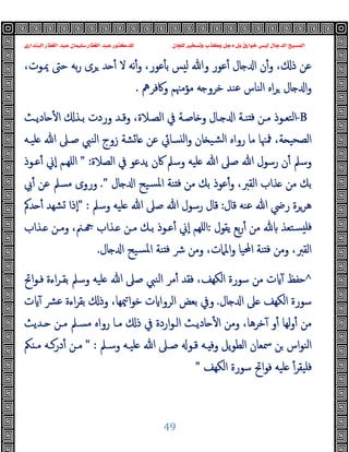 ‫ﻭﻛ‬ ‫ﺩﺟﻞ‬ ‫ﺑﻞ‬ ‫ﺧﻮﺍﺭﻕ‬ ‫ﻟﻴﺲ‬ ‫ﺍﻟﺪﺟﺎﻝ‬ ‫ﺍﻟﻤﺴﻴﺢ‬
‫ﺍﻟﺒﻨﺪﺍﺭﻱ‬ ‫ﺍﻟﻐﻔﺎﺭ‬ ‫ﻋﺒﺪ‬ ‫ﺳﻠﻴﻤﺎﻥ‬ ‫ﺍﻟﻐﻔﺎﺭ‬ ‫ﻋﺒﺪ‬ ‫ﻟﻠﺪﻛﺘﻮﺭ‬ ‫ﻟﻠﺠﺎﻥ‬ ‫ﻭﺗﺴﺨﻴﺮ‬ ‫ﺬﺏ‬
49
،‫ﳝـﻮت‬ ‫ﺣﱴ‬ ‫ﺑﻪ‬‫ر‬ ‫ﺮى‬ ‫ﺪ‬ ٔ ‫ﻻ‬ ‫ﻧﻪ‬ٔ‫و‬ ،‫ﻋﻮر‬ٔ ‫ﺑ‬ ‫ﺲ‬ ‫ﻟ‬ ‫وﷲ‬ ‫ﻋﻮر‬ٔ ‫ﺎل‬ ‫ا‬ ‫ن‬ٔ‫و‬ ، ‫ذ‬ ‫ﻋﻦ‬
‫وﰷﻓﺮﱒ‬ ‫ﻣﺆﻣﳯﻢ‬ ‫ﻪ‬ ‫ﺧﺮو‬ ‫ﻋﻨﺪ‬ ‫اﻟﻨﺎس‬ ‫اﻩ‬‫ﺮ‬ ‫ﺎل‬ ‫ا‬‫و‬
.
-B
‫ﺎدﯾـﺚ‬ ٔ ‫ا‬ ‫ﺑـﺬ‬ ‫وردت‬ ‫وﻗـﺪ‬ ،‫اﻟﺼـﻼة‬ ‫ﰲ‬ ‫ﺎﺻـﺔ‬ ‫و‬ ‫ـﺎل‬ ‫ا‬ ‫ﻨـﺔ‬ ‫ﻓ‬ ‫ﻣـﻦ‬ ‫اﻟﺘﻌـﻮذ‬
‫ﻠﯿـﻪ‬ ‫ﷲ‬ ‫ﺻـﲆ‬ ‫اﻟﻨﱯ‬ ‫زوج‬ ‫ﺸﺔ‬‫ﺎ‬ ‫ﻋﻦ‬ ‫ﺴﺎﰄ‬ ‫ﻟ‬‫ا‬‫و‬ ‫ﺎن‬ ‫ﺸﯿ‬‫ﻟ‬‫ا‬ ‫رواﻩ‬ ‫ﻣﺎ‬ ‫ﳁﳯﺎ‬ ،‫ﺔ‬ ‫اﻟﺼﺤﯿ‬
‫اﻟﺼﻼة‬ ‫ﰲ‬ ‫ﯾﺪﻋﻮ‬ ‫ﰷن‬ ‫وﺳﲅ‬ ‫ﻠﯿﻪ‬ ‫ﷲ‬ ‫ﺻﲆ‬ ‫ﷲ‬ ‫رﺳﻮل‬ ‫ن‬ٔ ‫وﺳﲅ‬
" :
‫ﻋـﻮذ‬ٔ ‫ٕﱐ‬‫ا‬ ‫اﻠﻬـﻢ‬
‫ﺴﯿﺢ‬‫ﳌ‬‫ا‬ ‫ﻨﺔ‬ ‫ﻓ‬ ‫ﻣﻦ‬ ‫ﺑﻚ‬ ‫ﻋﻮذ‬ٔ‫و‬ ،‫اﻟﻘﱪ‬ ‫ﺬاب‬ ‫ﻣﻦ‬ ‫ﺑﻚ‬
‫ﺎل‬ ‫ا‬
."
‫ﰊ‬ٔ ‫ﻋﻦ‬ ‫ﻣﺴﲅ‬ ‫وروى‬
‫ﻗﺎل‬ ‫ﻋﻨﻪ‬ ‫ﷲ‬ ‫رﴈ‬ ‫ﻫﺮﺮة‬
:
‫وﺳﲅ‬ ‫ﻠﯿﻪ‬ ‫ﷲ‬ ‫ﺻﲆ‬ ‫ﷲ‬ ‫رﺳﻮل‬ ‫ﻗﺎل‬
" :
‫ﺪﰼ‬ ٔ ‫ﺸﻬﺪ‬ ‫ٕذا‬‫ا‬
‫ﯾﻘﻮل‬ ‫ﺑﻊ‬‫ر‬ٔ ‫ﻣﻦ‬ ‫ﺴﺘﻌﺬ‬ ‫ﻓﻠ‬
:
‫ـﺬاب‬ ‫وﻣـﻦ‬ ،‫ـﲌ‬ ‫ـﺬاب‬ ‫ﻣـﻦ‬ ‫ﺑـﻚ‬ ‫ﻋـﻮذ‬ٔ ‫ٕﱐ‬‫ا‬ ‫اﻠﻬﻢ‬
‫ﺎل‬ ‫ا‬ ‫ﺴﯿﺢ‬‫ﳌ‬‫ا‬ ‫ﻨﺔ‬ ‫ﻓ‬ ‫ﴍ‬ ‫وﻣﻦ‬ ،‫اﳌﲈت‬‫و‬ ‫اﶈﯿﺎ‬ ‫ﻨﺔ‬ ‫ﻓ‬ ‫وﻣﻦ‬ ،‫اﻟﻘﱪ‬
.
^
‫ﻓ‬ ،‫اﻟﻜﻬﻒ‬ ‫ﺳﻮرة‬ ‫ﻣﻦ‬ ‫ت‬ ٓ ‫ﺣﻔﻆ‬
‫اﰌ‬‫ﻮ‬‫ﻓـ‬ ‫اءة‬‫ﺮ‬‫ﺑﻘـ‬ ‫وﺳﲅ‬ ‫ﻠﯿﻪ‬ ‫ﷲ‬ ‫ﺻﲆ‬ ‫اﻟﻨﱯ‬ ‫ﻣﺮ‬ٔ ‫ﻘﺪ‬
‫ﺎل‬ ‫ا‬ ‫ﲆ‬ ‫اﻟﻜﻬﻒ‬ ‫ﺳﻮرة‬
.
‫ت‬ ٓ ‫ﻋﴩ‬ ‫اءة‬‫ﺮ‬‫ﺑﻘ‬ ‫وذ‬ ،‫ﳰﻬﺎ‬‫ا‬‫ﻮ‬‫ﺧ‬ ‫ت‬ ‫اﻟﺮوا‬ ‫ﺑﻌﺾ‬ ‫وﰲ‬
‫ـﺪﯾﺚ‬ ‫ﻣـﻦ‬ ‫ﻣﺴـﲅ‬ ‫رواﻩ‬ ‫ﻣـﺎ‬ ‫ذ‬ ‫ﰲ‬ ‫اردة‬‫ﻮ‬‫اﻟـ‬ ‫ﺎدﯾـﺚ‬ ٔ ‫ا‬ ‫وﻣﻦ‬ ،‫ﺧﺮﻫﺎ‬ٓ ‫و‬ٔ ‫ﻟﻬﺎ‬‫و‬ٔ ‫ﻣﻦ‬
‫وﺳـﲅ‬ ‫ﻠﯿـﻪ‬ ‫ﷲ‬ ‫ﺻـﲆ‬ ‫ﻗـﻮ‬ ‫ـﻪ‬ ‫وﻓ‬ ‫ﯾﻞ‬‫ﻮ‬‫اﻟﻄ‬ ‫ﲰﻌﺎن‬ ‫ﻦ‬ ‫اس‬‫ﻮ‬‫اﻟﻨ‬
" :
‫ﲂ‬ ‫ﻣـ‬ ‫درﻛـﻪ‬ٔ ‫ﻣـﻦ‬
‫ﻓﻠ‬
‫اﻟﻜﻬﻒ‬ ‫ﺳﻮرة‬ ‫اﰌ‬‫ﻮ‬‫ﻓ‬ ‫ﻠﯿﻪ‬ ٔ‫ﯿﻘﺮ‬
"
 