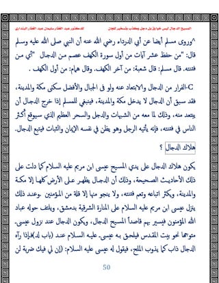 ‫ﻭﻛ‬ ‫ﺩﺟﻞ‬ ‫ﺑﻞ‬ ‫ﺧﻮﺍﺭﻕ‬ ‫ﻟﻴﺲ‬ ‫ﺍﻟﺪﺟﺎﻝ‬ ‫ﺍﻟﻤﺴﻴﺢ‬
‫ﺍﻟﺒﻨﺪﺍﺭﻱ‬ ‫ﺍﻟﻐﻔﺎﺭ‬ ‫ﻋﺒﺪ‬ ‫ﺳﻠﻴﻤﺎﻥ‬ ‫ﺍﻟﻐﻔﺎﺭ‬ ‫ﻋﺒﺪ‬ ‫ﻟﻠﺪﻛﺘﻮﺭ‬ ‫ﻟﻠﺠﺎﻥ‬ ‫ﻭﺗﺴﺨﻴﺮ‬ ‫ﺬﺏ‬
50
^
‫وﺳـﲅ‬ ‫ﻠﯿﻪ‬ ‫ﷲ‬ ‫ﺻﲆ‬ ‫اﻟﻨﱯ‬ ‫ن‬ٔ ‫ﻋﻨﻪ‬ ‫ﷲ‬ ‫رﴈ‬ ‫رداء‬ ‫ا‬ ‫ﰊ‬ٔ ‫ﻋﻦ‬ ‫ﯾﻀﺎ‬ٔ ‫ﻣﺴﲅ‬ ‫وروى‬
‫ﻗﺎل‬
" :
‫ـﺎل‬ ‫ا‬ ‫ﻣـﻦ‬ ‫ﻋﺼـﻢ‬ ‫اﻟﻜﻬﻒ‬ ‫ﺳﻮرة‬ ‫ول‬ٔ ‫ﻣﻦ‬ ‫ت‬ ٓ ‫ﴩ‬‫ﻋ‬ ‫ﺣﻔﻆ‬ ‫ﻣﻦ‬
"
‫ﻣـﻦ‬ ‫ي‬ٔ
‫ﻨﺘﻪ‬ ‫ﻓ‬
.
‫ﻣﺴﲅ‬ ‫ﻗﺎل‬
:
‫ﺷﻌﺒﺔ‬ ‫ﻗﺎل‬
:
‫اﻟﻜﻬﻒ‬ ‫ﺧﺮ‬ٓ ‫ﻣﻦ‬
.
‫ﻫﲈم‬ ‫وﻗﺎل‬
:
‫اﻟﻜﻬﻒ‬ ‫ول‬ٔ ‫ﻣﻦ‬
.
-C
‫ﺑﺘ‬ ‫و‬ ‫ﺎل‬ ‫ا‬ ‫ﻣﻦ‬ ‫ار‬‫ﺮ‬‫اﻟﻔ‬
،‫اﳌﺪﯾﻨﺔ‬‫و‬ ‫ﻣﻜﺔ‬ ‫ﺳﻜﲎ‬ ‫ﻓﻀﻞ‬ٔ ‫ا‬‫و‬ ‫اﳉﺒﺎل‬ ‫ﰱ‬ ‫ﻟﻮ‬‫و‬ ‫ﻋﻨﻪ‬ ‫ﻌﺎد‬
‫ن‬ٔ ‫ـﺎل‬ ‫ا‬ ‫ﺧﺮج‬ ‫ٕذا‬‫ا‬ ‫ﻠﻤﺴﲅ‬ ‫ﻨﺒﻐﻲ‬ ‫ﻓ‬ ،‫اﳌﺪﯾﻨﺔ‬‫و‬ ‫ﻣﻜﺔ‬ ‫ﻞ‬ ‫ﯾﺪ‬ ‫ﻻ‬ ‫ﺎل‬ ‫ا‬ ‫ن‬ٔ ‫ﺳﺒﻖ‬ ‫ﻓﻘﺪ‬
‫و‬ ‫اﻟﺸﳢﺎت‬ ‫ﻣﻦ‬ ‫ﻣﻌﻪ‬ ‫ﳌﺎ‬ ‫وذ‬ ،‫ﻪ‬ ‫ﻣ‬ ‫ﻌﺪ‬ ‫ﯾ‬
‫اﻟﻌﻈﲓ‬ ‫اﻟﺴﺤﺮ‬‫و‬ ‫ﻞ‬ ‫ا‬
‫ﻛـﱶ‬ٔ ‫ﺳﯿﻮﻗﻊ‬ ‫ي‬ ‫ا‬
‫ﻨﺘﻪ‬ ‫ﻓ‬ ‫ﰲ‬ ‫اﻟﻨﺎس‬
‫ﺜﺒﺎ‬‫ﻟ‬‫ا‬‫و‬ ‫ٕﳝﺎن‬‫ﻻ‬‫ا‬ ‫ﻧﻔﺴﻪ‬ ‫ﰲ‬ ‫ﯾﻈﻦ‬ ‫وﻫﻮ‬ ‫ﻞ‬ ‫اﻟﺮ‬ ‫ﺗﯿﻪ‬ٔ ‫ﯾ‬ ‫ٕﻧﻪ‬‫ﺎ‬‫ﻓ‬ ،
‫ﺎل‬ ‫ا‬ ‫ﺘﺒﻊ‬ ‫ﻓ‬ ‫ت‬
.
‫ﻫﻼك‬
‫ﺎل‬ ‫ا‬
‫؟‬
‫ﲆ‬ ‫دﻟﺖ‬ ‫ﻛﲈ‬ ‫اﻟﺴﻼم‬ ‫ﻠﯿﻪ‬ ‫ﻣﺮﱘ‬ ‫ﻦ‬‫ا‬ ‫ﴗ‬ ‫ﺴﯿﺢ‬‫ﳌ‬‫ا‬ ‫ﯾﺪي‬ ‫ﲆ‬ ‫ﺎل‬ ‫ا‬ ‫ﻫﻼك‬ ‫ﻜﻮن‬
‫ـﺔ‬‫ـ‬‫ﻣﻜ‬ ‫ٕﻻ‬‫ا‬ ‫ـﺎ‬‫ـ‬‫ﳇﻬ‬ ‫رض‬ٔ ‫ا‬ ‫ـﲆ‬‫ـ‬ ‫ـﺮ‬‫ـ‬‫ﯾﻈﻬ‬ ‫ـﺎل‬‫ـ‬ ‫ا‬ ‫ن‬ٔ ‫وذ‬ ،‫ﺔ‬ ‫ـﺤﯿ‬‫ـ‬‫اﻟﺼ‬ ‫ـﺚ‬‫ـ‬‫ﺎدﯾ‬ ٔ ‫ا‬ ‫ذ‬
‫ﲔ‬ ‫اﳌـﺆﻣ‬ ‫ﻣﻦ‬ ‫ﻗ‬ ‫ٕﻻ‬‫ا‬ ‫ﻣﳯﺎ‬ ‫ﯾﻨﺠﻮ‬ ‫وﻻ‬ ،‫ﻨﺘﻪ‬ ‫ﻓ‬ ‫ﺗﻌﻢ‬‫و‬ ‫ﻪ‬ ‫اﺗﺒﺎ‬ ‫وﻜﱶ‬ ،‫اﳌﺪﯾﻨﺔ‬‫و‬
.
‫ذ‬ ‫وﻋﻨـﺪ‬
‫ا‬ ‫ﴗ‬ ‫ﯾﲋل‬
‫ﻋﺒ‬ ‫ﺣﻮ‬ ‫ﯾﻠﺘﻒ‬‫و‬ ،‫ﺑﺪﻣﺸﻖ‬ ‫ﺔ‬ ‫ﻗ‬‫ﴩ‬‫ﻟ‬‫ا‬ ‫اﳌﻨﺎرة‬ ‫ﲆ‬ ‫اﻟﺴﻼم‬ ‫ﻠﯿﻪ‬ ‫ﻣﺮﱘ‬ ‫ﻦ‬
‫ﺎد‬
ً‫ا‬‫ﻗﺎﺻﺪ‬ ‫ﲠﻢ‬ ‫ﺴﲑ‬ ‫ﻓ‬ ‫ﻮن‬ ‫اﳌﺆﻣ‬ ‫ﷲ‬
‫ﴗـ‬ ‫ﺰول‬ ‫ﻋﻨﺪ‬ ‫ﺎل‬ ‫ا‬ ‫وﻜﻮن‬ ،‫ﺎل‬ ‫ا‬ ‫ﺴﯿﺢ‬‫ﳌ‬‫ا‬
‫ﻋﻨـﺪ‬ ‫اﻟﺴـﻼم‬ ‫ﻠﯿـﻪ‬ ‫ﴗـ‬ ‫ﺑـﻪ‬ ‫ﻠﺤـﻖ‬ ‫ﻓ‬ ‫اﳌﻘـﺪس‬ ‫ﺖ‬ ‫ﺑ‬ ‫ﳓﻮ‬ ‫ﺎ‬ ‫ﻮ‬ ‫ﻣ‬
)
‫ب‬
(
‫ﻩ‬ٓ‫ر‬ ‫ٕذا‬‫ﺎ‬‫ﻓـ‬
‫اﻟﺴﻼم‬ ‫ﻠﯿﻪ‬ ‫ﴗ‬ ‫ﻘﻮل‬ ‫ﻓ‬ ،‫اﳌﻠﺢ‬ ‫ﯾﺬوب‬ ‫ﻛﲈ‬ ‫ذاب‬ ‫ﺎل‬ ‫ا‬
) :
‫ﻟﻦ‬ ‫ﺑﺔ‬‫ﴐ‬ ‫ﻚ‬ ‫ﻓ‬ ‫ﱄ‬ ‫ٕن‬‫ا‬
 