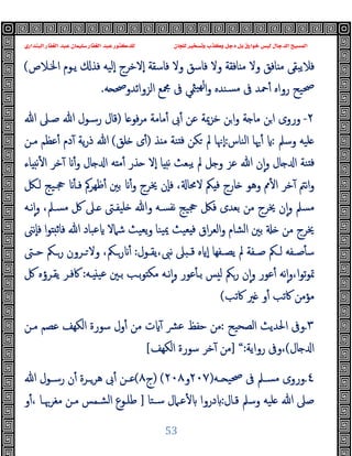 ‫ﻭﻛ‬ ‫ﺩﺟﻞ‬ ‫ﺑﻞ‬ ‫ﺧﻮﺍﺭﻕ‬ ‫ﻟﻴﺲ‬ ‫ﺍﻟﺪﺟﺎﻝ‬ ‫ﺍﻟﻤﺴﻴﺢ‬
‫ﺍﻟﺒﻨﺪﺍﺭﻱ‬ ‫ﺍﻟﻐﻔﺎﺭ‬ ‫ﻋﺒﺪ‬ ‫ﺳﻠﻴﻤﺎﻥ‬ ‫ﺍﻟﻐﻔﺎﺭ‬ ‫ﻋﺒﺪ‬ ‫ﻟﻠﺪﻛﺘﻮﺭ‬ ‫ﻟﻠﺠﺎﻥ‬ ‫ﻭﺗﺴﺨﻴﺮ‬ ‫ﺬﺏ‬
53
‫وﻻ‬ ‫ﺎﻓﻖ‬ ‫ﻣ‬ ‫ﻓﻼﯾﺒﻘﻰ‬
‫اﳋـﻼص‬ ‫ﯾـﻮم‬ ‫ﻓﺬ‬ ‫ٕﻟﯿﻪ‬‫ا‬ ‫ٕﻻﺧﺮج‬‫ا‬ ‫ﻓﺎﺳﻘﺔ‬ ‫وﻻ‬ ‫ﻓﺎﺳﻖ‬ ‫وﻻ‬ ‫ﺎﻓﻘﺔ‬ ‫ﻣ‬
(
‫رواﻩ‬ ‫ﲱﯿﺢ‬
‫ﻪ‬ ‫اﻟﺰواﺋﺪوﲱ‬ ‫ﶍﻊ‬ ‫ﰱ‬ ‫ﳥﻲ‬‫ﻬﯿ‬‫ﻟ‬‫ا‬‫و‬ ‫ﺴﻨﺪﻩ‬‫ﻣ‬ ‫ﰱ‬ ‫ﲪﺪ‬ٔ
.
٢
-
‫ﺎ‬ ‫ﻓﻮ‬‫ﺮ‬‫ﻣ‬ ‫ﻣﺎﻣﺔ‬ٔ ‫ﰉ‬ٔ ‫ﻋﻦ‬ ‫ﺧﺰﳝﺔ‬ ‫ﻦ‬‫ا‬‫و‬ ‫ﺔ‬ ‫ﻣﺎ‬ ‫ﻦ‬‫ا‬ ‫وروى‬
)
‫ﷲ‬ ‫ﺻـﲆ‬ ‫ﷲ‬ ‫رﺳـﻮل‬ ‫ﻗﺎل‬
‫وﺳﲅ‬ ‫ﻠﯿﻪ‬
:
‫اﻟﻨﺎس‬ ‫ﳞﺎ‬ٔ
:
‫ﺬ‬ ‫ﻣ‬ ‫ﻨﺔ‬ ‫ﻓ‬ ‫ﻜﻦ‬ ‫ﱂ‬ ‫ٕﳖﺎ‬‫ا‬
)
‫ﻠﻖ‬ ‫ى‬ٔ
(
‫ﻣـﻦ‬ ‫ﻋﻈﻢ‬ٔ ‫دم‬ٓ ‫ﯾﺔ‬‫ر‬‫ذ‬ ‫ﷲ‬
‫ﺬر‬ ‫ٕﻻ‬‫ا‬ ‫ﺎ‬ ‫ﻧ‬ ‫ﯾﺒﻌﺚ‬ ‫ﱂ‬ ‫ﻞ‬ ‫و‬ ‫ﻋﺰ‬ ‫ﷲ‬ ‫ن‬ٕ‫ا‬‫و‬ ‫ﺎل‬ ‫ا‬ ‫ﻨﺔ‬ ‫ﻓ‬
‫ﺎل‬ ‫ا‬ ‫ﻪ‬ ‫ﻣ‬ٔ
ٔ‫و‬
‫ﺎء‬ ‫ﻧ‬ٔ ‫ا‬ ‫ﺧﺮ‬ٓ
‫ﻟـﲁ‬ ‫ﲩـﯿﺞ‬ ٔ ‫ﻓـ‬ ‫ﻇﻬﺮﰼ‬ٔ ‫ﺑﲔ‬ ٔ‫و‬ ‫ﳜﺮج‬ ‫ٕن‬‫ﺎ‬‫ﻓ‬ ، ‫ﻻﳏﺎ‬ ‫ﲂ‬ ‫ﻓ‬ ‫ﺎرج‬ ‫وﻫﻮ‬ ‫ﱈ‬ٔ ‫ا‬ ‫ﺧﺮ‬ٓ ‫ﻧﱲ‬‫ا‬‫و‬
،‫ﻣﺴـﲅ‬ ‫ﰻ‬ ‫ـﲆ‬ ‫ﻠﯿﻔـﱴ‬ ‫وﷲ‬ ‫ﻧﻔﺴـﻪ‬ ‫ﲩﯿﺞ‬ ‫ﻓﲁ‬ ‫ﺑﻌﺪى‬ ‫ﻣﻦ‬ ‫ﳜﺮج‬ ‫ن‬ٕ‫ا‬‫و‬ ‫ﻣﺴﲅ‬
‫ﻧـﻪ‬ٕ‫ا‬‫و‬
‫ا‬‫ﻮ‬ ‫ﻓﺎﺛ‬ ‫ﷲ‬ ‫ﻋﺒﺎد‬ ‫ﺷﲈﻻ‬ ‫ﯾﻌﯿﺚ‬‫و‬ ‫ﯿﻨﺎ‬‫ﳝ‬ ‫ﻌﯿﺚ‬ ‫ﻓ‬ ‫اق‬‫ﺮ‬‫اﻟﻌ‬‫و‬ ‫اﻟﺸﺎم‬ ‫ﺑﲔ‬ ‫ﻣﻦ‬ ‫ﳜﺮج‬
‫ٕﻧﲎ‬‫ﺎ‬‫ﻓ‬
‫ـﻔﺔ‬‫ـ‬‫ﺻ‬ ‫ـﲂ‬‫ـ‬‫ﻟ‬ ‫ـﻔﻪ‬‫ـ‬‫ﺻ‬ٔ ‫ﺳ‬
‫ـﻔﻬﺎ‬‫ـ‬‫ﯾﺼ‬ ‫ﱂ‬
‫ـﻮل‬‫ـ‬‫ﯾﻘ‬،‫ﻧﱮ‬ ‫ﲆ‬ ‫ـ‬‫ـ‬‫ﻗ‬ ‫ﻩ‬ ٕ‫ا‬
:
،‫ـﲂ‬‫ـ‬‫ر‬ ٔ
‫ـﱴ‬‫ـ‬‫ﺣ‬ ‫ـﲂ‬‫ـ‬‫ر‬ ‫ـﺮون‬‫ـ‬ ‫وﻻ‬
‫ﻋﻮر‬ٔ ‫ﺑـ‬ ‫ﺲ‬ ‫ﻟ‬ ‫رﲂ‬ ‫ن‬ٕ‫ا‬‫و‬ ‫ﻋﻮر‬ٔ ‫ﻧﻪ‬ٕ‫ا‬‫و‬،‫ا‬‫ﻮ‬‫ﺗ‬‫ﻮ‬‫ﲤ‬
‫ـﻪ‬ ‫ﻋﯿ‬ ‫ﺑـﲔ‬ ‫ﺑـﺐ‬‫ﻮ‬ ‫ﻣﻜ‬ ‫ﻧـﻪ‬ٕ‫ا‬‫و‬
:
‫ﰻ‬ ‫ﯾﻘـﺮؤﻩ‬ ‫ﰷﻓـﺮ‬
‫ﰷﺗﺐ‬ ‫ﲑ‬ ‫و‬ٔ ‫ﰷﺗﺐ‬ ‫ﻣﺆﻣﻦ‬
(
٣
.
‫اﻟﺼﺤﯿﺢ‬ ‫اﳊﺪﯾﺚ‬ ‫وﰱ‬
:
‫ﻣـﻦ‬ ‫ﻋﺼﻢ‬ ‫اﻟﻜﻬﻒ‬ ‫ﺳﻮرة‬ ‫ول‬ٔ ‫ﻣﻦ‬ ‫ت‬ ٓ ‫ﴩ‬‫ﻋ‬ ‫ﺣﻔﻆ‬ ‫ﻣﻦ‬
‫ﺎل‬ ‫ا‬
(
‫رواﯾﺔ‬ ‫وﰱ‬،
:
“
]
‫اﻟﻜﻬﻒ‬ ‫ﺳﻮرة‬ ‫ﺧﺮ‬ٓ ‫ﻣﻦ‬
[
٤
.
‫ـﻪ‬‫ـ‬ ‫ﲱﯿ‬ ‫ﰱ‬ ‫ـﲅ‬‫ـ‬‫ﻣﺴ‬ ‫وروى‬
)
٢٠٧
‫و‬
٢٠٨
(
)
‫ج‬
٨
(
‫ﷲ‬ ‫ـﻮل‬‫ـ‬‫رﺳ‬ ‫ن‬ٔ ‫ـﺮة‬‫ـ‬‫ﻫﺮ‬ ‫ﰉ‬ٔ ‫ـﻦ‬‫ـ‬‫ﻋ‬
‫ﻗـﺎل‬ ‫وﺳﲅ‬ ‫ﻠﯿﻪ‬ ‫ﷲ‬ ‫ﺻﲆ‬
:
‫ﺳـﺘﺎ‬ ‫ﻋـﲈل‬ٔ ‫دروا‬
]
‫و‬ٔ، ‫ﻣﻐﺮﲠـﺎ‬ ‫ﻣـﻦ‬ ‫اﻟﺸـﻤﺲ‬ ‫ﻃﻠـﻮع‬
 