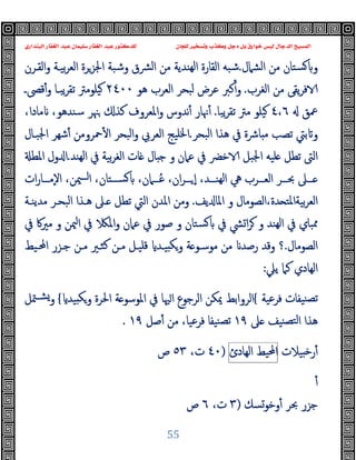 ‫ﻭﻛ‬ ‫ﺩﺟﻞ‬ ‫ﺑﻞ‬ ‫ﺧﻮﺍﺭﻕ‬ ‫ﻟﻴﺲ‬ ‫ﺍﻟﺪﺟﺎﻝ‬ ‫ﺍﻟﻤﺴﻴﺢ‬
‫ﺍﻟﺒﻨﺪﺍﺭﻱ‬ ‫ﺍﻟﻐﻔﺎﺭ‬ ‫ﻋﺒﺪ‬ ‫ﺳﻠﻴﻤﺎﻥ‬ ‫ﺍﻟﻐﻔﺎﺭ‬ ‫ﻋﺒﺪ‬ ‫ﻟﻠﺪﻛﺘﻮﺭ‬ ‫ﻟﻠﺠﺎﻥ‬ ‫ﻭﺗﺴﺨﻴﺮ‬ ‫ﺬﺏ‬
55
‫اﻟﺸﲈل‬ ‫ﻣﻦ‬ ‫ﺴﺘﺎن‬ ‫و‬
.
‫ﺷﺒﻪ‬
‫اﻟﻘـﺮن‬‫و‬ ‫ﺑﯿـﺔ‬‫ﺮ‬‫اﻟﻌ‬ ‫اﳉﺰﺮة‬ ‫وﺷﺒﺔ‬ ‫ﴩق‬‫ﻟ‬‫ا‬ ‫ﻣﻦ‬ ‫ﻬﻨﺪﯾﺔ‬‫ﻟ‬‫ا‬ ‫اﻟﻘﺎرة‬
‫اﻟﻐﺮب‬ ‫ﻣﻦ‬ ‫ﯾﻘﻰ‬‫ﺮ‬‫ﻓ‬
.
‫ﻫﻮ‬ ‫اﻟﻌﺮب‬ ‫ﻟﺒﺤﺮ‬ ‫ﻋﺮض‬ ‫ﻛﱪ‬ٔ‫و‬
٢٤٠٠
‫ﻗﴡـ‬ٔ‫و‬ ‫ﯾﺒـﺎ‬‫ﺮ‬‫ﺗﻘ‬ ‫ﯿﻠﻮﻣﱰ‬
‫ﲻﻖ‬
٤٬٦
‫ﯾﺒﺎ‬‫ﺮ‬‫ﺗﻘ‬ ‫ﻣﱰ‬ ‫ﯿﻠﻮ‬
.
‫ﳖ‬ٔ
‫ﺎ‬
،‫ﻣﺎدا‬ ،‫ﺳﻨﺪﻫﻮ‬ ‫ﳯﺮ‬ ‫ﻛﺬ‬ ‫اﳌﻌﺮوف‬‫و‬ ‫ﻧﺪوس‬ٔ ‫ر‬
‫اﻟﺒﺤﺮ‬ ‫ﻫﺬا‬ ‫ﰲ‬ ‫ﺎﴍة‬ ‫ﻣ‬ ‫ﺗﺼﺐ‬ ‫ﺑﱵ‬ ‫و‬
.
‫ﲪﺮوﻣ‬ٔ ‫ا‬ ‫اﻟﺒﺤﺮ‬‫و‬ ‫اﻟﻌﺮﰊ‬ ‫اﳋﻠﯿﺞ‬
‫اﳉﺒـﺎل‬ ‫ﺷﻬﺮ‬ٔ ‫ﻦ‬
‫ﻬﻨﺪ‬‫ﻟ‬‫ا‬ ‫ﰲ‬ ‫ﺑﯿﺔ‬‫ﺮ‬‫اﻟﻐ‬ ‫ﺎت‬ ‫ﺎل‬ ‫ﺟ‬ ‫و‬ ‫ﻋﲈن‬ ‫ﰲ‬ ‫ﺧﴬ‬ ‫اﳉﺒﻞ‬ ‫ﻠﯿﻪ‬ ‫ﺗﻄﻞ‬ ‫اﻟﱴ‬
.
‫اﳌﻄ‬ ‫ول‬ ‫ا‬
‫ات‬‫ر‬‫ــﺎ‬‫ـ‬‫ٕﻣ‬‫ﻻ‬‫ا‬ ،‫ﳰﻦ‬‫ــ‬‫ـ‬‫ا‬ ،‫ــﺘﺎن‬‫ـ‬‫ﺴ‬ ،‫ــﲈن‬‫ـ‬ُ‫ﻋ‬ ،‫ان‬‫ﺮ‬‫ــ‬‫ـ‬ ٕ‫ا‬ ،‫ــﺪ‬‫ـ‬‫ﻬﻨ‬‫ﻟ‬‫ا‬ ‫ﱔ‬ ‫ــﺮب‬‫ـ‬‫اﻟﻌ‬ ‫ــﺮ‬‫ـ‬‫ﲝ‬ ‫ــﲆ‬‫ـ‬
‫ﯾﻒ‬ ‫اﳌﺎ‬ ‫و‬ ‫اﻟﺼﻮﻣﺎل‬،‫ﺪة‬ ‫ﺑﯿﺔاﳌﺘ‬‫ﺮ‬‫اﻟﻌ‬
.
‫ﻣﺪﯾﻨـﺔ‬ ‫اﻟﺒﺤـﺮ‬ ‫ﻫـﺬا‬ ‫ـﲆ‬ ‫ﺗﻄﻞ‬ ‫اﻟﱵ‬ ‫اﳌﺪن‬ ‫وﻣﻦ‬
‫ﰲ‬ ‫ﴚ‬‫ا‬‫ﺮ‬ ‫و‬ ‫ﻬﻨﺪ‬‫ﻟ‬‫ا‬ ‫ﰲ‬ ‫ﳑﺒﺎي‬
‫ﰲ‬ ‫ﻣﲑﰷ‬ ‫و‬ ‫ﳰﻦ‬‫ا‬ ‫ﰲ‬ ‫اﳌ‬‫و‬ ‫ﻋﲈن‬ ‫ﰲ‬ ‫ﺻﻮر‬ ‫و‬ ‫ﺴﺘﺎن‬
‫اﻟﺼﻮﻣﺎل‬
.
‫؟‬
‫اﶈـﯿﻂ‬ ‫ﺟـﺰر‬ ‫ﻣـﻦ‬ ‫ﻛﺜـﲑ‬ ‫ﻣـﻦ‬ ‫ﻗﻠﯿـﻞ‬ ‫ﯿـﺪ‬ ‫ﻜ‬‫و‬ ‫ﺔ‬ ‫ﻣﻮﺳـﻮ‬ ‫ﻣﻦ‬ ‫رﺻﺪ‬ ‫وﻗﺪ‬
‫ﯾﲇ‬ ‫ﻛﲈ‬ ‫اﻟﻬﺎدي‬
:
‫ﻓﺮﻋﯿﺔ‬ ‫ﻨﯿﻔﺎت‬‫ﺗﺼ‬
{
‫ﯿﺪ‬ ‫ﻜ‬‫و‬ ‫اﳊﺮة‬ ‫ﺔ‬ ‫اﳌﻮﺳﻮ‬ ‫ﰲ‬ ‫ﳱﺎ‬‫ا‬ ‫اﻟﺮﺟﻮع‬ ‫ﳝﻜﻦ‬ ‫اﻟﺮواﺑﻂ‬
{
‫ﳣﻞ‬‫ﺸـ‬‫و‬
‫ﲆ‬ ‫ﻨﯿﻒ‬‫ﻟﺘﺼ‬‫ا‬ ‫ﻫﺬا‬
١٩
‫ﺻﻞ‬ٔ ‫ﻣﻦ‬ ،‫ﻓﺮﻋﯿﺎ‬ ‫ﻨﯿﻔﺎ‬‫ﺗﺼ‬
١٩
.
‫ﯿ‬ ‫ﺧ‬‫ر‬ٔ
‫ﻼت‬
‫اﶈﯿﻂ‬
‫اﻟﻬﺎدئ‬
)
٤٠
،‫ت‬
٥٣
‫ص‬
ٔ
‫وﺧﻮﺴﻚ‬ٔ ‫ﲝﺮ‬ ‫ﺟﺰر‬
)
٣
،‫ت‬
٦
‫ص‬
 