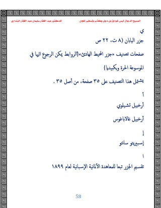 ‫ﻭﻛ‬ ‫ﺩﺟﻞ‬ ‫ﺑﻞ‬ ‫ﺧﻮﺍﺭﻕ‬ ‫ﻟﻴﺲ‬ ‫ﺍﻟﺪﺟﺎﻝ‬ ‫ﺍﻟﻤﺴﻴﺢ‬
‫ﺍﻟﺒﻨﺪﺍﺭﻱ‬ ‫ﺍﻟﻐﻔﺎﺭ‬ ‫ﻋﺒﺪ‬ ‫ﺳﻠﻴﻤﺎﻥ‬ ‫ﺍﻟﻐﻔﺎﺭ‬ ‫ﻋﺒﺪ‬ ‫ﻟﻠﺪﻛﺘﻮﺭ‬ ‫ﻟﻠﺠﺎﻥ‬ ‫ﻭﺗﺴﺨﻴﺮ‬ ‫ﺬﺏ‬
58
‫ي‬
‫ن‬ ‫اﻟﯿﺎ‬ ‫ﺟﺰر‬
)
٨
،‫ت‬
٢٢
‫ص‬
‫ﻨﯿﻒ‬‫ﺗﺼ‬ ‫ﺎت‬ ‫ﺻﻔ‬
»
‫اﻟﻬﺎدئ‬ ‫اﶈﯿﻂ‬ ‫ﺟﺰر‬
«
ْ}
‫ﰲ‬ ‫ﳱﺎ‬‫ا‬ ‫اﻟﺮﺟﻮع‬ ‫ﳝﻜﻦ‬ ‫اﻟﺮواﺑﻂ‬
‫ﯿﺪ‬ ‫ﻜ‬‫و‬ ‫اﳊﺮة‬ ‫ﺔ‬ ‫اﳌﻮﺳﻮ‬
{
‫ﲆ‬ ‫ﻨﯿﻒ‬‫ﻟﺘﺼ‬‫ا‬ ‫ﻫﺬا‬ ‫ﳣﻞ‬‫ﺸ‬
٣٥
‫ﺻﻞ‬ٔ ‫ﻣﻦ‬ ،‫ﺔ‬ ‫ﺻﻔ‬
٣٥
.
ٔ
‫ﺸﯿﻠﻮي‬ ‫ﯿﻞ‬ ‫ﺧ‬‫ر‬ٔ
‫ﻏﻮس‬ ‫ﺎﻻ‬ ‫ﯿﻞ‬ ‫ﺧ‬‫ر‬ٔ
ٕ‫ا‬
‫ﻧﺘﻮ‬‫ﺎ‬‫ﺳ‬ ‫ﯾﺘﻮ‬‫ﲑ‬‫ٕﺳﺒ‬‫ا‬
‫ا‬
‫ﳌ‬ٔ ‫ا‬ ‫ﻠﻤﻌﺎﻫﺪة‬ ‫ﺗﺒﻌﺎ‬ ‫اﳉﺰر‬ ‫ﺗﻘﺴﲓ‬
‫ﻟﻌﺎم‬ ‫ﻧﯿﺔ‬‫ﺎ‬‫ٕﺳﺒ‬‫ﻻ‬‫ا‬ ‫ﻧﯿﺔ‬‫ﺎ‬
١٨٩٩
 