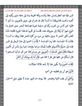 ‫ﻭﻛ‬ ‫ﺩﺟﻞ‬ ‫ﺑﻞ‬ ‫ﺧﻮﺍﺭﻕ‬ ‫ﻟﻴﺲ‬ ‫ﺍﻟﺪﺟﺎﻝ‬ ‫ﺍﻟﻤﺴﻴﺢ‬
‫ﺍﻟﺒﻨﺪﺍﺭﻱ‬ ‫ﺍﻟﻐﻔﺎﺭ‬ ‫ﻋﺒﺪ‬ ‫ﺳﻠﻴﻤﺎﻥ‬ ‫ﺍﻟﻐﻔﺎﺭ‬ ‫ﻋﺒﺪ‬ ‫ﻟﻠﺪﻛﺘﻮﺭ‬ ‫ﻟﻠﺠﺎﻥ‬ ‫ﻭﺗﺴﺨﻴﺮ‬ ‫ﺬﺏ‬
63
‫ﺮ‬ ‫ا‬
‫ٕﱃ‬‫ا‬ ‫ﻪ‬ ‫رﺒ‬ ‫ﻣﺎﺑﲔ‬ ‫ﻋﻨﻘﻪ‬ ‫ٕﱃ‬‫ا‬ ‫ﯾﺪاﻩ‬ ‫ﺔ‬ ‫ﶍﻮ‬ ‫ﻗﺎ‬ ‫و‬ ‫ﺷﺪﻩ‬ٔ‫و‬ ‫ﻠﻘﺎ‬ ‫ﺴﺎن‬ ٕ‫ا‬ ‫ﻋﻈﻢ‬ٔ ‫ﻪ‬ ‫ﻓ‬ ‫ٕذا‬‫ﺎ‬‫ﻓ‬
‫ﻗﻠﻨﺎ‬ ‫ﳊﺪﯾﺪ‬ ‫ﺒﯿﻪ‬‫ﻌ‬
:
‫ﯾ‬‫و‬
!
‫ﲆ‬ ‫ﻗﺪرﰎ‬ ‫ﻗﺪ‬ ‫ﻗﺎل‬ ‫ﻧﺖ؟‬ٔ ‫ﻣﺎ‬
‫ﻧـﱲ‬ٔ ‫ﻣـﺎ‬ ‫ﱪوﱏ‬ ٔ ‫ﻓ‬ ‫ﱪى‬
‫؟‬
‫ا‬‫ﻮ‬‫ﻗﺎﻟ‬
:
‫ا‬ ‫ـﲔ‬ ‫اﻟﺒﺤـﺮ‬ ‫ﺎ‬ ‫ﻓﺼـﺎدﻓ‬ ‫ﯾـﺔ‬‫ﺮ‬‫ﲝ‬ ‫ﻨﺔ‬ ‫ﺳـﻔ‬ ‫ﰱ‬ ‫ﺒﻨﺎ‬‫ر‬ ‫اﻟﻌﺮب‬ ‫ﻣﻦ‬ ‫س‬ ٔ ‫ﳓﻦ‬
‫ﺑﻨـﺎ‬ ‫ﻏـﺘﲅ‬
‫ﺑـﺔ‬ٓ ‫د‬ ‫ﺘﻨﺎ‬ ‫ﻓﻠﻘ‬ ‫اﳉﺰﺮة‬ ‫ﻠﻨﺎ‬ ‫ﻓﺪ‬ ‫ﻗﺮﲠﺎ‬ٔ ‫ﰱ‬ ‫ﺴﻨﺎ‬‫ﲾﻠ‬ ‫ﻫﺬﻩ‬ ‫ﺗﻚ‬‫ﺮ‬‫ﺟﺰ‬ ‫ٕﱃ‬‫ا‬ ٔ ‫ﻓ‬‫ر‬ٔ ‫ﰒ‬ ‫ا‬‫ﺮ‬‫ﺷﻬ‬ ‫اﳌﻮج‬
‫ﻫﻠﺐ‬ٔ
‫ﻧـﺖ؟‬ٔ ‫ﻣـﺎ‬ ‫ﯾ‬‫و‬ ‫ﻓﻘﻠﻨﺎ‬ ‫اﻟﺸﻌﺮ‬ ‫ﻛﱶة‬ ‫ﻣﻦ‬ ‫ﺮﻩ‬‫د‬ ‫ﻣﻦ‬ ‫ﻣﺎﻗ‬ ‫ﯾﺪرى‬ ‫ﻻ‬ ‫اﻟﺸﻌﺮ‬ ‫ﻛﺜﲑ‬
‫اﳉﺴﺎﺳﺔ‬ ‫وﻣﺎ‬ ‫ﻗﻠﻨﺎ‬ ،‫اﳉﺴﺎﺳﺔ‬ ٔ ‫ﻓﻘﺎﻟﺖ‬
‫؟‬
‫ﻗﺎﻟﺖ‬
:
‫ﺮ‬ ‫ا‬ ‫ﰱ‬ ‫ﻞ‬ ‫اﻟﺮ‬ ‫ﻫﺬا‬ ‫ٕﱃ‬‫ا‬ ‫ا‬‫و‬‫اﲻﺪ‬
ٔ ‫ـﱪﰼ‬‫ـ‬ ‫ٕﱃ‬‫ا‬ ‫ـﻪ‬‫ـ‬‫ٕﻧ‬‫ﺎ‬‫ﻓ‬
‫ـﻮن‬‫ـ‬‫ﻜ‬ ‫ن‬ٔ ‫ﻣﻦ‬ٔ ‫ـ‬‫ـ‬‫ﻧ‬ ‫وﱂ‬ ‫ـﺎ‬‫ـ‬‫ﻣﳯ‬ ‫ـﺎ‬‫ـ‬‫وﻓﺰﻋﻨ‬ ‫ـﺎ‬‫ـ‬ ‫ا‬‫ﴎ‬ ‫ـﻚ‬‫ـ‬‫ٕﻟﯿ‬‫ا‬ ‫ـﺎ‬‫ـ‬ ‫ﺗ‬ٔ ‫ﻓ‬ ‫اق‬‫ﻮ‬‫ـ‬‫ـ‬‫ﺷ‬
، ‫ﺷﯿﻄﺎ‬
‫ﻓﻘﺎل‬
/
‫ﯾﻌﲏ‬
‫ﺎل‬ ‫ا‬
/
:
‫ﱪوﱐ‬ ٔ
‫ﻋﻦ‬
‫ﺴﺎن‬ ‫ﺑ‬
‫ﱪ؟‬ ‫ﺴـﺘ‬ ‫ﳖﺎ‬ٔ ‫ﺷـ‬ ‫ى‬ٔ ‫ﻋـﻦ‬ ‫ﻗﻠﻨﺎ‬
،‫ﻧﻌﻢ‬ ‫ﻗﻠﻨﺎ‬ ‫ﳥﺮ؟‬ ‫ﻫﻞ‬ ‫ﳔﻠﻬﺎ‬ ‫ﻋﻦ‬ ‫ﻟﲂ‬ٔ ‫ﺳ‬ٔ ‫ﻗﺎل‬
‫ﻗﺎل‬
‫ﻣﺎ‬ٔ
‫ٕﻧﻪ‬‫ا‬
‫ﯾﻮﺷﻚ‬
‫ن‬ٔ
‫ﳥﺮ‬‫ﻻ‬
]
‫ﻗﻠﺖ‬
‫اﳌﺪون‬
‫ﻫﺬا‬ ‫ﻜﻮن‬ ‫وﻻ‬
ٕ‫ا‬
‫ﻻ‬
‫ﻻت‬ ‫اﺣ‬ ‫ﺛﻼﺛﺔ‬ ‫ﺪ‬ ٔ ‫ﺑ‬
:
‫ول‬ٔ ‫ا‬
‫ﺗﻘ‬ ‫ﯾﱲ‬ ‫ن‬ٔ ‫ﻫﻮ‬
‫ﺧﺮﻩ‬ٓ ‫ﻋﻦ‬ ‫ﻄﯿﻌﻪ‬
‫اﻟﺜﺎﱐ‬‫و‬
‫ار‬‫ﺮ‬‫ﳣ‬‫ﺳـ‬‫ا‬ ‫ـﲇ‬ ‫ﯾﻘﻮي‬ ‫ﻻ‬ ‫ﺚ‬ ‫ﺣ‬ ‫ﻠﺮي‬ ‫ﻣﺎء‬ ‫ﺪ‬ ‫ﯾﻮ‬ ‫ﻓﻼ‬ ‫ﺗﺘﺼﺤﺮ‬‫و‬ ‫ﺑﺔ‬‫ﱰ‬‫اﻟ‬ ‫ﳚﻒ‬ ‫ن‬ٔ
‫ﻪ‬ ‫ﻧﺘﺎ‬‫ا‬
 