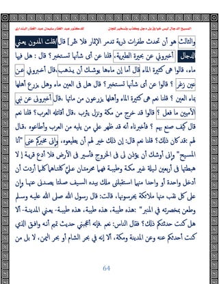 ‫ﻭﻛ‬ ‫ﺩﺟﻞ‬ ‫ﺑﻞ‬ ‫ﺧﻮﺍﺭﻕ‬ ‫ﻟﻴﺲ‬ ‫ﺍﻟﺪﺟﺎﻝ‬ ‫ﺍﻟﻤﺴﻴﺢ‬
‫ﺍﻟﺒﻨﺪﺍﺭﻱ‬ ‫ﺍﻟﻐﻔﺎﺭ‬ ‫ﻋﺒﺪ‬ ‫ﺳﻠﻴﻤﺎﻥ‬ ‫ﺍﻟﻐﻔﺎﺭ‬ ‫ﻋﺒﺪ‬ ‫ﻟﻠﺪﻛﺘﻮﺭ‬ ‫ﻟﻠﺠﺎﻥ‬ ‫ﻭﺗﺴﺨﻴﺮ‬ ‫ﺬﺏ‬
64
‫اﻟﺜﺎﻟﺚ‬‫و‬
‫ﳥﺮ‬ ‫ﻓﻼ‬ ‫ٕﲦﺎر‬‫ﻻ‬‫ا‬ ‫ﺗﺪﻣﺮ‬ ‫ﯾﺔ‬‫ر‬‫ذ‬ ‫ات‬‫ﺮ‬‫ﻃﻔ‬ ‫ﲢﺪث‬ ‫ن‬ٔ ‫ﻫﻮ‬
[
‫ﻗﺎل‬
/
‫ﯾﻌـﲏ‬ ‫اﳌﺪون‬ ‫ﻗﻠﺖ‬
‫ﺎل‬ ‫ا‬
/
‫ﱪوﱐ‬ ٔ
‫ﻋﻦ‬
‫ﲝﲑة‬
،‫ﯾﺔ‬‫ﱪ‬‫اﻟﻄ‬
‫ﻗﺎل‬ ‫ﱪ؟‬ ‫ﺴﺘ‬ ‫ﳖﺎ‬ٔ ‫ﺷ‬ ‫ى‬ٔ ‫ﻋﻦ‬ ‫ﻗﻠﻨﺎ‬
:
‫ﻓﳱﺎ‬ ‫ﻫﻞ‬
،‫ﻣﺎء‬
‫ﻛ‬ ‫ﱓ‬ ‫ا‬‫ﻮ‬‫ﻗﺎﻟ‬
‫اﳌﺎء‬ ‫ﺜﲑة‬
‫ﻗﺎل‬
‫ﻣﺎ‬ٔ
‫ٕن‬‫ا‬
‫ﻣﺎءﻫﺎ‬
‫ﯾﻮﺷـﻚ‬
‫ن‬ٔ
‫ﯾـﺬﻫﺐ‬
‫ـﱪوﱐ‬ ٔ ‫ﻗﺎل‬،
‫ﻋـﻦ‬
‫ﲔ‬
‫زﻏﺮ‬
‫؟‬
‫ﻫﻠﻬﺎ‬ٔ ‫ﺰرع‬ ‫وﻫﻞ‬ ‫ﻣﺎء‬ ‫اﻟﻌﲔ‬ ‫ﰱ‬ ‫ﻫﻞ‬ ‫ﻗﺎل‬ ‫ﱪ؟‬ ‫ﺴﺘ‬ ‫ﳖﺎ‬ٔ ‫ﺷ‬ ‫ى‬ٔ ‫ﻋﻦ‬ ‫ا‬‫ﻮ‬‫ﻗﺎﻟ‬
‫؟‬ ‫اﻟﻌﲔ‬ ‫ﲟﺎء‬
‫ﻗﻠﻨﺎ‬
‫ﻗﺎل‬، ‫ﻣﺎﲛﺎ‬ ‫ﻣﻦ‬ ‫ﺰرﻋﻮن‬ ‫ﻫﻠﻬﺎ‬ٔ‫و‬ ‫اﳌﺎء‬ ‫ﻛﺜﲑة‬ ‫ﱓ‬ ‫ﻧﻌﻢ‬
‫ﱪوﱏ‬ ٔ
‫ﻋﻦ‬
‫ﻧﱯ‬
‫ﲔ‬ ‫ﻣ‬ٔ ‫ا‬
‫ﻣﺎ‬
‫ﻓﻌﻞ‬
‫؟‬
‫ﻗ‬، ‫ﯾﱶب‬ ‫وﺰل‬ ‫ﻣﻜﺔ‬ ‫ﻣﻦ‬ ‫ﺧﺮج‬ ‫ﻗﺪ‬ ‫ا‬‫ﻮ‬‫ﻗﺎﻟ‬
‫اﻟﻌﺮب؟‬ ‫ﻗﺎﺗ‬ٔ ‫ﺎل‬
‫ﻗﻠﻨﺎ‬
‫ﻧﻌﻢ‬
‫ﲠﻢ‬ ‫ﺻﻨﻊ‬ ‫ﯿﻒ‬ ‫ﻗﺎل‬
‫ﻗـﺎل‬، ‫ﻃﺎﻋﻮﻩ‬ٔ‫و‬ ‫اﻟﻌﺮب‬ ‫ﻣﻦ‬ ‫ﯾﻠﯿﻪ‬ ‫ﻣﻦ‬ ‫ﲇ‬ ‫ﻇﻬﺮ‬ ‫ﻗﺪ‬ ‫ﻧﻪ‬ٔ ‫ﻩ‬ ‫ﱪ‬ ٔ ‫ﻓ‬ ‫؟‬
‫ﳍﻢ‬
:
‫ﻗﺎل‬ ‫ﻧﻌﻢ‬ ‫ﻗﻠﻨﺎ‬ ‫؟‬ ‫ذ‬ ‫ﰷن‬ ‫ﻗﺪ‬
:
،‫ﯾﻄﯿﻌﻮﻩ‬ ‫ن‬ٔ ‫ﳍﻢ‬ ‫ﲑ‬ ‫ذ‬ ‫ٕن‬‫ا‬
‫ﱏ‬ٕ‫ا‬‫و‬
‫ﳐﱪﰼ‬
‫ﻋﲎ‬
"
ٔ
‫ﺴﯿﺢ‬‫ﳌ‬‫ا‬
"
‫ﻻ‬ ٕ‫ا‬ ‫ﯾـﺔ‬‫ﺮ‬‫ﻗ‬ ‫دع‬ٔ ‫ﻓﻼ‬ ‫رض‬ٔ ‫ا‬ ‫ﰱ‬ ‫ﺳﲑ‬ٔ ‫ﻓ‬ ‫اﳋﺮوج‬ ‫ﰱ‬ ‫ﱃ‬ ‫ﯾﺆذن‬ ‫ن‬ٔ ‫وﺷﻚ‬ٔ ‫ﱏ‬ٕ‫ا‬‫و‬
‫ﰱ‬ ‫ﻫﺒﻄﳤﺎ‬
‫ـﲇ‬ ‫ـﺎن‬ ‫ﳏﺮﻣ‬ ‫ﻓﻬـﲈ‬ ‫ﯿﺒـﺔ‬‫ﻃ‬‫و‬ ‫ﻣﻜـﺔ‬ ‫ـﲑ‬ ‫ﻟـﯿ‬ ‫ﺑﻌﲔ‬‫ر‬ٔ
‫ن‬ٔ ‫ردت‬ٔ ‫ﳇـﲈ‬ ‫ﳇﺘـﺎﻫﲈ‬
‫ن‬ٕ‫ا‬‫و‬ ‫ﻋﳯـﺎ‬ ‫ﯾﺼـﺪﱏ‬ ‫ﺻـﻠﺘﺎ‬ ‫ﺴﯿﻒ‬‫ﻟ‬‫ا‬ ‫ﺑﯿﺪﻩ‬ ‫ﻣ‬ ‫ﻠﲎ‬ ‫اﺳﺘﻘ‬ ‫ﻣﳯﲈ‬ ‫ﺪا‬ ‫ا‬‫و‬ ‫و‬ٔ ‫ﺪة‬ ‫ا‬‫و‬ ‫ﻞ‬ ‫د‬ٔ
‫ﻗﺎﻟﺖ‬ ،‫ﳛﺮﺳﻮﳖﺎ‬ ‫ﻜﺔ‬‫ﻣﻼ‬ ‫ﻣﳯﺎ‬ ‫ﻧﻘﺐ‬ ‫ﰻ‬ ‫ﲆ‬
:
‫وﺳـﲅ‬ ‫ﻠﯿـﻪ‬ ‫ﷲ‬ ‫ﺻﲆ‬ ‫ﷲ‬ ‫رﺳﻮل‬ ‫ﻗﺎل‬
‫اﳌﻨﱪ‬ ‫ﰲ‬ ‫ﺗﻪ‬‫ﴫ‬‫ﲟﺨ‬ ‫وﻃﻌﻦ‬
: "
‫ﻫ‬ ،‫ﯿﺒﺔ‬‫ﻃ‬ ‫ﻫﺬﻩ‬ ،‫ﯿﺒﺔ‬‫ﻃ‬ ‫ﻫﺬﻩ‬
‫ﯿﺒـﺔ‬‫ﻃ‬ ‫ﺬﻩ‬
-
‫اﳌﺪﯾﻨـﺔ‬ ‫ﯾﻌـﲏ‬
-
‫ﻻ‬ٔ
‫اﻟﻨﺎس‬ ‫ﻓﻘﺎل‬ ‫؟‬ ‫ذ‬ ‫ﺪﺛﺘﲂ‬ ‫ﻛﻨﺖ‬ ‫ﻫﻞ‬
:
‫ﻧﻌﻢ‬
.
‫ي‬ ‫ا‬ ‫اﻓـﻖ‬‫و‬ ‫ﻧـﻪ‬ٔ ‫ﲤﲓ‬ ‫ﺪﯾﺚ‬ ‫ﲺﺒﲏ‬ٔ ‫ٕﻧﻪ‬‫ﺎ‬‫ﻓ‬
‫ﻣﻦ‬ ‫ﺑﻞ‬ ‫ﻻ‬ ،‫ﳰﻦ‬‫ا‬ ‫ﲝﺮ‬ ‫و‬ٔ ‫اﻟﺸﺎم‬ ‫ﲝﺮ‬ ‫ﰲ‬ ‫ٕﻧﻪ‬‫ا‬ ‫ﻻ‬ٔ ،‫وﻣﻜﺔ‬ ‫اﳌﺪﯾﻨﺔ‬ ‫وﻋﻦ‬ ‫ﻋﻨﻪ‬ ‫ﲂ‬‫ﺪ‬ ٔ ‫ﻛﻨﺖ‬
 