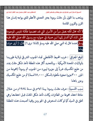 ‫ﻭﻛ‬ ‫ﺩﺟﻞ‬ ‫ﺑﻞ‬ ‫ﺧﻮﺍﺭﻕ‬ ‫ﻟﻴﺲ‬ ‫ﺍﻟﺪﺟﺎﻝ‬ ‫ﺍﻟﻤﺴﻴﺢ‬
‫ﺍﻟﺒﻨﺪﺍﺭﻱ‬ ‫ﺍﻟﻐﻔﺎﺭ‬ ‫ﻋﺒﺪ‬ ‫ﺳﻠﻴﻤﺎﻥ‬ ‫ﺍﻟﻐﻔﺎﺭ‬ ‫ﻋﺒﺪ‬ ‫ﻟﻠﺪﻛﺘﻮﺭ‬ ‫ﻟﻠﺠﺎﻥ‬ ‫ﻭﺗﺴﺨﻴﺮ‬ ‫ﺬﺏ‬
67
‫ﻫﺬا‬ ‫ﺴﺎن‬ ٕ‫ا‬ ‫ﻪ‬ ‫ا‬‫ﻮ‬‫ﯾ‬ ‫ي‬ ‫ا‬ ‫ﻋﻈﻢ‬ٔ ‫ا‬ ‫ﺪي‬ ‫اﻟﺘ‬ ‫ﯾﻌﺘﱪ‬ ‫ﺮﻣﻮدا‬ ‫ﻠﺚ‬ ‫ﻣ‬ ‫ن‬ٔ ‫ﺑ‬ ‫اﻟﻘﻮل‬ ‫ﺑﻨﺎ‬ ‫ﯾﺬﻫﺐ‬‫و‬
‫اﻟﻘﺎدﻣﺔ‬ ‫اﻟﻘﺮون‬‫و‬ ‫اﻟﻘﺮن‬
‫اﳌﻮﺟـﻮدة‬ ‫ﺲ‬ ‫اﺑﻠـ‬ ‫ﳑﻠﻜـﺔ‬ ‫ﺗﺘﻀـﻤﳯﺎ‬ ‫ﻗـﺪ‬ ‫اﻟﱵ‬ ‫ار‬‫ﴎ‬ٔ ‫ا‬ ‫ﻣﻦ‬ ً‫ا‬‫ﴎ‬ ‫ﳛﻤﻞ‬ ‫ﻪ‬ ‫ﻟﻜ‬ ‫ﳏﺎل‬ ‫ﻧﻪ‬ٔ ‫ﻻ‬
‫ـﲈ‬‫ـ‬‫ﻛ‬ ‫ـﺎء‬‫ـ‬‫اﳌ‬ ‫ـﲇ‬‫ـ‬
‫ـﻪ‬‫ـ‬‫ﻠﯿ‬ ‫ﷲ‬ ‫ـﲇ‬‫ـ‬‫ﺻ‬ ‫ﷲ‬ ‫ـﻮل‬‫ـ‬‫رﺳ‬ ‫ـﻊ‬‫ـ‬‫ﻣ‬ ‫ارﻩ‬‫ﻮ‬‫ـ‬‫ـ‬‫ﺣ‬ ‫ﰲ‬ ‫ـﯿﺎد‬‫ـ‬‫ﺻ‬ ‫ـﻦ‬‫ـ‬‫ا‬ ‫ـﺎ‬‫ـ‬‫ﳱ‬ ٕ‫ا‬ ‫ـﺎر‬‫ـ‬‫ﺷ‬ٔ
‫وﺳﲅ‬
)
‫وﺳﲅ‬ ‫ﻠﯿﻪ‬ ‫ﷲ‬ ‫ﺻﲇ‬ ‫اﻟﻨﱯ‬ ‫ﻗﺎل‬ ‫ﻋﻨﺪﻣﺎ‬
)
‫ـﺮى؟‬ ‫ﳁـﺎذا‬
(
‫ﻗـﺎل‬
] :
‫ﻋﺮﺷـﺎ‬ ‫رى‬ٔ
‫وﻣﺎءا‬
[
‫اﳌﻮﻗﻊ‬
‫اﰲ‬‫ﺮ‬‫اﳉﻐ‬
:
‫ﻓﻠﻮرﯾـﺪا‬ ‫ﻟﻮﻻﯾـﺔ‬ ‫اﻟﴩـﰶ‬ ‫اﳉﻨـﻮب‬ ‫ﲡـﺎﻩ‬ ‫ﻃﻠﻨﻄـﻲ‬ٔ ‫ا‬ ‫اﶈـﯿﻂ‬ ‫ﻏـﺮب‬
‫ﻫ‬ ‫ﻛﱶ‬ٔ ‫ﺪﯾﺪ‬ ‫ﻟﺘ‬ ‫و‬ ، ‫ﺔ‬ ‫ﻣﺮﻜ‬ٔ ‫ا‬ ‫ﺪة‬ ‫اﳌﺘ‬ ‫ت‬ ‫ﻟﻮﻻ‬
‫ﳝﺘـﺪ‬ ‫ﻠﺚ‬ ‫ﻣ‬ ‫ﺷﲁ‬ ‫ﺬ‬ ٔ ‫ﺗ‬ ‫اﳌﻨﻄﻘﺔ‬ ‫ﺬﻩ‬
‫ﺟﺰـ‬ ‫ٕﱃ‬‫ا‬ ً ‫ﻏـﺮ‬ ‫ﺴﯿﻚ‬‫ﳌﻜ‬‫ا‬ ‫ﻠﯿﺞ‬ ‫ﻣﻦ‬
ً‫ا‬‫ﺮﻣـﻮد‬ ‫ﰒ‬ ‫اﳉﻨـﻮب‬ ‫ﻣـﻦ‬ ‫ﻟﯿـﻮرد‬ ‫ﺮة‬
)
‫ﻣـﻦ‬ ‫ـﺔ‬ ‫ﶍﻮ‬
‫اﳉﺰر‬
٣٠٠
‫ﻟﺴﲀن‬ ‫ﻫﻠﻮة‬ٔ ‫ﻣ‬ ‫ﺻﻐﲑة‬ ‫ﺟﺰﺮة‬
٦٥٫٠٠٠
‫ﺴﻤﺔ‬
(
‫ﺴﯿﻚ‬‫ﳌﻜ‬‫ا‬ ‫ﻠﯿﺞ‬ ‫ﻣﻦ‬ ‫ﰒ‬
‫ﻫﺎﻣﺎ‬ ‫وﺟﺰر‬
‫ﺐ‬ ‫ﺳ‬
‫ﺴﻤﯿﺔ‬ ‫ﻟ‬‫ا‬
:
‫ﺳـﻨﺔ‬ ‫ﰲ‬ ‫ﰟ‬ ‫ﲠـﺬا‬ ‫ﺮﻣـﻮدا‬ ‫ﻠـﺚ‬ ‫ﻣ‬ ‫ﻋـﺮف‬
١٩٥٤
‫ـﻼل‬ ‫ﻣـﻦ‬ ‫م‬
‫ﶍ‬ ‫ﻔﺎء‬ ‫اﺧ‬ ‫ﺎدﺛﺔ‬
‫وﱔ‬ ‫ﻔﺎءﻫـﺎ‬ ‫اﺧ‬ ‫ـﻞ‬ ‫ﻗ‬ ‫اﳌﺜﻠﺚ‬ ‫ﺷﲁ‬ ‫ﺬ‬ ٔ ‫ﺗ‬ ‫ﻧﺖ‬‫ﰷ‬‫و‬ ‫ات‬‫ﺮ‬‫اﻟﻄﺎ‬ ‫ﻣﻦ‬ ‫ﺔ‬ ‫ﻮ‬
‫اﳌﻨﻄﻘـﺔ‬ ‫ﻫـﺬﻩ‬ ‫ﺻـﺒﺤﺖ‬ٔ ‫وﻗﳤـﺎ‬ ‫وﻣﻦ‬ ‫اﳉﻮ‬ ‫ﰲ‬ ‫ﺴﺘﻌﺮض‬ ‫ﻧﺖ‬‫ﰷ‬ ‫ﻟﻮ‬ ‫ﻛﲈ‬ ‫اﻟﺴﲈء‬ ‫ﰲ‬ ‫ﲢﻠﻖ‬
 