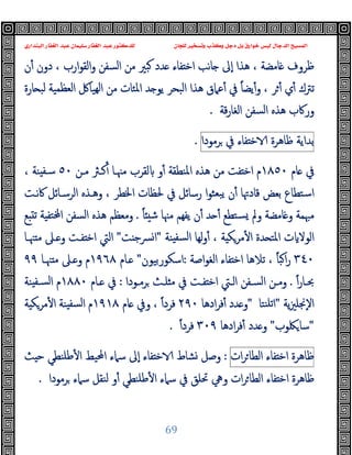 ‫ﻭﻛ‬ ‫ﺩﺟﻞ‬ ‫ﺑﻞ‬ ‫ﺧﻮﺍﺭﻕ‬ ‫ﻟﻴﺲ‬ ‫ﺍﻟﺪﺟﺎﻝ‬ ‫ﺍﻟﻤﺴﻴﺢ‬
‫ﺍﻟﺒﻨﺪﺍﺭﻱ‬ ‫ﺍﻟﻐﻔﺎﺭ‬ ‫ﻋﺒﺪ‬ ‫ﺳﻠﻴﻤﺎﻥ‬ ‫ﺍﻟﻐﻔﺎﺭ‬ ‫ﻋﺒﺪ‬ ‫ﻟﻠﺪﻛﺘﻮﺭ‬ ‫ﻟﻠﺠﺎﻥ‬ ‫ﻭﺗﺴﺨﻴﺮ‬ ‫ﺬﺏ‬
69
‫ن‬ٔ ‫دون‬ ، ‫ارب‬‫ﻮ‬‫اﻟﻘ‬‫و‬ ‫اﻟﺴﻔﻦ‬ ‫ﻣﻦ‬ ‫ﺒﲑ‬ ‫ﺪد‬ ‫ﻔﺎء‬ ‫اﺧ‬ ‫ﺎﻧﺐ‬ ‫ٕﱃ‬‫ا‬ ‫ﻫﺬا‬ ، ‫ﺎﻣﻀﺔ‬ ‫ﻇﺮوف‬
‫ﺎرة‬ ‫ﻟﺒ‬ ‫اﻟﻌﻈﻤﯿﺔ‬ ‫ﻬﯿﺎﰻ‬‫ﻟ‬‫ا‬ ‫ﻣﻦ‬ ‫اﳌﺌﺎت‬ ‫ﺪ‬ ‫ﯾﻮ‬ ‫اﻟﺒﺤﺮ‬ ‫ﻫﺬا‬ ‫ﻋﲈق‬ٔ ‫ﰲ‬ ً‫ﺎ‬‫ﯾﻀ‬ٔ‫و‬ ، ‫ﺮ‬ٔ ‫ي‬ٔ ‫ﺗﱰك‬
‫اﻟ‬ ‫اﻟﺴﻔﻦ‬ ‫ﻫﺬﻩ‬ ‫ورﰷب‬
‫ﻗﺔ‬‫ر‬‫ﻐﺎ‬
.
‫ﺑﺪاﯾﺔ‬
‫ﻇﺎﻫﺮة‬
‫ﻔﺎء‬ ‫ﺧ‬
‫ﰲ‬
‫ﺮﻣﻮدا‬
.
‫ﺎم‬ ‫ﰲ‬
١٨٥٠
‫ﻣـﻦ‬ ‫ﻛـﱶ‬ٔ ‫ﻣﳯـﺎ‬ ‫ﻟﻘﺮب‬ ‫و‬ٔ ‫اﳌﻨﻄﻘﺔ‬ ‫ﻫﺬﻩ‬ ‫ﻣﻦ‬ ‫ﻔﺖ‬ ‫اﺧ‬ ‫م‬
٥٠
، ‫ﻨﺔ‬ ‫ﺳـﻔ‬
‫ﻧـﺖ‬‫ﰷ‬ ‫اﻟﺮﺳـﺎﺋﻞ‬ ‫وﻫـﺬﻩ‬ ، ‫اﳋﻄﺮ‬ ‫ﳊﻈﺎت‬ ‫ﰲ‬ ‫رﺳﺎﺋﻞ‬ ‫ا‬‫ﻮ‬‫ﺒﻌﺜ‬‫ﯾ‬ ‫ن‬ٔ ‫ﻗﺎدﲥﺎ‬ ‫ﺑﻌﺾ‬ ‫اﺳﺘﻄﺎع‬
ً‫ﺎ‬ ‫ﺷ‬ ‫ﻣﳯﺎ‬ ‫ﯾﻔﻬﻢ‬ ‫ن‬ٔ ‫ﺪ‬ ٔ ‫ﺴﺘﻄﻊ‬ ‫وﱂ‬ ‫ﺎﻣﻀﺔ‬ ‫و‬ ‫ﻣﳢﻤﺔ‬
.
‫ﻊ‬ ‫ﺗ‬ ‫ﺔ‬ ‫ﺘﻔ‬ ‫ا‬ ‫اﻟﺴﻔﻦ‬ ‫ﻫﺬﻩ‬ ‫وﻣﻌﻈﻢ‬
‫ﻨﺔ‬ ‫ﻟﺴﻔ‬‫ا‬ ‫ﻟﻬﺎ‬‫و‬ٔ ، ‫ﺔ‬ ‫ﻣﺮﻜ‬ٔ ‫ا‬ ‫ﺪة‬ ‫اﳌﺘ‬ ‫ت‬ ‫اﻟﻮﻻ‬
"
‫ﺖ‬ ‫ﴪﺟ‬‫ا‬
"
‫ﳯـﺎ‬ ‫ﻣ‬ ‫ـﲆ‬ ‫و‬ ‫ﻔـﺖ‬ ‫اﺧ‬ ‫اﻟﱵ‬
٣٤٠
‫اﺻﺔ‬‫ﻮ‬‫اﻟﻐ‬ ‫ﻔﺎء‬ ‫اﺧ‬ ‫ﺗﻼﻫﺎ‬ ، ً‫ﺎ‬‫ﺒ‬‫ا‬‫ر‬
:
‫اﺳﻜﻮرﺑﯿﻮن‬
"
‫ـﺎم‬
١٩٦٨
‫ﳯـﺎ‬ ‫ﻣ‬ ‫ـﲆ‬ ‫و‬ ‫م‬
٩٩
ً‫ا‬‫ر‬‫ـﺎ‬‫ـ‬‫ﲝ‬
.
‫ـﻮدا‬‫ـ‬‫ﺮﻣ‬ ‫ـﺚ‬‫ـ‬‫ﻠ‬ ‫ﻣ‬ ‫ﰲ‬ ‫ـﺖ‬‫ـ‬‫ﻔ‬ ‫اﺧ‬ ‫ـﱵ‬‫ـ‬‫اﻟ‬ ‫ـﻔﻦ‬‫ـ‬‫اﻟﺴ‬ ‫ـﻦ‬‫ـ‬‫وﻣ‬
:
‫ـﺎم‬‫ـ‬ ‫ﰲ‬
١٨٨٠
‫ﻨﺔ‬ ‫ـﻔ‬‫ـ‬‫ﻟﺴ‬‫ا‬ ‫م‬
‫ﯾﺔ‬‫ﲒ‬‫ٕﳒﻠ‬‫ﻻ‬‫ا‬
"
‫ﻨﺘﺎ‬‫ﺗﻠ‬‫ا‬
"
‫ادﻫﺎ‬‫ﺮ‬‫ﻓ‬ٔ ‫ﺪد‬ ‫و‬
٢٩٠
ً‫ا‬‫ﻓﺮد‬
‫ﺎم‬ ‫وﰲ‬ ،
١٩١٨
‫ﺔ‬ ‫ﻣﺮﻜ‬ٔ ‫ا‬ ‫ﻨﺔ‬ ‫ﻟﺴﻔ‬‫ا‬ ‫م‬
"
‫ﳫﻮب‬‫ﺳﺎ‬
"
‫ادﻫﺎ‬‫ﺮ‬‫ﻓ‬ٔ ‫ﺪد‬ ‫و‬
٣٠٩
ً‫ا‬‫ﻓﺮد‬
.
‫ﻇﺎﻫﺮة‬
‫ﻔﺎء‬ ‫اﺧ‬
‫ات‬‫ﺮ‬‫اﻟﻄﺎ‬
:
‫ﺚ‬ ‫ﺣ‬ ‫ﻃﻠﻨﻄﻲ‬ٔ ‫ا‬ ‫اﶈﯿﻂ‬ ‫ﺳﲈء‬ ‫ٕﱃ‬‫ا‬ ‫ﻔﺎء‬ ‫ﺧ‬ ‫ﺸﺎط‬ ‫وﺻﻞ‬
‫ﺮﻣﻮدا‬ ‫ﺳﲈء‬ ‫ﻟﻨﻘﻞ‬ ‫و‬ٔ ‫ﻃﻠﻨﻄﻲ‬ٔ ‫ا‬ ‫ﺳﲈء‬ ‫ﰲ‬ ‫ﲢﻠﻖ‬ ‫وﱔ‬ ‫ات‬‫ﺮ‬‫اﻟﻄﺎ‬ ‫ﻔﺎء‬ ‫اﺧ‬ ‫ﻇﺎﻫﺮة‬
.
 