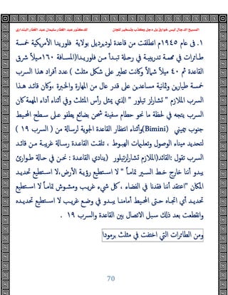 ‫ﻭﻛ‬ ‫ﺩﺟﻞ‬ ‫ﺑﻞ‬ ‫ﺧﻮﺍﺭﻕ‬ ‫ﻟﻴﺲ‬ ‫ﺍﻟﺪﺟﺎﻝ‬ ‫ﺍﻟﻤﺴﻴﺢ‬
‫ﺍﻟﺒﻨﺪﺍﺭﻱ‬ ‫ﺍﻟﻐﻔﺎﺭ‬ ‫ﻋﺒﺪ‬ ‫ﺳﻠﻴﻤﺎﻥ‬ ‫ﺍﻟﻐﻔﺎﺭ‬ ‫ﻋﺒﺪ‬ ‫ﻟﻠﺪﻛﺘﻮﺭ‬ ‫ﻟﻠﺠﺎﻥ‬ ‫ﻭﺗﺴﺨﻴﺮ‬ ‫ﺬﺏ‬
70
١
.
‫ﺎم‬ ‫ﰱ‬
١٩٤٥
‫ﺑ‬ ‫ﺮدﯾﻞ‬‫ﻟﻮد‬ ‫ﺪة‬ ‫ﻗﺎ‬ ‫ﻣﻦ‬ ‫ﻧﻄﻠﻘﺖ‬‫ا‬ ‫م‬
‫ﻮﻻﯾﺔ‬
‫ﲬﺴﺔ‬ ‫ﺔ‬ ‫ﻣﺮﻜ‬ٔ ‫ا‬ ‫ﻓﻠﻮرﯾﺪا‬
‫ـﺔ‬‫ـ‬‫ﻤ‬ ‫ﰲ‬ ‫ات‬‫ﺮ‬‫ـﺎ‬‫ـ‬‫ﻃ‬
‫ـﺪا‬‫ـ‬‫ﻓﻠﻮرﯾ‬ ‫ـﻦ‬‫ـ‬‫ﻣ‬ ٔ‫ـﺪ‬‫ـ‬‫ﺗﺒ‬ ‫ـ‬‫ـ‬ ‫ر‬ ‫ﰲ‬ ‫ـﺔ‬‫ـ‬ ‫ﯾ‬‫ر‬‫ﺗﺪ‬
)
‫ـﺎﻓﺔ‬‫ـ‬‫اﳌﺴ‬
١٦٠
‫ﴍق‬ ً‫ﻼ‬ ‫ـ‬‫ـ‬‫ﻣ‬
‫ﰒ‬ ‫ﺪة‬ ‫اﻟﻘﺎ‬
٤٠
‫ﻠﺚ‬ ‫ﻣ‬ ‫ﺷﲁ‬ ‫ﲆ‬ ‫ﺗﻄﲑ‬ ‫ﻧﺖ‬‫ﰷ‬‫و‬ ً‫ﻻ‬‫ﺷﲈ‬ ً‫ﻼ‬ ‫ﻣ‬
(
‫ﴪب‬‫ﻟ‬‫ا‬ ‫ﻫﺬا‬ ‫اد‬‫ﺮ‬‫ﻓ‬ٔ ‫ﺪد‬
‫ﻫـﺬا‬ ‫ﻗﺎﺋـﺪ‬ ‫وﰷن‬، ‫اﳋـﱪة‬‫و‬ ‫اﳌﻬﺎرة‬ ‫ﻣﻦ‬ ‫ﺎل‬ ‫ﻗﺪر‬ ‫ﲆ‬ ‫ﻦ‬‫ﺪ‬ ‫ﻣﺴﺎ‬ ‫ﻧﯿﺔ‬‫ﺎ‬‫وﲦ‬ ‫ﻃﯿﺎرﻦ‬ ‫ﲬﺴﺔ‬
‫اﳌﻼ‬ ‫اﻟﴪب‬
‫زم‬
"
‫ﻟﺰ‬‫ر‬‫ﺸﺎ‬
‫ﺗﯿﻠﻮر‬
"
‫ﰷن‬ ‫اﳌﻬﻤﺔ‬ ‫داء‬ٔ ‫ﺛﻨﺎء‬ٔ ‫وﰲ‬ ‫اﳌﺜﻠﺚ‬ ‫س‬ٔ‫ر‬ ‫ﳝﺜﻞ‬ ‫ي‬ ‫ا‬
‫اﶈـﯿﻂ‬ ‫ﺳـﻄﺢ‬ ‫ـﲆ‬ ‫ﯾﻄﻔﻮ‬ ‫ﺑﻀﺎﺋﻊ‬ ‫ﴮﻦ‬ ‫ﻨﺔ‬ ‫ﺳﻔ‬ ‫ﺣﻄﺎم‬ ‫ﳓﻮ‬ ‫ﻣﺎ‬ ‫ﳊﻈﺔ‬ ‫ﰲ‬ ‫ﻪ‬ ‫ﯾﺘ‬ ‫ﴪب‬‫ﻟ‬‫ا‬
‫ﳰﯿﲏ‬ ‫ﻮب‬ ‫ﺟ‬
(Bimini)
‫ﻣﻦ‬ ‫ﻟﺮﺳﺎ‬ ‫ﯾﺔ‬‫ﻮ‬‫اﳉ‬ ‫ﺪة‬ ‫اﻟﻘﺎ‬ ‫ﻧﺘﻈﺎر‬‫ا‬ ‫ﺛﻨﺎء‬ٔ‫و‬
)
‫ﴪب‬‫ﻟ‬‫ا‬
١٩
(
‫ـﺪ‬ ‫اﻟﻘﺎ‬ ‫ﺗﻠﻘـﺖ‬ ، ‫ﻬﺒـﻮط‬‫ﻟ‬‫ا‬ ‫ت‬ ‫ﺗﻌﻠـ‬‫و‬ ‫اﻟﻮﺻﻮل‬ ‫ﻨﺎء‬ ‫ﻣ‬ ‫ﺪﯾﺪ‬ ‫ﻟﺘ‬
‫ﻗﺎﺋـﺪ‬ ‫ﻣـﻦ‬ ‫ﯾﺒـﺔ‬‫ﺮ‬‫ﻏ‬ ‫رﺳـﺎ‬ ‫ة‬
‫ﺗﻘﻮل‬ ‫ﴪب‬‫ﻟ‬‫ا‬
:
‫اﻟﻘﺎﺋﺪ‬
)
‫ﺗﯿﻠﻮر‬‫ﺰ‬‫ﻟ‬‫ر‬‫ﺸﺎ‬ ‫اﳌﻼزم‬
)
‫ـﺪة‬ ‫اﻟﻘﺎ‬ ‫ﯾﻨﺎدي‬
:
‫ارئ‬‫ﻮ‬‫ﻃـ‬ ‫ـﺎ‬ ‫ﰲ‬ ‫ﳓـﻦ‬
ً‫ﺎ‬‫ﲤﺎﻣـ‬ ‫اﻟﺴـﲑ‬ ‫ﺧـﻂ‬ ‫ﺎرج‬ ‫ﻧﻨﺎ‬ٔ ‫ﯾﺒﺪو‬
"
‫ﲢﺪﯾـﺪ‬ ‫ﺘﻄﯿﻊ‬‫ﺳـ‬‫ا‬ ‫ﻻ‬،‫رض‬ٔ ‫ا‬ ‫رؤﯾـﺔ‬ ‫ﺘﻄﯿﻊ‬‫ﺳـ‬‫ا‬ ‫ﻻ‬
‫اﳌﲀن‬
"
‫ﺘﻄﯿﻊ‬‫ﺳـ‬‫ا‬ ‫ﻻ‬ ً‫ﺎ‬‫ﲤﺎﻣـ‬ ‫وﻣﺸـﻮش‬ ‫ﯾـﺐ‬‫ﺮ‬‫ﻏ‬ ‫ﳾء‬ ‫ﰻ‬ ، ‫اﻟﻔﻀﺎء‬ ‫ﰲ‬ ‫ﻓﻘﺪ‬ ‫ﻧﻨﺎ‬ٔ ‫اﻋﺘﻘﺪ‬
‫ـﱴ‬‫ـ‬‫ﺣ‬ ‫ـﺎﻩ‬‫ـ‬‫اﲡ‬ ‫ي‬ٔ ‫ـﺪ‬‫ـ‬‫ﲢﺪﯾ‬
‫ـﺪﻩ‬‫ـ‬‫ﲢﺪﯾ‬ ‫ﺘﻄﯿﻊ‬‫ـ‬‫ـ‬‫ﺳ‬‫ا‬ ‫ﻻ‬ ‫ـﺐ‬‫ـ‬‫ﯾ‬‫ﺮ‬‫ﻏ‬ ‫ـﻊ‬‫ـ‬‫وﺿ‬ ‫ﰲ‬ ‫ـﺪو‬‫ـ‬‫ﯾﺒ‬ ‫ـﺎ‬‫ـ‬ ‫ﻣﺎﻣ‬ٔ ‫ـﯿﻂ‬‫ـ‬‫اﶈ‬
‫ﴪب‬‫ﻟ‬‫ا‬‫و‬ ‫ﺪة‬ ‫اﻟﻘﺎ‬ ‫ﺑﲔ‬ ‫اﻻﺗﺼﺎل‬ ‫ﺳﺒﻞ‬ ‫ذ‬ ‫ﺑﻌﺪ‬ ‫ﻧﻘﻄﻌﺖ‬‫ا‬‫و‬
١٩
.
‫وﻣﻦ‬
‫ات‬‫ﺮ‬‫اﻟﻄﺎ‬
‫اﻟﱵ‬
‫ﻔﺖ‬ ‫اﺧ‬
‫ﰲ‬
‫ﻠﺚ‬ ‫ﻣ‬
‫ﺮﻣﻮدا‬
 