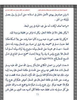 ‫ﻭﻛ‬ ‫ﺩﺟﻞ‬ ‫ﺑﻞ‬ ‫ﺧﻮﺍﺭﻕ‬ ‫ﻟﻴﺲ‬ ‫ﺍﻟﺪﺟﺎﻝ‬ ‫ﺍﻟﻤﺴﻴﺢ‬
‫ﺍﻟﺒﻨﺪﺍﺭﻱ‬ ‫ﺍﻟﻐﻔﺎﺭ‬ ‫ﻋﺒﺪ‬ ‫ﺳﻠﻴﻤﺎﻥ‬ ‫ﺍﻟﻐﻔﺎﺭ‬ ‫ﻋﺒﺪ‬ ‫ﻟﻠﺪﻛﺘﻮﺭ‬ ‫ﻟﻠﺠﺎﻥ‬ ‫ﻭﺗﺴﺨﻴﺮ‬ ‫ﺬﺏ‬
73
٤
،
‫ﻣﺎ‬ ‫ﺻﻞ‬ٔ ‫ا‬ ‫ﳞﻮدي‬ ‫ﻞ‬ ‫ﺻﯿﺎدر‬ ‫ﻦ‬‫ا‬‫و‬
‫ﯾﺘﺼـﻞ‬ ‫ـﺰل‬ ‫وﱂ‬ ‫ﺳـﲅ‬ٔ ‫ﺣـﱴ‬ ‫اﺳـﻼﻣﻪ‬ ‫ﰱ‬ ‫ﻃـﻞ‬
‫اﳉﻦ‬ ‫ﻣﻦ‬ ‫ﻟﯿﺎﺋﻪ‬‫و‬ٔ ‫ﺑ‬
.
٥
.
‫اﲰﻪ‬‫و‬
“
‫ﺻﺎف‬
“
‫ﺒﻌﺜﺔ‬‫ﻟ‬‫ا‬ ‫زﻣﻦ‬ ‫ﰱ‬ ‫اﳊﯿﺎة‬ ‫ﺪ‬ ‫ﻗ‬ ‫ﲆ‬ ‫ﻣﻪ‬ٔ ‫ﻧﺖ‬‫ﰷ‬‫و‬
.
٦
.
‫ﰱ‬ ‫داﲚﺎ‬ ‫ﯾﻘﻄﻦ‬ ‫وﰷن‬
‫ﻠﲈء‬ ‫وزﻣﺰﻣﺔ‬،‫ﻗﻄﯿﻔﺔ‬ ‫ﻣﻦ‬ ‫اش‬‫ﺮ‬‫ﻓ‬ ‫وﰷن‬ ،‫ﻞ‬ ‫اﻟﻨ‬ ‫ﻃﺎﺋﻔﺔ‬
.
٧
.
‫اﻟﺴﻜﺔ‬ ٔ ‫ﳝ‬ ‫ﺣﱴ‬ ‫وﲤﺪد‬ ‫ﻨﺒﺔ‬‫ﻋ‬ ‫ﳖﺎ‬ٔ ‫وﺮزت‬ ‫ﯿﻨﻪ‬‫ﻋ‬ ‫اﻋﻮرت‬ ‫ﻏﻀﺐ‬ ‫ٕذا‬‫ا‬ ‫وﰷن‬
-
‫ﻫﻜﺬا‬
‫ﻪ‬ ‫ﲱﯿ‬ ‫ﰱ‬ ‫ﻣﺴﲅ‬ ‫ﺪﯾﺚ‬ ‫ﻟﻔﻆ‬
.
‫ـﻞ‬ ‫د‬ ‫ﻧـﻪ‬ٔ ‫ﺑ‬ ‫ـﻪ‬ ‫ﺑ‬‫و‬ ‫ـﺎل‬ ‫ا‬ ‫ﺑـﲔ‬ ‫ﺻـﯿﺎد‬ ‫ﻦ‬‫ا‬ ‫ﻓﺮق‬ ‫وﻗﺪ‬
‫ـﺔ‬‫ـ‬‫اﳌﺪﯾﻨ‬
–
‫ـﲅ‬‫ـ‬‫ﺳ‬ٔ ‫ـﻪ‬‫ـ‬‫ﻧ‬ٔ ‫ﺑ‬‫و‬،‫وﻻد‬ٔ ‫و‬ ‫ـﱱوج‬‫ـ‬‫ﻣ‬ ‫ـﻪ‬‫ـ‬‫ﻧ‬ٔ ‫ﺑ‬‫و‬،‫ﺎل‬ ‫ا‬ ‫ـﲆ‬‫ـ‬ ‫ـﺔ‬‫ـ‬‫ﳏﺮﻣ‬ ‫ﱓ‬ ‫ـﺚ‬‫ـ‬ ‫ﺣ‬
-
‫ـ‬‫ـ‬‫ﻣ‬ٔ
‫ﺎ‬
‫ﺔ‬ ‫زو‬ ‫وﻻ‬ ‫و‬ ‫ﺲ‬ ‫ﻟ‬‫و‬ ‫ﯾﱱوج‬ ‫ﻓﻼ‬ ‫ﺎل‬ ‫ا‬
]
‫ن‬ٔ ‫ﺷـ‬ ‫ﰱ‬ ‫اﳉـﺎﻣﻊ‬ ‫ﻣﺴـﲅ‬ ‫ﲱﯿﺢ‬ ‫ﺪﯾﺚ‬
‫ﺎل‬ ‫ا‬ ‫ﺴﯿﺢ‬‫ﳌ‬‫ا‬
[
}
‫ج‬
٨
/
١٩٧
‫اﻟﺘﺤﺮﺮ‬ ‫ﻃﺒﻌﺔ‬
{
٨
.
‫ﻗـﺎل‬ ‫ﰊ‬ ‫اﻟـ‬ ‫ﲰﻌـﺎن‬ ‫ﻦ‬ ‫اس‬‫ﻮ‬‫اﻟﻨ‬ ‫ﺪث‬
:
‫وﺳـﲅ‬ ‫ﻠﯿـﻪ‬ ‫ﷲ‬ ‫ﺻـﲆ‬ ‫ﷲ‬ ‫رﺳـﻮل‬ ‫ـﺮ‬‫ذ‬
‫ٕﻟﯿـﻪ‬‫ا‬ ‫ـﺎ‬ ‫رﺣ‬ ‫ﻓﻠﲈ‬،‫ـﻞ‬ ‫اﻟﻨ‬ ‫ﻃﺎﺋﻔـﺔ‬ ‫ﰱ‬ ‫ﻨﻨـﺎﻩ‬‫ﻇ‬ ‫ﺣـﱴ‬ ‫ورﻓـﻊ‬ ‫ﻪ‬ ‫ﻓ‬ ‫ﳀﻔﺾ‬ ‫ﺪاة‬ ‫ذات‬ ‫ﺎل‬ ‫ا‬
‫ﻨﺎ‬ ‫ﻓ‬ ‫ذ‬ ‫ﻋﺮف‬
‫ﻓﻘﺎل‬
:
‫ـﻪ‬ ‫ﻓ‬ ‫ﳀﻔﻀـﺖ‬ ‫ـﺪاة‬ ‫ـﺎل‬ ‫ا‬ ‫ﺮت‬‫ذ‬ ‫ﷲ‬ ‫رﺳﻮل‬ ‫ﲂ؟ﻗﻠﻨﺎ‬ٔ ‫ﻣﺎﺷ‬
‫ﻗﺎل‬،‫ﻞ‬ ‫اﻟﻨ‬ ‫ﻇﺎﺋﻔﺔ‬ ‫ﰱ‬ ‫ﻨﻨﺎﻩ‬‫ﻇ‬ ‫ﺣﱴ‬ ‫ورﻓﻌﺖ‬
:
ٔ‫و‬ ‫ﳜﺮج‬ ‫ٕن‬‫ا‬‫ﻠﯿﲂ؟‬ ‫ﺧﻮﻓﲎ‬ٔ ‫ﺎل‬ ‫ا‬ ‫ﲑ‬
‫ﻠﯿﻔـﱴ‬ ‫وﷲ‬،‫ﻧﻔﺴـﻪ‬ ‫ﻓـﺎﻣﺮؤﲩﯿﺞ‬ ‫ﲂ‬ ‫ﻓـ‬ ‫ﻟﺴـﺖ‬‫و‬ ‫ﳜﺮج‬ ‫ن‬ٕ‫ا‬‫و‬ ، ‫دوﲂ‬ ‫ﻪ‬ ‫ﲩﯿ‬ ٔ ‫ﻓ‬ ‫ﲂ‬ ‫ﻓ‬
‫اﻟﻌﺰ‬ ‫ﺑﻌﺒﺪ‬ ‫ﺷﳢﻪ‬ٔ ‫ﱏ‬ٔ ‫ﺔ‬ ‫ﻃﺎﻓ‬ ‫ﯿﻨﻪ‬‫ﻋ‬،‫ﻗﻄﻂ‬ ‫ﺷﺎب‬ ‫ٕﻧﻪ‬‫ا‬،‫ﻣﺴﲅ‬ ‫ﰻ‬ ‫ﲆ‬
‫ﳁـﻦ‬،‫ﻗﻄﻦ‬ ‫ـﻦ‬ ‫ى‬
 