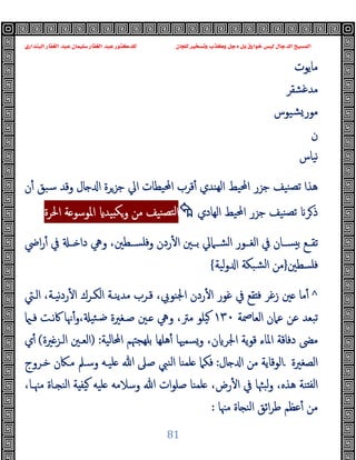 ‫ﻭﻛ‬ ‫ﺩﺟﻞ‬ ‫ﺑﻞ‬ ‫ﺧﻮﺍﺭﻕ‬ ‫ﻟﻴﺲ‬ ‫ﺍﻟﺪﺟﺎﻝ‬ ‫ﺍﻟﻤﺴﻴﺢ‬
‫ﺍﻟﺒﻨﺪﺍﺭﻱ‬ ‫ﺍﻟﻐﻔﺎﺭ‬ ‫ﻋﺒﺪ‬ ‫ﺳﻠﻴﻤﺎﻥ‬ ‫ﺍﻟﻐﻔﺎﺭ‬ ‫ﻋﺒﺪ‬ ‫ﻟﻠﺪﻛﺘﻮﺭ‬ ‫ﻟﻠﺠﺎﻥ‬ ‫ﻭﺗﺴﺨﻴﺮ‬ ‫ﺬﺏ‬
81
‫ﻣﺎﯾﻮت‬
‫ﻣ‬
‫ﺪﻏﺸﻘﺮ‬
‫ﺸﯿﻮس‬‫ﻣﻮر‬
‫ن‬
‫ﻧﯿﺎس‬
‫ﺎل‬ ‫ا‬ ‫ﺟﺰﺮة‬ ‫اﱄ‬ ‫اﶈﯿﻄﺎت‬ ‫ﻗﺮب‬ٔ ‫ﻬﻨﺪي‬‫ﻟ‬‫ا‬ ‫اﶈﯿﻂ‬ ‫ﺟﺰر‬ ‫ﻨﯿﻒ‬‫ﺗﺼ‬ ‫ﻫﺬا‬
‫ن‬ٔ ‫ﺳﺒﻖ‬ ‫وﻗﺪ‬
‫اﻟﻬﺎدي‬ ‫اﶈﯿﻂ‬ ‫ﺟﺰر‬ ‫ﻨﯿﻒ‬‫ﺗﺼ‬ ‫ﺮ‬‫ذ‬

‫اﳊﺮة‬ ‫ﺔ‬ ‫اﳌﻮﺳﻮ‬ ‫ﯿﺪ‬ ‫ﻜ‬‫و‬ ‫ﻣﻦ‬ ‫ﻨﯿﻒ‬‫ﻟﺘﺼ‬‫ا‬
‫اﴈ‬‫ر‬ٔ ‫ﰲ‬ ‫ــ‬ ‫دا‬ ‫وﱔ‬ ،‫وﻓﻠﺴــﻄﲔ‬ ‫ردن‬ٔ ‫ا‬ ‫ﺑــﲔ‬ ‫اﻟﺸــﲈﱄ‬ ‫اﻟﻐــﻮر‬ ‫ﰲ‬ ‫ﺴــﺎن‬ ‫ﺑ‬ ‫ﺗﻘــﻊ‬
‫ﻓﻠﺴﻄﲔ‬
}
‫ﻟﯿﺔ‬‫و‬ ‫ا‬ ‫ﺸﺒﻜﺔ‬‫ﻟ‬‫ا‬ ‫ﻣﻦ‬
{
^
‫اﻟـﱵ‬ ،‫ﻧﯿـﺔ‬‫د‬‫ر‬ٔ ‫ا‬ ‫اﻟﻜـﺮك‬ ‫ﻣﺪﯾﻨـﺔ‬ ‫ﻗـﺮب‬ ،‫اﳉﻨﻮﰊ‬ ‫ردن‬ٔ ‫ا‬ ‫ﻏﻮر‬ ‫ﰲ‬ ‫ﻘﻊ‬ ‫ﻓ‬ ‫زﻏﺮ‬ ‫ﲔ‬ ‫ﻣﺎ‬ٔ
‫اﻟﻌﺎﲳﺔ‬ ‫ﻋﲈن‬ ‫ﻋﻦ‬ ‫ﺗﺒﻌﺪ‬
١٣٠
،‫ﻣﱰ‬ ‫ﯿﻠﻮ‬
‫وﱔ‬
، ‫ﺌﯿ‬‫ﺿـ‬ ‫ﺻـﻐﲑة‬ ‫ـﲔ‬
‫و‬
‫ﻓـ‬ ‫ﰷﻧـﺖ‬ ‫ﳖﺎ‬ٔ
‫اﶈﺎﻟﯿﺔ‬ ‫ﺑﻠﻬﺠﳤﻢ‬ ‫ﻫﻠﻬﺎ‬ٔ ‫وﺴﻤﳱﺎ‬ ،‫ن‬ ‫اﳉﺮ‬ ‫ﯾﺔ‬‫ﻮ‬‫ﻗ‬ ‫اﳌﺎء‬ ‫دﻓﺎﻗﺔ‬ ‫ﻣﴣ‬
) :
‫ﲑة‬‫اﻟـﺰ‬ ‫اﻟﻌـﲔ‬
(
‫ي‬ٔ
‫اﻟﺼﻐﲑة‬
.
‫ﺎل‬ ‫ا‬ ‫ﻣﻦ‬ ‫اﻟﻮﻗﺎﯾﺔ‬
:
‫ﻓﻜﲈ‬
‫ﺧـﺮوج‬ ‫ﻣـﲀن‬ ‫وﺳـﲅ‬ ‫ﻠﯿـﻪ‬ ‫ﷲ‬ ‫ﺻﲆ‬ ‫اﻟﻨﱯ‬ ‫ﻠﻤﻨﺎ‬
،‫ﻣﳯـﺎ‬ ‫ـﺎة‬ ‫اﻟﻨ‬ ‫ﺔ‬ ‫ﯿﻔ‬ ‫ﻠﯿﻪ‬ ‫وﺳﻼﻣﻪ‬ ‫ﷲ‬ ‫ات‬‫ﻮ‬‫ﺻﻠ‬ ‫ﻠﻤﻨﺎ‬ ،‫رض‬ٔ ‫ا‬ ‫ﰲ‬ ‫ﻟﺒﳦﺎ‬‫و‬ ،‫ﻫﺬﻩ‬ ‫ﻨﺔ‬ ‫ﻟﻔ‬‫ا‬
‫ﻣﳯﺎ‬ ‫ﺎة‬ ‫اﻟﻨ‬ ‫اﺋﻖ‬‫ﺮ‬‫ﻃ‬ ‫ﻋﻈﻢ‬ٔ ‫ﻣﻦ‬
:
 