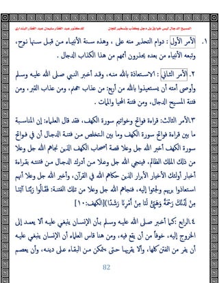 ‫ﻭﻛ‬ ‫ﺩﺟﻞ‬ ‫ﺑﻞ‬ ‫ﺧﻮﺍﺭﻕ‬ ‫ﻟﻴﺲ‬ ‫ﺍﻟﺪﺟﺎﻝ‬ ‫ﺍﻟﻤﺴﻴﺢ‬
‫ﺍﻟﺒﻨﺪﺍﺭﻱ‬ ‫ﺍﻟﻐﻔﺎﺭ‬ ‫ﻋﺒﺪ‬ ‫ﺳﻠﻴﻤﺎﻥ‬ ‫ﺍﻟﻐﻔﺎﺭ‬ ‫ﻋﺒﺪ‬ ‫ﻟﻠﺪﻛﺘﻮﺭ‬ ‫ﻟﻠﺠﺎﻥ‬ ‫ﻭﺗﺴﺨﻴﺮ‬ ‫ﺬﺏ‬
82
١
.
‫ﻣﺮ‬ٔ ‫ا‬
‫ول‬ٔ ‫ا‬
:
،‫ﻧـﻮح‬ ‫ﺳـﳯﺎ‬ ‫ـﻞ‬ ‫ﻗ‬ ‫ﻣـﻦ‬ ‫ـﺎء‬ ‫ﻧ‬ٔ ‫ا‬ ‫ﺳـﻨﺔ‬ ‫وﻫﺬﻩ‬ ، ‫ﲆ‬ ‫ﻪ‬ ‫ﻣ‬ ‫ﺮ‬‫ﺬ‬ ‫اﻟﺘ‬ ‫ام‬‫و‬‫د‬
‫ﻣﻦ‬ ‫ﳑﻬﻢ‬ٔ ‫ﳛﺬرون‬ ‫ﺑﻌﺪﻩ‬ ‫ﻣﻦ‬ ‫ﺎء‬ ‫ﻧ‬ٔ ‫ا‬ ‫ﺗﺒﻌﻪ‬‫و‬
‫ﺎل‬ ‫ا‬ ‫اﻟﻜﺬاب‬ ‫ﻫﺬا‬
.
٢
.
‫ﻣﺮ‬ٔ ‫ا‬
‫اﻟﺜـﺎﱐ‬
:
‫وﺳـﲅ‬ ‫ﻠﯿـﻪ‬ ‫ﷲ‬ ‫ﺻـﲆ‬ ‫اﻟﻨـﱯ‬ ‫ـﱪ‬ ٔ ‫وﻗـﺪ‬ ،‫ـﻪ‬ ‫ﻣ‬ ‫ﺳـﺘﻌﺎذة‬
‫ﺑﻊ‬‫ر‬ٔ ‫ﻣﻦ‬ ‫ا‬‫و‬‫ﺘﻌﯿﺬ‬‫ﺴ‬ ‫ن‬ٔ ‫ﻪ‬ ‫ﻣ‬ٔ ‫وﴅ‬ٔ‫و‬
:
‫وﻣﻦ‬ ،‫اﻟﻘﱪ‬ ‫ﺬاب‬ ‫وﻣﻦ‬ ،‫ﲌ‬ ‫ﺬاب‬ ‫ﻣﻦ‬
‫واﳌﲈت‬ ‫اﶈﯿﺎ‬ ‫ﻨﺔ‬ ‫ﻓ‬ ‫وﻣﻦ‬ ،‫ﺎل‬ ‫ا‬ ‫ﺴﯿﺢ‬‫ﳌ‬‫ا‬ ‫ﻨﺔ‬ ‫ﻓ‬
.
٣
.
‫اﻟﺜﺎﻟﺚ‬ ‫ﻣﺮ‬ٔ ‫ا‬
:
‫اﻟﻜ‬ ‫ﺳﻮرة‬ ‫اﺗﲓ‬‫ﻮ‬‫وﺧ‬ ‫اﰌ‬‫ﻮ‬‫ﻓ‬ ‫اءة‬‫ﺮ‬‫ﻗ‬
‫اﻟﻌﻠـﲈء‬ ‫ﻗﺎل‬ ‫ﻓﻘﺪ‬ ،‫ﻬﻒ‬
:
‫اﳌﻨﺎﺳـﺒﺔ‬ ‫ٕن‬‫ا‬
‫اﰌ‬‫ﻮ‬‫ﻓـ‬ ‫ﰲ‬ ‫ن‬ٔ ‫ـﺎل‬ ‫ا‬ ‫ﻨـﺔ‬ ‫ﻓ‬ ‫ﻣـﻦ‬ ‫ﻠﺺ‬ ‫اﻟـﺘ‬ ‫ﺑﲔ‬ ‫وﻣﺎ‬ ‫اﻟﻜﻬﻒ‬ ‫ﺳﻮرة‬ ‫اﰌ‬‫ﻮ‬‫ﻓ‬ ‫اءة‬‫ﺮ‬‫ﻗ‬ ‫ﺑﲔ‬ ‫ﻣﺎ‬
‫ﻼ‬ ‫و‬ ‫ﻞ‬ ‫ﷲ‬ ‫ﳒﺎﱒ‬ ‫ﻦ‬ ‫ا‬ ‫اﻟﻜﻬﻒ‬ ‫ﲱﺎب‬ٔ ‫ﻗﺼﺔ‬ ‫ﻼ‬ ‫و‬ ‫ﻞ‬ ‫ﷲ‬ ‫ﱪ‬ ٔ ‫اﻟﻜﻬﻒ‬ ‫ﺳﻮرة‬
‫اءة‬‫ﺮ‬‫ﺑﻘـ‬ ‫ﻨﺘـﻪ‬ ‫ﻓ‬ ‫ﻣـﻦ‬ ‫ـﺎل‬ ‫ا‬ ‫درك‬ٔ ‫ﻣـﻦ‬ ‫ـﻼ‬ ‫و‬ ‫ﻞ‬ ‫ﷲ‬ ‫ﻨﺠﻲ‬ ‫ﻓ‬ ،‫اﻟﻈﺎﱂ‬ ‫اﳌ‬ ‫ذ‬ ‫ﻣﻦ‬
‫ﻟﺌ‬‫و‬ٔ ‫ﺎر‬ ‫ﺧ‬ٔ
‫ﳖﻢ‬ٔ ‫ﻼ‬ ‫و‬ ‫ﻞ‬ ‫ﷲ‬ ‫ﱪ‬ ٔ‫و‬ ،‫ن‬ٓ‫اﻟﻘﺮ‬ ‫ﰲ‬ ‫ﷲ‬ ‫ﺣﲀﱒ‬ ‫ﻦ‬ ‫ا‬ ‫ار‬‫ﺮ‬ٔ ‫ا‬ ‫ﺎر‬ ‫ﺧ‬ٔ ‫ا‬ ‫ﻚ‬
‫ﻨـﺔ‬ ‫ﻟﻔ‬‫ا‬ ‫ﺗ‬ ‫ﻣﻦ‬ ‫ﻼ‬ ‫و‬ ‫ﻞ‬ ‫ﷲ‬ ‫ﺎﱒ‬ ‫ﻓ‬ ،‫ٕﻟﯿﻪ‬‫ا‬ ‫ا‬‫ﻮ‬‫وﳉﺌ‬ ‫ﺮﲠﻢ‬ ‫ا‬‫و‬‫اﺳﺘﻌﺎذ‬
:
‫ـﺎ‬َ‫ﻨ‬ِ‫ﺗ‬ٓ ‫ـﺎ‬َ‫ﻨ‬‫ﺑ‬َ‫ر‬ ‫ا‬‫ﻮ‬ُ‫ﻟ‬‫ـﺎ‬َ‫ﻘ‬َ‫ﻓ‬
ْ‫ﻣ‬ ْ‫ﻦ‬ِ‫ﻣ‬ ‫ﺎ‬َ‫ﻨ‬َ‫ﻟ‬ ْ ِّ َ‫ﻫ‬َ‫و‬ ً‫ﺔ‬َ ْ
‫ﲪ‬َ‫ر‬ َ‫ْﻚ‬‫ﻧ‬َُ ْ‫ﻦ‬ِ‫ﻣ‬
‫ا‬ً‫ﺪ‬ َ‫ﺷ‬َ‫ر‬ َ ِ‫ﺮ‬
(
]
‫اﻟﻜﻬﻒ‬
:
١٠
[
٤
.
‫اﺑﻊ‬‫ﺮ‬‫اﻟ‬
:
‫ﷲ‬ ‫ﺻـﲆ‬ ‫ـﱪ‬ ٔ ‫ﻛـﲈ‬
‫ٕﱃ‬‫ا‬ ‫ﯾﻌﻤـﺪ‬ ‫ﻻ‬ٔ ‫ﻠﯿـﻪ‬ ‫ﻐـﻲ‬ ‫ﯾ‬ ‫ﺴـﺎن‬ٕ‫ﻻ‬‫ا‬ ‫ن‬ٔ ‫ﺑـ‬ ‫وﺳـﲅ‬ ‫ﻠﯿـﻪ‬
‫ﻠﯿـﻪ‬ ‫ﻐـﻲ‬ ‫ﯾ‬ ‫ﺴﺎن‬ٕ‫ﻻ‬‫ا‬ ‫ن‬ٔ ‫اﻟﻌﻠﲈء‬ ‫ﻗﺎس‬ ‫ﻫﻨﺎ‬ ‫وﻣﻦ‬ ،‫ﻪ‬ ‫ﻓ‬ ‫ﯾﻘﻊ‬ ‫ن‬ٔ ‫ﻣﻦ‬ ً‫ﺎ‬‫ﺧﻮﻓ‬ ،‫ٕﻟﯿﻪ‬‫ا‬ ‫اﳋﺮوج‬
‫ﯾﻌﺼـﻢ‬ ‫ن‬ٔ‫و‬ ،‫دﯾﻨـﻪ‬ ‫ـﲆ‬ ‫اﻟﺒﻘـﺎء‬ ‫ﻣـﻦ‬ ‫ﳣﻜﻦ‬‫ـ‬ ‫ﺣـﱴ‬ ‫ﯾﻘﺮﲠـﺎ‬ ‫ﻻ‬ٔ‫و‬ ،‫ﳇﻬﺎ‬ ‫اﻟﻔﱳ‬ ‫ﻣﻦ‬ ‫ﯾﻔﺮ‬ ‫ن‬ٔ
 