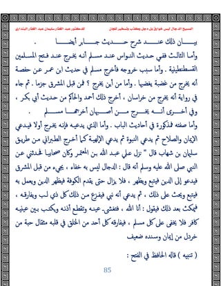 ‫ﻭﻛ‬ ‫ﺩﺟﻞ‬ ‫ﺑﻞ‬ ‫ﺧﻮﺍﺭﻕ‬ ‫ﻟﻴﺲ‬ ‫ﺍﻟﺪﺟﺎﻝ‬ ‫ﺍﻟﻤﺴﻴﺢ‬
‫ﺍﻟﺒﻨﺪﺍﺭﻱ‬ ‫ﺍﻟﻐﻔﺎﺭ‬ ‫ﻋﺒﺪ‬ ‫ﺳﻠﻴﻤﺎﻥ‬ ‫ﺍﻟﻐﻔﺎﺭ‬ ‫ﻋﺒﺪ‬ ‫ﻟﻠﺪﻛﺘﻮﺭ‬ ‫ﻟﻠﺠﺎﻥ‬ ‫ﻭﺗﺴﺨﻴﺮ‬ ‫ﺬﺏ‬
85
‫ﯾﻀــــــــﺎ‬ٔ ‫ﺮ‬‫ــــــــﺎ‬ ‫ــــــــﺪﯾﺚ‬ ‫ﴍح‬ ‫ﻋﻨــــــــﺪ‬ ‫ذ‬ ‫ﺑﯿــــــــﺎن‬
.
‫ﺢ‬ ‫ـ‬‫ـ‬‫ﻓ‬ ‫ـﺪ‬‫ـ‬‫ﻋﻨ‬ ‫ـﺮج‬‫ـ‬‫ﳜ‬ ‫ـﻪ‬‫ـ‬‫ﻧ‬ٔ ‫ـﲅ‬‫ـ‬‫ﻣﺴ‬ ‫ـﺪ‬‫ـ‬‫ﻋﻨ‬ ‫اس‬‫ﻮ‬‫ـ‬‫ـ‬‫اﻟﻨ‬ ‫ـﺪﯾﺚ‬‫ـ‬ ‫ـﻲ‬‫ـ‬‫ﻓﻔ‬ ‫ـﺚ‬‫ـ‬‫اﻟﺜﺎﻟ‬ ‫ـﺎ‬‫ـ‬‫ﻣ‬ٔ‫و‬
‫ـﻠﻤﲔ‬‫ـ‬‫اﳌﺴ‬
‫ﺔ‬ ‫ﻨﻄﯿ‬‫ﻟﻘﺴﻄ‬‫ا‬
.
‫ﺣﻔﺼـﺔ‬ ‫ﻋـﻦ‬ ‫ﲻـﺮ‬ ‫ﻦ‬‫ا‬ ‫ﺪﯾﺚ‬ ‫ﰲ‬ ‫ﻣﺴﲅ‬ ‫ﺧﺮج‬ٔ ‫ﻓ‬ ‫ﻪ‬ ‫ﺧﺮو‬ ‫ﺐ‬ ‫ﺳ‬ ‫ﻣﺎ‬ٔ‫و‬
‫ﯾﻐﻀﳢﺎ‬ ‫ﻏﻀﺒﺔ‬ ‫ﻣﻦ‬ ‫ﳜﺮج‬ ‫ﻧﻪ‬ٔ
.
‫ﺟﺰﻣﺎ‬ ‫ﴩق‬‫ﳌ‬‫ا‬ ‫ﻞ‬ ‫ﻗ‬ ‫ﳁﻦ‬ ‫؟‬ ‫ﳜﺮج‬ ‫ﻦ‬ ٔ ‫ﻣﻦ‬ ‫ﻣﺎ‬ٔ‫و‬
.
‫ﺎء‬ ‫ﰒ‬
، ‫ﻜـﺮ‬ ‫ﰊ‬ٔ ‫ـﺪﯾﺚ‬ ‫ﻣﻦ‬ ‫اﳊﺎﰼ‬‫و‬ ‫ﲪﺪ‬ٔ ‫ذ‬ ‫ﺧﺮج‬ٔ ، ‫اﺳﺎن‬‫ﺮ‬‫ﺧ‬ ‫ﻣﻦ‬ ‫ﳜﺮج‬ ‫ﻧﻪ‬ٔ ‫رواﯾﺔ‬ ‫ﰲ‬
‫ـــــﲅ‬‫ـ‬‫ﻣﺴ‬ ‫ـــــﺎ‬‫ـ‬ ‫ﺧﺮ‬ٔ ‫ـــــﳢﺎن‬‫ـ‬‫ﺻ‬ٔ ‫ـــــﻦ‬‫ـ‬‫ﻣ‬ ‫ـــــﺮج‬‫ـ‬‫ﳜ‬ ‫ـــــﻪ‬‫ـ‬‫ﻧ‬ٔ ‫ـــــﺮى‬‫ـ‬‫ﺧ‬ٔ ‫وﰲ‬
.
‫اﻟﺒﺎب‬ ‫ﺎدﯾﺚ‬ ٔ ‫ﰲ‬ ‫ﻮرة‬‫ﳁﺬ‬ ‫ﻪ‬ ‫ﺻﻔ‬ ‫ﻣﺎ‬ٔ‫و‬
.
‫ـﺪﻋﻲ‬ ‫ﻓ‬ ‫وﻻ‬ٔ ‫ﳜـﺮج‬ ‫ٕﻧـﻪ‬‫ﺎ‬‫ﻓ‬ ‫ﯾﺪﻋﯿـﻪ‬ ‫ي‬ ‫ا‬ ‫ﻣﺎ‬ٔ‫و‬
‫ﯾـﻖ‬‫ﺮ‬‫ﻃ‬ ‫ﻣـﻦ‬ ‫اﱐ‬‫ﱪ‬‫اﻟﻄـ‬ ‫ﺧـﺮج‬ٔ ‫ﻛـﲈ‬ ‫ﻬﯿـﺔ‬‫ﻟ‬ٕ‫ﻻ‬‫ا‬ ‫ﯾﺪﻋﻲ‬ ‫ﰒ‬ ‫ﻨﺒﻮة‬‫ﻟ‬‫ا‬ ‫ﯾﺪﻋﻲ‬ ‫ﰒ‬ ‫اﻟﺼﻼح‬‫و‬ ‫ٕﳝﺎن‬‫ﻻ‬‫ا‬
‫ﻗﺎل‬ ‫ﺷﻬﺎب‬ ‫ﻦ‬ ‫ن‬ ‫ﺳﻠ‬
"
‫ﻋـﻦ‬ ‫ﲿـﺪﺛﲏ‬ ‫ﲱﺎﺑﯿـﺎ‬ ‫وﰷن‬ ‫ﳣـﺮ‬‫ﳌﻌ‬‫ا‬ ‫ـﻦ‬ ‫ﷲ‬ ‫ﻋﺒـﺪ‬ ‫ـﲇ‬ ‫ﺰل‬
‫ﻗﺎل‬ ‫ﻧﻪ‬ٔ ‫وﺳﲅ‬ ‫ﻠﯿﻪ‬ ‫ﷲ‬ ‫ﺻﲆ‬ ‫اﻟﻨﱯ‬
:
‫اﳌﴩق‬ ‫ﻞ‬ ‫ﻗ‬ ‫ﻣﻦ‬ ‫ﳚﻲء‬ ، ‫ﺧﻔﺎء‬ ‫ﺑﻪ‬ ‫ﺲ‬ ‫ﻟ‬ ‫ﺎل‬ ‫ا‬
‫ﺑﻪ‬ ‫ﯾﻌﻤﻞ‬‫و‬ ‫ﻦ‬ ‫ا‬ ‫ﻈﻬﺮ‬ ‫ﻓ‬ ‫اﻟﻜﻮﻓﺔ‬ ‫ﯾﻘﺪم‬ ‫ﺣﱴ‬ ‫ال‬‫ﺰ‬ ‫ﻓﻼ‬ ، ‫ﯾﻈﻬﺮ‬‫و‬ ‫ﺘﺒﻊ‬ ‫ﻓ‬ ‫ﻦ‬ ‫ا‬ ‫ٕﱃ‬‫ا‬ ‫ﺪﻋﻮ‬ ‫ﻓ‬
، ‫ﻗـﻪ‬‫ر‬‫ﯾﻔﺎ‬‫و‬ ‫ﻟـﺐ‬ ‫ذي‬ ‫ﰻ‬ ‫ذ‬ ‫ﻣـﻦ‬ ‫ﻔـﺰع‬ ‫ﻓ‬ ‫ﻧﱯ‬ ‫ﻧﻪ‬ٔ ‫ﯾﺪﻋﻲ‬ ‫ﰒ‬ ، ‫ذ‬ ‫ﲆ‬ ‫وﳛﺚ‬ ‫ﺘﺒﻊ‬ ‫ﻓ‬
‫ﻘﻮل‬ ‫ﻓ‬ ‫ذ‬ ‫ﺑﻌﺪ‬ ‫ﳰﻜﺚ‬‫ﻓ‬
:
‫ـﻪ‬ ‫ﻋﯿ‬ ‫ﺑـﲔ‬ ‫ـﺐ‬ ‫وﻜ‬ ‫ﻧـﻪ‬‫ذ‬ٔ ‫ﺗﻘﻄـﻊ‬‫و‬ ‫ﯿﻨـﻪ‬‫ﻋ‬ ‫ﻐﴙـ‬ ‫ﻓ‬ ، ‫ﷲ‬ ٔ
‫ﻣﻦ‬ ‫ﺔ‬ ‫ﺣ‬ ‫ﻘﺎل‬ ‫ﻣ‬ ‫ﻗﻠﺒﻪ‬ ‫ﰲ‬ ‫اﳋﻠﻖ‬ ‫ﻣﻦ‬ ‫ﺪ‬ ٔ ‫ﰻ‬ ‫ﻗﻪ‬‫ر‬‫ﻔﺎ‬ ‫ﻓ‬ ، ‫ﻣﺴﲅ‬ ‫ﰻ‬ ‫ﲆ‬ ‫ﳜﻔﻰ‬ ‫ﻓﻼ‬ ‫ﰷﻓﺮ‬
‫ﺿﻌﯿﻒ‬ ‫وﺳﻨﺪﻩ‬ ‫ٕﳝﺎن‬‫ا‬ ‫ﻣﻦ‬ ‫ﺧﺮدل‬
)
‫ﻪ‬ ‫ﺗﻨ‬
(
‫ﺢ‬ ‫اﻟﻔ‬ ‫ﰲ‬ ‫اﳊﺎﻓﻆ‬ ‫ﻗﺎ‬
:
 