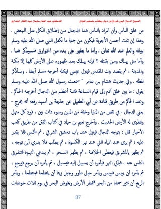 ‫ﻭﻛ‬ ‫ﺩﺟﻞ‬ ‫ﺑﻞ‬ ‫ﺧﻮﺍﺭﻕ‬ ‫ﻟﻴﺲ‬ ‫ﺍﻟﺪﺟﺎﻝ‬ ‫ﺍﻟﻤﺴﻴﺢ‬
‫ﺍﻟﺒﻨﺪﺍﺭﻱ‬ ‫ﺍﻟﻐﻔﺎﺭ‬ ‫ﻋﺒﺪ‬ ‫ﺳﻠﻴﻤﺎﻥ‬ ‫ﺍﻟﻐﻔﺎﺭ‬ ‫ﻋﺒﺪ‬ ‫ﻟﻠﺪﻛﺘﻮﺭ‬ ‫ﻟﻠﺠﺎﻥ‬ ‫ﻭﺗﺴﺨﻴﺮ‬ ‫ﺬﺏ‬
87
‫اﻟـﺒﻌﺾ‬ ‫ـﲆ‬ ‫اﻟـﲁ‬ ‫ٕﻃـﻼق‬‫ا‬ ‫ﻣـﻦ‬ ‫ـﺎل‬ ‫ا‬ ‫ﻫﻨـﺎ‬ ‫ﻟﻨﺎس‬ ‫اد‬‫ﺮ‬‫اﳌ‬ ‫ن‬ٔ‫و‬ ‫اﻟﻨﺎس‬ ‫ﻠﻖ‬ ‫ﻣﻦ‬
.
‫وﺳﲅ‬ ‫ﻠﯿﻪ‬ ‫ﷲ‬ ‫ﺻﲆ‬ ‫اﻟﻨﱯ‬ ‫ﻜﻔﻞ‬ ‫ﻣﺎ‬ ‫ﲨ‬ ‫ﻣﻦ‬ ‫ﻜﻮن‬ ‫ﻓ‬ ‫ﺑﺔ‬‫ﻮ‬‫ﺟ‬ٔ ‫ا‬ ‫ﺣﺴﻦ‬ٔ ‫ﺖ‬ ‫ﺛ‬ ‫ٕن‬‫ا‬ ‫وﻫﺬا‬
‫ﺗﻌﺎﱃ‬ ‫ﷲ‬ ‫ﻋﻨﺪ‬ ‫اﻟﻌﲅ‬‫و‬ ‫ﻧﻪ‬‫ﺎ‬ ‫ﺑ‬
.
‫ﻫﻨـﺎ‬ ‫ﺮ‬‫ﺴـﯿﺬ‬‫ﻓ‬ ‫ارق‬‫ﻮ‬‫اﳋـ‬ ‫ﻣـﻦ‬ ‫ﯾـﺪﻩ‬ ‫ﲆ‬ ‫ﯾﻈﻬﺮ‬ ‫ﻣﺎ‬ ‫ﻣﺎ‬ٔ‫و‬
.
‫ﻣﻜـﺔ‬ ‫ٕﻻ‬‫ا‬ ‫ﳇﻬـﺎ‬ ‫رض‬ٔ ‫ا‬ ‫ـﲆ‬ ‫ﻇﻬـﻮرﻩ‬ ‫ﺑﻌـﺪ‬ ‫ﳞـ‬ ‫ٕﻧـﻪ‬‫ﺎ‬‫ﻓ‬ ‫؟‬ ‫ﯾﻘـ‬ ‫وﻣـﻦ‬ ‫ﳞـ‬ ‫ﻣﱴ‬ ‫ﻣﺎ‬ٔ‫و‬
‫ﲋل‬ ‫ﻓ‬ ‫اﳌﻘﺪس‬ ‫ﺖ‬ ‫ﺑ‬ ‫ﯾﻘﺼﺪ‬ ‫ﰒ‬ ، ‫اﳌﺪﯾﻨﺔ‬‫و‬
‫ﯾﻀﺎ‬ٔ ‫ﻣﺴﲅ‬ ‫ﻪ‬ ‫ﺧﺮ‬ٔ ‫ﻘ‬ ‫ﻓ‬ ‫ﴗ‬
.
‫ﺮ‬‫ذ‬ٔ ‫وﺳـ‬
‫ﻟﻔﻈﻪ‬
.
‫ـﺎﻣﺮ‬ ‫ـﻦ‬ ‫ﻫﺸﺎم‬ ‫ﺪﯾﺚ‬ ‫وﰲ‬
"
‫وﺳـﲅ‬ ‫ﻠﯿـﻪ‬ ‫ﷲ‬ ‫ﺻـﲆ‬ ‫ﷲ‬ ‫رﺳـﻮل‬ ‫ﲰﻌـﺖ‬
‫ﯾﻘﻮل‬
:
‫اﳊـﺎﰼ‬ ‫ـﻪ‬ ‫ﺧﺮ‬ٔ ‫ـﺎل‬ ‫ا‬ ‫ﻣـﻦ‬ ‫ﻋﻈـﻢ‬ٔ ‫ﻨـﺔ‬ ‫ﻓ‬ ‫ﺔ‬ ‫اﻟﺴـﺎ‬ ‫ﺎم‬ ‫ﻗ‬ ‫ٕﱃ‬‫ا‬ ‫دم‬ٓ ‫ﻠﻖ‬ ‫ﺑﲔ‬ ‫ﻣﺎ‬
.
‫ﳜﺮج‬ ‫ﻧﻪ‬ٔ ‫ﻓﻌﻪ‬‫ر‬ ‫ﺳﯿﺪ‬ٔ ‫ﻦ‬ ‫ﺬﯾﻔﺔ‬ ‫ﻋﻦ‬ ‫ﻞ‬ ‫اﻟﻄﻔ‬ ‫ﰊ‬ٔ ‫ﻋﻦ‬ ‫ﺎدة‬ ‫ﻗ‬ ‫ﯾﻖ‬‫ﺮ‬‫ﻃ‬ ‫ﻣﻦ‬ ‫اﳊﺎﰼ‬ ‫وﻋﻨﺪ‬
-
‫ﺎ‬ ‫ا‬ ‫ﯾﻌﲏ‬
‫ل‬
-
‫ﻣﳯﻞ‬ ‫ﰻ‬ ‫ﻓﲑد‬ ، ‫ﺑﲔ‬ ‫ذات‬ ‫وﺳﻮء‬ ‫ﻦ‬ ‫ا‬ ‫ﻣﻦ‬ ‫وﺧﻔﺔ‬ ‫ﻧﯿﺎ‬ ‫ا‬ ‫ﻣﻦ‬ ‫ﻧﻘﺺ‬ ‫ﰲ‬
‫اﳊﺪﯾﺚ‬ ‫رض‬ٔ ‫ا‬ ‫ﺗﻄﻮى‬‫و‬
.
‫ﻌﺐ‬ ‫ﯾﻖ‬‫ﺮ‬‫ﻃ‬ ‫ﻣﻦ‬ ‫اﻟﻔﱳ‬ ‫ﻛﺘﺎب‬ ‫ﰲ‬ ‫ﺣﲈد‬ ‫ﻦ‬ ‫ﻧﻌﲓ‬ ‫ﺧﺮج‬ٔ‫و‬
‫ﻗﺎل‬ ‫ﺎر‬ ‫ﺣ‬ٔ ‫ا‬
:
‫ﴩﰶ‬‫ﻟ‬‫ا‬ ‫دﻣﺸﻖ‬ ‫ب‬ ‫ﻋﻨﺪ‬ ‫ﲋل‬ ‫ﻓ‬ ‫ﺎل‬ ‫ا‬ ‫ﻪ‬ ‫ﯾﺘﻮ‬
.
‫ﯾﻘﺪر‬ ‫ﻓﻼ‬ ‫ﳣﺲ‬‫ﯾﻠ‬ ‫ﰒ‬
‫ﻠﯿﻪ‬
‫؛‬
‫ﯾ‬ ‫ﰒ‬ ، ‫اﻟﻜﺴﻮة‬ ‫ﳖﺮ‬ ‫ﻋﻨﺪ‬ ‫اﻟﱵ‬ ‫اﳌﯿﺎﻩ‬ ‫ﻋﻨﺪ‬ ‫ﺮى‬ ‫ﰒ‬
، ‫ﻪ‬ ‫ﺗﻮ‬ ‫ﻦ‬ٔ ‫ﯾﺪري‬ ‫ﻓﻼ‬ ‫ﻄﻠﺐ‬
‫ﺘﻔـﺮق‬ ‫ﻓ‬ ‫ﻨﺒـﻮة‬‫ﻟ‬‫ا‬ ‫ﯾـﺪﻋﻲ‬ ‫ﰒ‬ ، ‫اﻟﺴـﺤﺮ‬ ‫ﯾﻈﻬـﺮ‬ ‫ﰒ‬ ، ‫اﳋﻼﻓـﺔ‬ ‫ﻌﻄـﻰ‬ ‫ﻓ‬ ‫ﴩـق‬‫ﳌ‬ ‫ﯾﻈﻬﺮ‬ ‫ﰒ‬
، ‫ﻓﲑﺟﻊ‬ ‫ﺮﺟﻊ‬ ‫ن‬ٔ ‫ﻣﺮﻩ‬ٔ ‫ﯾ‬ ‫ﰒ‬ ، ‫ﺴﯿﻞ‬ ‫ﻓ‬ ‫ٕﻟﯿﻪ‬‫ا‬ ‫ﺴﯿﻞ‬ ‫ن‬ٔ ‫ﻣﺮﻩ‬ٔ ‫ﻓ‬ ‫ﳯﺮ‬‫ا‬ ‫ﰐ‬ٔ ‫ﻓ‬ ، ‫ﻋﻨﻪ‬ ‫اﻟﻨﺎس‬
‫ﻣﺮ‬ٔ ‫ﯾ‬‫و‬ ، ‫ﺎ‬ ‫ﻨﺘﻄ‬ ‫ﻓ‬ ‫ﺎ‬ ‫ﻄ‬ ‫ﯾ‬ ‫ن‬ٔ ‫ﯾﺘﺎ‬‫ز‬ ‫ﻞ‬ ‫وﺟ‬ ‫ﻃﻮر‬ ‫ﻞ‬ ‫ﺟ‬ ‫ﻣﺮ‬ٔ ‫ﯾ‬‫و‬ ‫ﺲ‬ ‫ﯿ‬ ‫ﻓ‬ ‫ﺲ‬ ‫ﯾﯿ‬ ‫ن‬ٔ ‫ﻣﺮﻩ‬ٔ ‫ﯾ‬ ‫ﰒ‬
‫ﺗﺜﲑ‬ ‫ن‬ٔ ‫اﻟﺮﱖ‬
‫ﺧﻮﺿﺎت‬ ‫ﺛﻼث‬ ‫ﯾﻮم‬ ‫ﰲ‬ ‫اﻟﺒﺤﺮ‬ ‫وﳜﻮض‬ ‫رض‬ٔ ‫ا‬ ‫ﳣﻄﺮ‬‫ﻓ‬ ‫اﻟﺒﺤﺮ‬ ‫ﻣﻦ‬ ‫ﲮﺎ‬
 