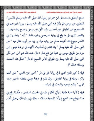 ‫ﻭﻛ‬ ‫ﺩﺟﻞ‬ ‫ﺑﻞ‬ ‫ﺧﻮﺍﺭﻕ‬ ‫ﻟﻴﺲ‬ ‫ﺍﻟﺪﺟﺎﻝ‬ ‫ﺍﻟﻤﺴﻴﺢ‬
‫ﺍﻟﺒﻨﺪﺍﺭﻱ‬ ‫ﺍﻟﻐﻔﺎﺭ‬ ‫ﻋﺒﺪ‬ ‫ﺳﻠﻴﻤﺎﻥ‬ ‫ﺍﻟﻐﻔﺎﺭ‬ ‫ﻋﺒﺪ‬ ‫ﻟﻠﺪﻛﺘﻮﺭ‬ ‫ﻟﻠﺠﺎﻥ‬ ‫ﻭﺗﺴﺨﻴﺮ‬ ‫ﺬﺏ‬
92
‫رواﻩ‬ ‫ﻗـﺎل‬ ‫وﺳـﲅ‬ ‫ﻠﯿـﻪ‬ ‫ﷲ‬ ‫ﺻﲆ‬ ‫ﷲ‬ ‫رﺳﻮل‬ ‫ن‬ٔ ‫ﲻﺮ‬ ‫ﻦ‬‫ا‬ ‫ٕﱃ‬‫ا‬ ‫ﺴﻨﺪﻩ‬ ‫ﺎري‬ ‫اﻟﺒ‬ ‫ﺷﯿﺦ‬
‫ﰲ‬ ‫ﻧﻌـﲓ‬ ‫ﺑـﻮ‬ٔ ‫اﻩ‬‫و‬‫ور‬ ، ‫وﺳـﲅ‬ ‫ﻠﯿﻪ‬ ‫ﷲ‬ ‫ﺻﲆ‬ ‫اﻟﻨﱯ‬ ‫ﻪ‬ ‫ﻓ‬ ‫ﺮ‬‫ﯾﺬ‬ ‫ﻓﲅ‬ ‫ﻣﻮﳻ‬ ‫ﻋﻦ‬ ‫ﺎري‬ ‫اﻟﺒ‬
‫دا‬ ‫ﻦ‬ ‫ﲪﺪ‬ٔ ‫ﻋﻦ‬ ‫اﱐ‬‫ﱪ‬‫اﻟﻄ‬ ‫ﻋﻦ‬ ‫ﺴﺘﺨﺮج‬‫ﳌ‬‫ا‬
، ‫ﯾﻀـﺎ‬ٔ ‫ﻓﻌﻪ‬‫ﺮ‬ ‫وﴏح‬ ‫ﻣﻮﳻ‬ ‫ﻋﻦ‬ ‫اﳌﲄ‬ ‫ود‬
‫ﺑﻠﻔـﻆ‬ ‫ـﲑﻩ‬ ‫و‬ ‫ﴪﺧﴘ‬‫ﻟ‬‫ا‬ ‫رواﯾﺔ‬ ‫ﰲ‬ ‫وﻗﻊ‬ ‫ﻣﺎ‬ ‫ﲆ‬ ‫اﳌﺰي‬ ‫ﴫ‬ ‫اﻗ‬‫و‬
"
‫اﻩ‬‫ر‬ٔ
"
‫ﰲ‬ ‫اﳊـﺪﯾﺚ‬‫و‬
‫ﻪ‬ ‫ﻓ‬ ‫ﻓﻘﺎل‬ ‫ﯾﻮب‬ٔ ‫ﻋﻦ‬ ‫ﯾﺪ‬‫ز‬ ‫ﻦ‬ ‫ﺣﲈد‬ ‫رواﯾﺔ‬ ‫ﻣﻦ‬ ‫ﻣﺴﲅ‬ ‫ﻪ‬ ‫ﺧﺮ‬ٔ ‫ﻓﻘﺪ‬ ‫ﻓﻮع‬‫ﺮ‬‫ﻣ‬ ‫ﺻﻞ‬ٔ ‫ا‬
"
‫ﻋﻦ‬
‫وﺳﲅ‬ ‫ﻠﯿﻪ‬ ‫ﷲ‬ ‫ﺻﲆ‬ ‫اﻟﻨﱯ‬
"
‫ـﻦ‬‫ا‬ ‫ﴗـ‬ ‫ﺮﲨـﺔ‬ ‫ﰲ‬ ‫ـﺎء‬ ‫ﻧ‬ٔ ‫ا‬ ‫ﺎدﯾـﺚ‬ ٔ ‫ﰲ‬ ‫ﺗﻘﺪم‬ ‫وﻗﺪ‬
‫ﻣ‬ ‫ﻣﺮﱘ‬
‫ﻗـﺎل‬ ‫ﻓﻊ‬ ‫ﻋﻦ‬ ‫ﺔ‬ ‫ﻋﻘ‬ ‫ﻦ‬ ‫ﻣﻮﳻ‬ ‫ﯾﻖ‬‫ﺮ‬‫ﻃ‬ ‫ﻦ‬
:
‫ـﺮ‬‫ذ‬ ‫ﲻـﺮ‬ ‫ـﻦ‬‫ا‬ ‫ﻫـﻮ‬ ‫ﷲ‬ ‫ﻋﺒـﺪ‬ ‫ﻗـﺎل‬
‫ﺎل‬ ‫ا‬ ‫ﺴﯿﺢ‬‫ﳌ‬‫ا‬ ‫اﻟﻨﺎس‬ ‫اﱐ‬‫ﺮ‬‫ﻇﻬ‬ ‫ﺑﲔ‬ ‫وﺳﲅ‬ ‫ﻠﯿﻪ‬ ‫ﷲ‬ ‫ﺻﲆ‬ ‫اﻟﻨﱯ‬
"
‫اﳊﺪﯾﺚ‬ ‫ﻫﺬا‬ ‫ﺮ‬‫ﻓﺬ‬
‫ﰎ‬ٔ ‫ﻫﻨﺎك‬ ‫وﺳﯿﺎﻗﻪ‬
‫ﻗﻮ‬
)
‫ﳰﲎ‬‫ا‬ ‫اﻟﻌﲔ‬ ‫ﻋﻮر‬ٔ
(
‫ذر‬ ‫ﰊ‬ٔ ‫ﲑ‬ ‫رواﯾﺔ‬ ‫ﰲ‬
"
‫ﳰـﲎ‬‫ا‬ ‫ـﲔ‬ ‫ﻋـﻮر‬ٔ
"
‫ﻟـﻒ‬ٔ ‫ﺑﻐـﲑ‬
‫ا‬‫ﱪ‬‫اﻟﻄ‬ ‫رواﯾﺔ‬ ‫ﰲ‬ ‫وﻣ‬ ، ‫وﻻم‬
‫ﺑﻠﻔﻈـﻪ‬ ‫ﴗـ‬ ‫ﺮﲨﺔ‬ ‫ﰲ‬ ‫ﺗﻘﺪم‬ ‫وﻗﺪ‬ ، ‫ﱐ‬
:
‫ﯿﻨـﻪ‬‫ﻋ‬ ‫ﻋـﻮر‬ٔ
‫ﳰﲎ‬‫ا‬
"
‫اﺑﻪ‬‫ﺮ‬‫ٕﻋ‬‫ا‬ ‫ﰲ‬ ‫اﻟﺒﺤﺚ‬‫و‬ ‫ﺗﻮﺟﳱﻪ‬ ‫ﺗﻘﺪم‬‫و‬
.
‫ﻗﻮ‬
)
‫ﺔ‬ ‫ﻃﺎﻓ‬ ‫ﻨﺒﺔ‬‫ﻋ‬ ‫ﳖﺎ‬ٔ
(
‫ﰲ‬ ‫وﻗـﻊ‬ ‫ﻫﻜـﺬا‬ ، ‫اﻟﺴﺎدس‬ ‫اﳊﺪﯾﺚ‬ ‫ﰲ‬ ‫ﻠﯿﻪ‬ ‫م‬ ‫اﻟ‬ ‫ﰐ‬ٔ ‫ﯾ‬
‫ﻟﻜـﻦ‬ ‫ٕﺳـﲈﻋﯿﲇ‬‫ﻻ‬‫ا‬ ‫رواﯾﺔ‬ ‫ﰲ‬ ‫وﻣ‬ ، ‫ﺑﺬ‬ ‫اﳌﻮﺻﻮف‬ ‫ﺮ‬‫ﯾﺬ‬ ‫ﱂ‬ ‫اﶺﯿﻊ‬ ‫ﻋﻨﺪ‬ ‫اﳌﻮﺿﻊ‬ ‫ﻫﺬا‬
 