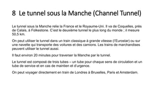 8 Le tunnel sous la Manche (Channel Tunnel)
Le tunnel sous la Manche relie la France et le Royaume-Uni. Il va de Coquelles, près
de Calais, à Folkestone. C’est le deuxième tunnel le plus long du monde ; il mesure
50,5 km.
On peut utiliser le tunnel dans un train classique à grande vitesse (l’Eurostar) ou sur
une navette qui transporte des voitures et des camions. Les trains de marchandises
peuvent utiliser le tunnel aussi.
Il faut environ 20 minutes pour traverser la Manche par le tunnel.
Le tunnel est composé de trois tubes – un tube pour chaque sens de circulation et un
tube de service et en cas de maintien et d’urgence.
On peut voyager directement en train de Londres à Bruxelles, Paris et Amsterdam.
 