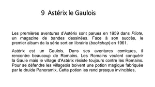9 Astérix le Gaulois
Les premières aventures d’Astérix sont parues en 1959 dans Pilote,
un magazine de bandes dessinées. Face à son succès, le
premier album de la série sort en librairie (bookshop) en 1961.
Astérix est un Gaulois. Dans ses aventures comiques, il
rencontre beaucoup de Romains. Les Romains veulent conquérir
la Gaule mais le village d'Astérix résiste toujours contre les Romains.
Pour se défendre les villageois boivent une potion magique fabriquée
par le druide Panoramix. Cette potion les rend presque invincibles.
 