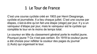 1 Le Tour de France
C’est une course cycliste créé en 1903 par Henri Desgrange,
cycliste et journaliste. Il a lieu chaque juillet. C’est une course par
étapes, c’est-à-dire qu’on fait une étape (stage) par jour. Il y a un
vainqueur d’étape par jour, mais le vainqueur est le cycliste qui
complète le tour en le moins de temps total.
Le coureur en tête du classement général porte le maillot jaune.
Pourquoi jaune ? Ce n’est pas certain. En 1919 la couleur jaune
a été choisie pour refléter la couleur des pages du journal
(L’Auto) qui organisait le tour.
 