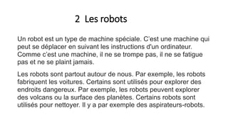 2 Les robots
Un robot est un type de machine spéciale. C’est une machine qui
peut se déplacer en suivant les instructions d'un ordinateur.
Comme c’est une machine, il ne se trompe pas, il ne se fatigue
pas et ne se plaint jamais.
Les robots sont partout autour de nous. Par exemple, les robots
fabriquent les voitures. Certains sont utilisés pour explorer des
endroits dangereux. Par exemple, les robots peuvent explorer
des volcans ou la surface des planètes. Certains robots sont
utilisés pour nettoyer. Il y a par exemple des aspirateurs-robots.
 