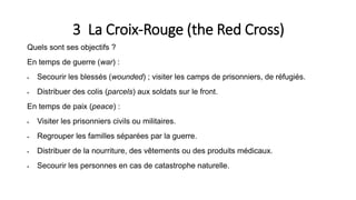 3 La Croix-Rouge (the Red Cross)
Quels sont ses objectifs ?
En temps de guerre (war) :
 Secourir les blessés (wounded) ; visiter les camps de prisonniers, de réfugiés.
 Distribuer des colis (parcels) aux soldats sur le front.
En temps de paix (peace) :
 Visiter les prisonniers civils ou militaires.
 Regrouper les familles séparées par la guerre.
 Distribuer de la nourriture, des vêtements ou des produits médicaux.
 Secourir les personnes en cas de catastrophe naturelle.
 