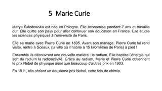 5 Marie Curie
Marya Sklodowska est née en Pologne. Elle économise pendant 7 ans et travaille
dur. Elle quitte son pays pour aller continuer son éducation en France. Elle étudie
les sciences physiques à l'université de Paris.
Elle se marie avec Pierre Curie en 1895. Avant son mariage, Pierre Curie lui rend
visite, rentre à Sceaux, (la ville où il habite à 15 kilomètres de Paris) à pied !
Ensemble ils découvrent une nouvelle matière : le radium. Elle baptise l’énergie qui
sort du radium la radioactivité. Grâce au radium, Marie et Pierre Curie obtiennent
le prix Nobel de physique ainsi que beaucoup d'autres prix en 1903.
En 1911, elle obtient un deuxième prix Nobel, cette fois de chimie.
 
