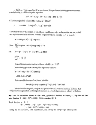Q4. Find the maximum profits ‘π’ for a firm, given total revenue R = 4000Q – 33Q2 and the total
cost function C = 2Q3– 3Q2+ 400Q + 5000, assuming Q > 0.
Profit function: π= R – C
Π = (4000Q – 33Q2)– (2Q3– 3Q2+ 400Q + 5000)
= -2Q3– 30Q2+ 3600Q – 5000
Taking the first derivative, set it equal to zero, and solving this for Q we get critical points.