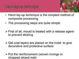• Hand lay-up technique is the simplest method of
composite processing.
• The processing steps are quite simple
 First of all, mould is treated with a release agent-
to prevent sticking
 Gel coat layers are placed on the mold- to give
decorative and protective surface
 Put the reinforcement (woven rovings or
chopped strand mat)
 