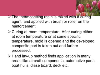  The thermosetting resin is mixed with a curing
agent, and applied with brush or roller on the
reinforcement
 Curing at room temperature. After curing either
at room temperature or at some specific
temperature, mold is opened and the developed
composite part is taken out and further
processed.
 Hand lay-up method finds application in many
areas like aircraft components, automotive parts,
boat hulls, diase board, deck etc.
 