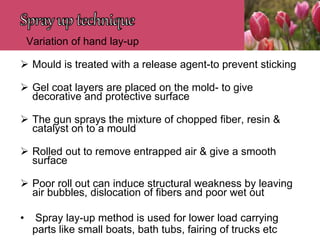 Variation of hand lay-up
 Mould is treated with a release agent-to prevent sticking
 Gel coat layers are placed on the mold- to give
decorative and protective surface
 The gun sprays the mixture of chopped fiber, resin &
catalyst on to a mould
 Rolled out to remove entrapped air & give a smooth
surface
 Poor roll out can induce structural weakness by leaving
air bubbles, dislocation of fibers and poor wet out
• Spray lay-up method is used for lower load carrying
parts like small boats, bath tubs, fairing of trucks etc
 
