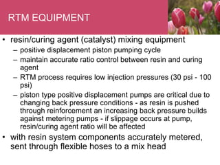 RTM EQUIPMENT
• resin/curing agent (catalyst) mixing equipment
– positive displacement piston pumping cycle
– maintain accurate ratio control between resin and curing
agent
– RTM process requires low injection pressures (30 psi - 100
psi)
– piston type positive displacement pumps are critical due to
changing back pressure conditions - as resin is pushed
through reinforcement an increasing back pressure builds
against metering pumps - if slippage occurs at pump,
resin/curing agent ratio will be affected
• with resin system components accurately metered,
sent through flexible hoses to a mix head
 