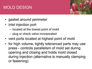 MOLD DESIGN
• gasket around perimeter
• inlet injection port
– located at the lowest point of mold
– plug or check valve incorporated
• vent ports located at highest point of mold
• for high volume, tightly toleranced parts may use
press - controls parallelism of mold set during
opening and closing and holds mold closed
during injection (alternative is manually clamping
or fastening)
 