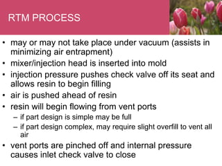 RTM PROCESS
• may or may not take place under vacuum (assists in
minimizing air entrapment)
• mixer/injection head is inserted into mold
• injection pressure pushes check valve off its seat and
allows resin to begin filling
• air is pushed ahead of resin
• resin will begin flowing from vent ports
– if part design is simple may be full
– if part design complex, may require slight overfill to vent all
air
• vent ports are pinched off and internal pressure
causes inlet check valve to close
 
