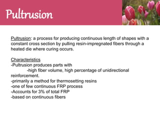 Pultrusion
Pultrusion: a process for producing continuous length of shapes with a
constant cross section by pulling resin-impregnated fibers through a
heated die where curing occurs.
Characteristics
-Pultrusion produces parts with
-high fiber volume, high percentage of unidirectional
reinforcement.
-primarily a method for thermosetting resins
-one of few continuous FRP process
-Accounts for 3% of total FRP
-based on continuous fibers
 