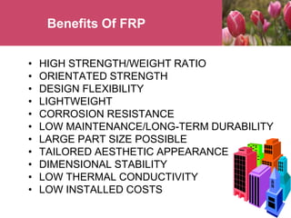 Benefits Of FRP
• HIGH STRENGTH/WEIGHT RATIO
• ORIENTATED STRENGTH
• DESIGN FLEXIBILITY
• LIGHTWEIGHT
• CORROSION RESISTANCE
• LOW MAINTENANCE/LONG-TERM DURABILITY
• LARGE PART SIZE POSSIBLE
• TAILORED AESTHETIC APPEARANCE
• DIMENSIONAL STABILITY
• LOW THERMAL CONDUCTIVITY
• LOW INSTALLED COSTS
 
