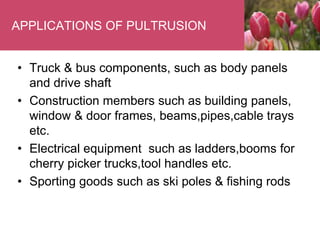 APPLICATIONS OF PULTRUSION
• Truck & bus components, such as body panels
and drive shaft
• Construction members such as building panels,
window & door frames, beams,pipes,cable trays
etc.
• Electrical equipment such as ladders,booms for
cherry picker trucks,tool handles etc.
• Sporting goods such as ski poles & fishing rods
 