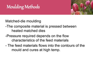 Moulding Methods
Matched-die moulding
-The composite material is pressed between
heated matched dies
-Pressure required depends on the flow
characteristics of the feed materials
- The feed materials flows into the contours of the
mould and cures at high temp.
 