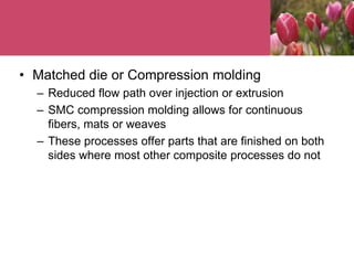 • Matched die or Compression molding
– Reduced flow path over injection or extrusion
– SMC compression molding allows for continuous
fibers, mats or weaves
– These processes offer parts that are finished on both
sides where most other composite processes do not
 