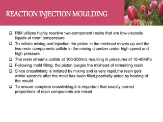 REACTION INJECTION MOULDING
 RIM utilizes highly reactive two-component resins that are low-viscosity
liquids at room temperature
 To initiate mixing and injection,the piston in the mixhead moves up and the
two resin components collide in the mixing chamber under high speed and
high pressure
 The resin streams collide at 100-200m/s resulting in pressures of 10-40MPa
 Following mold filling, the piston purges the mixhead of remaining resin
 Since crosslinking is initiated by mixing and is very rapid,the resin gels
within seconds after the mold has been filled,paertially aided by heating of
the mould
 To ensure complete crosslinking,it is important that exactly correct
proportions of resin components are mixed
 